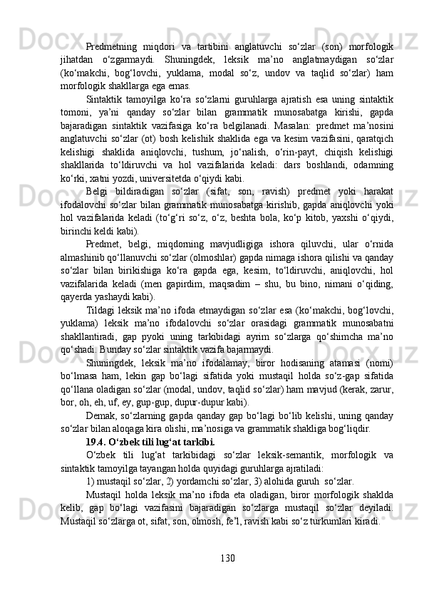 Predmetning   miqdori   va   tartibini   anglatuvchi   so‘zlar   (son)   morfologik
jihatdan   o‘zgarmaydi.   Shuningdek,   leksik   ma’no   anglatmaydigan   so‘zlar
(ko‘makchi,   bog‘lovchi,   yuklama,   modal   so‘z,   undov   va   taqlid   so‘zlar)   ham
morfologik shakllarga ega emas.
Sintaktik   tamoyilga   ko‘ra   so‘zlarni   guruhlarga   ajratish   esa   uning   sintaktik
tomoni,   ya’ni   qanday   so‘zlar   bilan   grammatik   munosabatga   kirishi,   gapda
bajaradigan   sintaktik   vazifasiga   ko‘ra   belgilanadi.   Masalan:   predmet   ma’nosini
anglatuvchi   so‘zlar   (ot)   bosh   kelishik  shaklida   ega  va   kesim   vazifasini,   qaratqich
kelishigi   shaklida   aniqlovchi,   tushum,   jo‘nalish,   o‘rin-payt,   chiqish   kelishigi
shakllarida   to‘ldiruvchi   va   hol   vazifalarida   keladi:   dars   boshlandi,   odamning
ko‘rki, xatni yozdi, universitetda o‘qiydi kabi.
Belgi   bildiradigan   so‘zlar   (sifat,   son,   ravish)   predmet   yoki   harakat
ifodalovchi   so‘zlar  bilan  grammatik  munosabatga  kirishib,  gapda aniqlovchi  yoki
hol   vazifalarida   keladi   (to‘g‘ri   so‘z,   o‘z,   beshta   bola,   ko‘p   kitob,   yaxshi   o‘qiydi,
birinchi keldi kabi).
Predmet,   belgi,   miqdorning   mavjudligiga   ishora   qiluvchi,   ular   o‘rnida
almashinib qo‘llanuvchi so‘zlar (olmoshlar) gapda nimaga ishora qilishi va qanday
so‘zlar   bilan   birikishiga   ko‘ra   gapda   ega,   kesim,   to‘ldiruvchi,   aniqlovchi,   hol
vazifalarida   keladi   (men   gapirdim,   maqsadim   –   shu,   bu   bino,   nimani   o‘qiding,
qayerda yashaydi kabi).
Tildagi   leksik   ma’no   ifoda   etmaydigan   so‘zlar   esa   (ko‘makchi,  bog‘lovchi,
yuklama)   leksik   ma’no   ifodalovchi   so‘zlar   orasidagi   grammatik   munosabatni
shakllantiradi,   gap   pyoki   uning   tarkibidagi   ayrim   so‘zlarga   qo‘shimcha   ma’no
qo‘shadi. Bunday so‘zlar sintaktik vazifa bajarmaydi.
Shuningdek,   leksik   ma’no   ifodalamay,   biror   hodisaning   atamasi   (nomi)
bo‘lmasa   ham,   lekin   gap   bo‘lagi   sifatida   yoki   mustaqil   holda   so‘z-gap   sifatida
qo‘llana oladigan so‘zlar (modal, undov, taqlid so‘zlar) ham mavjud (kerak, zarur,
bor, oh, eh, uf, ey, gup-gup, dupur-dupur kabi).
Demak,  so‘zlarning  gapda  qanday   gap  bo‘lagi  bo‘lib  kelishi,  uning  qanday
so‘zlar bilan aloqaga kira olishi, ma’nosiga va grammatik shakliga bog‘liqdir.
19.4. O‘zbek tili lug‘at tarkibi.
O‘zbek   tili   lug‘at   tarkibidagi   so‘zlar   leksik-semantik,   morfologik   va
sintaktik tamoyilga tayangan holda quyidagi guruhlarga ajratiladi:
1) mustaqil so‘zlar, 2) yordamchi so‘zlar, 3) alohida guruh  so‘zlar.
Mustaqil   holda   leksik   ma’no   ifoda   eta   oladigan,   biror   morfologik   shaklda
kelib,   gap   bo‘lagi   vazifasini   bajaradigan   so‘zlarga   mustaqil   so‘zlar   deyiladi.
Mustaqil so‘zlarga ot, sifat, son, olmosh, fe’l, ravish kabi so‘z turkumlari kiradi.
130 