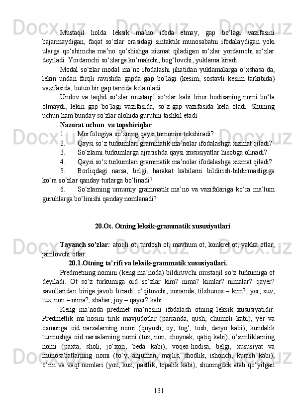 Mustaqil   holda   leksik   ma’no   ifoda   etmay,   gap   bo‘lagi   vazifasini
bajarmaydigan,   faqat   so‘zlar   orasidagi   sintaktik   munosabatni   ifodalaydigan   yoki
ularga   qo‘shimcha   ma’no   qo‘shishga   xizmat   qiladigan   so‘zlar   yordamchi   so‘zlar
deyiladi. Yordamchi so‘zlarga ko‘makchi, bog‘lovchi, yuklama kiradi.
Modal   so‘zlar   modal   ma’no   ifodalashi   jihatidan   yuklamalarga   o‘xshasa-da,
lekin   undan   farqli   ravishda   gapda   gap   bo‘lagi   (kesim,   sostavli   kesim   tarkibida)
vazifasida, butun bir gap tarzida kela oladi.
Undov   va   taqlid   so‘zlar   mustaqil   so‘zlar   kabi   biror   hodisaning   nomi   bo‘la
olmaydi,   lekin   gap   bo‘lagi   vazifasida,   so‘z-gap   vazifasida   kela   oladi.   Shuning
uchun ham bunday so‘zlar alohida guruhni tashkil etadi
Nazorat uchun  va topshiriqlar
1. Morfologiya so‘zning qaysi tomonini tekshiradi?
2. Qaysi so‘z turkumlari grammatik ma’nolar ifodalashga xizmat qiladi?
3. So‘zlarni turkumlarga ajratishda qaysi xususiyatlar hisobga olinadi?
4. Qaysi so‘z turkumlari grammatik ma’nolar ifodalashga xizmat qiladi?
5. Borliqdagi   narsa,   belgi,   harakat   kabilarni   bildirish-bildirmasligiga
ko‘ra so‘zlar qanday turlarga bo‘linadi?
6. So‘zlarning   umumiy   grammatik   ma’no   va   vazifalariga   ko‘ra   ma’lum
guruhlarga bo‘linishi qanday nomlanadi?
                    20.Ot. Otning leksik-grammatik xususiyatlari . 
Tayanch so’zlar:   atoqli ot, turdosh ot, mavhum ot, konkret ot, yakka otlar,
jamlovchi otlar.
      20.1.Otning ta’rifi va leksik-grammatik xususiyatlari.
Predmetning nomini (keng ma’noda) bildiruvchi mustaqil so‘z turkumiga ot
deyiladi.   Ot   so‘z   turkumiga   oid   so‘zlar   kim?   nima?   kimlar?   nimalar?   qayer?
savollaridan   biriga   javob   beradi:   o‘qituvchi,   xonanda,   tilshunos   –   kim?,   yer,   suv,
tuz, non – nima?, shahar, joy – qayer? kabi.
Keng   ma’noda   predmet   ma’nosini   ifodalash   otning   leksik   xususiyatidir.
Predmetlik   ma’nosini   tirik   mavjudotlar   (parranda,   qush,   chumoli   kabi),   yer   va
osmonga   oid   narsalarning   nomi   (quyosh,   oy,   tog‘,   tosh,   daryo   kabi),   kundalik
turmushga   oid   narsalarning  nomi   (tuz,   non,  choynak,   qatiq   kabi),   o‘simliklarning
nomi   (paxta,   sholi,   jo‘xori,   beda   kabi),   voqea-hodisa,   belgi,   xususiyat   va
munosabatlarning   nomi   (to‘y,   anjuman,   majlis,   shodlik,   ishonch,   kurash   kabi),
o‘rin va  vaqt   nomlari   (yoz,  kuz,  pastlik, tepalik  kabi), shuningdek  atab  qo‘yilgan
131 
