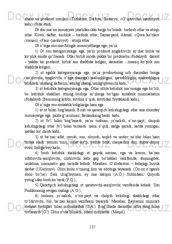 shaxs   va   predmet   nomlari   (Toshkent,   Zulfiya,   Sirdaryo,   «O‘qituvchi»   nashriyoti
kabi) ifoda etadi.
Ot shu ma’no xususiyati jihatidan ikki turga bo‘linadi: turdosh otlar va atoqli
otlar.   Kitob,   daftar,   tinchlik   –   turdosh   otlar;   Samarqand,   Akmal,   «Qora   ko‘zlar»
(roman), «Fan» (nashriyot) - atoqli otlar.
Ot o‘ziga xos morfologik xususiyatlarga ega, ya’ni:
1)   Ot   son   kategoriyasiga   ega,   ya’ni   predmet   anglatuvchi   so‘zlar   birlik   va
ko‘plik sonda qo‘llanadi. Otlar birlik sonda yakka bir predmetni ifodalaydi: daraxt
–   yakka   bir   predmet,   birlik   son   shaklida   kelgan;   daraxtlar   -   noaniq   ko‘plik   son
shaklida kelgan;
2)   ot   egalik   kategoriyasiga   ega,   ya’ni   predmetning   uch   shaxsdan   biriga
(so‘zlovchi,   tinglovchi,   o‘zga   shaxsga)   taalluqliligini,   qarashliligini,   maksubligini
bildiradi: mening daftarim, sening ukang, uning quvonchi kabi;
3) ot kelishik kategoriyasiga ega. Otlar oltita kelishik ma’nosiga ega bo‘lib,
bu   kelishik   shakllari   otning   boshqa   so‘zlarga   bo‘lgan   sintaktik   munosabatini
ifodalaydi (Barnoning kitobi, kitobni o‘qidi, kitobdan foydalandi kabi);
Ot o‘ziga xos sintaktik belgilarga ham ega:
1) ot ot bilan bog‘lanadi. Bosh va qaratqich kelishigidagi otlar ana shunday
xususiyatga ega: paxta g‘ururimiz, farzandning baxti  kabi;
2)   ot   fe’l   bilan   bog‘lanadi,   ya’ni   tushum,   jo‘nalish,   o‘rin-payt,   chiqish
kelishigidagi   otlar   fe’l   bilan   birikadi:   xatni   o‘qidi,   xatga   qaradi,   xatda   yozilgan,
xatdan ko‘chirdi kabi;
3)   ot   ba’zan   sifat,   ravish,   son,   olmosh,   taqlid   va   undov   so‘zlar   bilan   ham
birika   oladi:   osmon   tiniq,   uylar   ko‘p,   beshta   bola,   maqsadim   shu,   dupur-dupur
ovoz, holiga voy kabi;
4)   bosh   kelishik   shaklidagi   ot   gapda   asosan,   ega   va   kesim,   ba’zan
sifatlovchi-aniqlovchi,   izohlovchi   kabi   gap   bo‘laklari   vazifasida,   shuningdek,
undalma,   nominativ   gap   tarzida   keladi.   Masalan:   O‘zbekiston   –   kelajagi   buyuk
davlat (I.Karimov). Olim kishi o‘zining ilmi va odobiga tayanadi. (Oz-oz o‘rganib
dono   bo‘lur).   Seni   ulug‘layman,   ey   ona   xalqim   (A.O.)   Subhidam.   Quyosh
yotog‘idan bosh ko‘tardi (P.Q.);
5)   Qaratqich   kelishigidagi   ot   qaratuvchi-aniqlovchi   vazifasida   keladi:   Sen
Pushkinning sevgan malagi (A.O.);
6)   tushum,   jo‘nalish,   o‘rin-payt   va   chiqish   kelishigi   shaklidagi   otlar
to‘ldiruvchi,   hol,   ba’zan   kesim   vazifasini   bajaradi.   Masalan:   Bayramni   munosib
mehnat   tortiqlari   bilan   nishonlashdi   (S.A.).   Bog‘chada   daraxtlar   oltin   rang   bilan
tovlanardi (O.). Oltin o‘tda bilinadi, odam mehnatda. (Maqol).
132