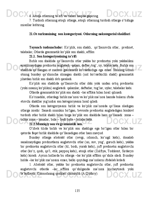 6. Atoqli otlarning ta’rifi va turlari haqida gapiring. 
7. Turdosh otlarning atoqli otlarga, atoqli otlarning turdosh otlarga o‘tishiga
misollar keltiring. 
21.Ot turkumining  son kategoriyasi. Otlarning nokategorial shakllari
                                           
Tayanch tushunchalar:   Ko‘plik, son shakli,   qo‘llanuvchi otlar,   predmet,
talabalar, Otlarda grammatik ko‘plik son shakli, affiks. 
21.1.   Son kategoriyasining ta’rifi
Birlik   son   shaklida   qo‘llanuvchi   otlar   yakka   bir   predmetni   yoki   yakkalikni
ajratilmaydigan predmetni anglatadi: qalam, daftar, tog‘, uy, talaba kabi. Birlik son
shaklida qo‘llangan ot maxsus grammatik ko‘rsatkichga ega emas. Shuning uchun
otning   bunday   qo‘shimcha   olmagan   shakli   (nol   ko‘rsatkichli   shakl)   grammatik
jihatdan birlik son shakli deb qaraladi.
Ko‘plik   son   shaklida   qo‘llanuvchi   otlar   ikki   yoki   undan   ortiq   predmetni
(yoki noaniq ko‘plikni) anglatadi: qalamlar, daftarlar, tog‘lar, uylar, talabalar kabi.
Otlarda grammatik ko‘plik son shakli –lar affiksi bilan hosil qilinadi.
Ko‘rinadiki, otlardagi birlik ma’nosi va ko‘plik ma’nosi hamda bularni ifoda
etuvchi shakllar yig‘indisi son kategoriyasini hosil qiladi.
Otlarda   son   kategoriyasini   birlik   va   ko‘plik   ma’nosida   qo‘llana   oladigan
otlarga   xosdir.  Sanash  mumkin  bo‘lgan,   bevosita  predmetni   anglatadigan  konkret
turdosh otlar birlik shakli bilan birga ko‘plik son shaklida ham qo‘llanadi: xona –
uchta xona – xonalar; bola – besh bola – bolalar kabi.
21.2.Mantiqiy son va grammatik son.
O‘zbek   tilida   birlik   va   ko‘plik   son   shakliga   ega   bo‘lgan   otlar   bilan   bir
qatorda faqat birlik shaklida qo‘llanadigan otlar ham mavjud.
Bunday   otlarga   abstrakt   otlar   (sevgi,   ishonch,   ko‘ngil   kabi),   donalab
sanalmaydigan predmetlarni anglatuvchi otlar (un, suv, yog‘, guruch kabi), yakka
bir  predmetni  anglatuvchi  otlar  (til, bosh,  yurak kabi), juft  predmetni  anglatuvchi
otlar (ko‘z, qosh, qo‘l, etik, paypoq kabi), atoqli otlar (Zulfiya, Toshkent, Sirdaryo
kabi) kiradi. Ayrim hollarda bu otlarga –lar ko‘plik affiksi qo‘shila oladi. Bunday
holda –lar ko‘plik ma’nosini emas, balki quyidagi ma’nolarni ifodalab keladi:
1.   Abstrakt   otlar,   yakka   bir   predmetni   anglatuvchi   otlar,   juft   predmetni
anglatuvchi   otlarda   –lar   affiksi   qo‘shilganda   ma’noni   kuchaytiradi   yoki
ta’kidlaydi: Kumushning qoshlari chimirildi (A.Qodiriy).
135 