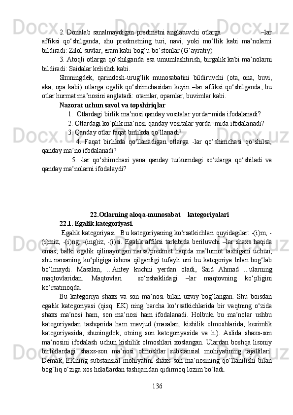 2.   Donalab   sanalmaydigan   predmetni   anglatuvchi   otlarga                                 –lar
affiksi   qo‘shilganda,   shu   predmetning   turi,   navi,   yoki   mo‘llik   kabi   ma’nolarni
bildiradi: Zilol suvlar, eram kabi bog‘u-bo‘stonlar (G‘ayratiy).
3. Atoqli otlarga qo‘shilganda esa umumlashtirish, birgalik kabi ma’nolarni
bildiradi: Saidalar kelishdi kabi.
Shuningdek,   qarindosh-urug‘lik   munosabatini   bildiruvchi   (ota,   ona,   buvi,
aka, opa kabi)  otlarga egalik qo‘shimchasidan  keyin –lar  affiksi  qo‘shilganda, bu
otlar hurmat ma’nosini anglatadi: otamlar, opamlar, buvimlar kabi.
Nazorat uchun savol va topshiriqlar
     1.  Otlardagi birlik ma’nosi qanday vositalar yorda¬mida ifodalanadi? 
     2. Otlardagi ko‘plik ma’nosi qanday vositalar yorda¬mida ifodalanadi? 
     3. Qanday otlar faqat birlikda qo‘llanadi? 
          4.   Faqat   birlikda   qo‘llanadigan   otlarga   -lar   qo‘shimchasi   qo‘shilsa,
qanday ma’no ifodalanadi? 
        5.   -lar   qo‘shimchasi   yana   qanday   turkumdagi   so‘zlarga   qo‘shiladi   va
qanday ma’nolarni ifodalaydi? 
                            22.Otlarning aloqa-munosabat    kategoriyalari
22.1. Egalik kategoriyasi.
          Egalik kategoriyasi.  Bu kategoriyaning ko‘rsatkichlari quyidagilar: -(i)m, -
(i)miz, -(i)ng, -(ing)iz, -(i)si. Egalik affiksi  tarkibida beriluvchi  –lar  shaxs  haqida
emas,   balki   egalik   qilinayotgan   narsa/predmet   haqida   ma’lumot   tashigani   uchun,
shu  narsaning   ko‘pligiga  ishora  qilganligi  tufayli   uni  bu  kategoriya  bilan  bog‘lab
bo‘lmaydi.   Masalan,   ...Antey   kuchni   yerdan   oladi,   Said   Ahmad   ...ularning
maqtovlaridan.   Maqtovlari     so‘zshaklidagi   –lar   maqtovning   ko‘pligini
ko‘rsatmoqda.  
Bu   kategoriya   shaxs   va   son   ma’nosi   bilan   uzviy   bog‘langan.   Shu   boisdan
egalik   kategoriyasi   (qisq.   EK)   ning   barcha   ko‘rsatkichlarida   bir   vaqtning   o‘zida
shaxs   ma’nosi   ham,   son   ma’nosi   ham   ifodalanadi.   Holbuki   bu   ma’nolar   ushbu
kategoriyadan   tashqarida   ham   mavjud   (masalan,   kishilik   olmoshlarida,   kesimlik
kategoriyasida,   shuningdek,   otning   son   kategoriyasida   va   h.).   Aslida   shaxs-son
ma’nosini   ifodalash   uchun   kishilik   olmoshlari   xoslangan.   Ulardan   boshqa   lisoniy
birliklardagi   shaxs-son   ma’nosi   olmoshlar   substansial   mohiyatining   tajallilari.
Demak,   EKning   substansial   mohiyatini   shaxs-son   ma’nosining   qo‘llanilishi   bilan
bog‘liq o‘ziga xos holatlardan tashqaridan qidirmoq lozim bo‘ladi.
136 