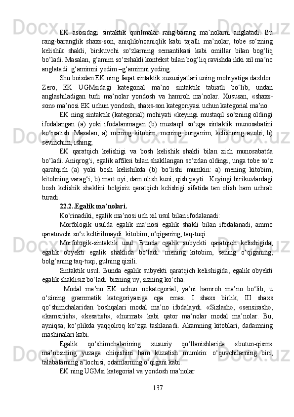 EK   asosidagi   sintaktik   qurilmalar   rang-barang   ma’nolarni   anglatadi.   Bu
rang-baranglik   shaxs-son,   aniqlik/noaniqlik   kabi   tajalli   ma’nolar,   tobe   so‘zning
kelishik   shakli,   birikuvchi   so‘zlarning   semantikasi   kabi   omillar   bilan   bog‘liq
bo‘ladi. Masalan, g‘amim so‘zshakli kontekst bilan bog‘liq ravishda ikki xil ma’no
anglatadi: g‘amimni yedim –g‘amimni yeding. 
Shu boisdan EK ning faqat sintaktik xususiyatlari uning mohiyatiga daxldor.
Zero,   EK   UGMsidagi   kategorial   ma’no   sintaktik   tabiatli   bo‘lib,   undan
anglashiladigan   turli   ma’nolar   yondosh   va   hamroh   ma’nolar.   Xususan,   «shaxs-
son» ma’nosi EK uchun yondosh, shaxs-son kategoriyasi uchun kategorial ma’no.
EK  ning  sintaktik   (kategorial)   mohiyati  «keyingi  mustaqil   so‘zning  oldingi
ifodalangan   (a)   yoki   ifodalanmagan   (b)   mustaqil   so‘zga   sintaktik   munosabatini
ko‘rsatish.   Masalan,   a)   mening   kitobim,   mening   borganim,   kelishning   azobi;   b)
sevinchim, ishing;
EK   qaratqich   kelishigi   va   bosh   kelishik   shakli   bilan   zich   munosabatda
bo‘ladi. Aniqrog‘i, egalik affiksi bilan shakllangan so‘zdan oldingi, unga tobe so‘z
qaratqich   (a)   yoki   bosh   kelishikda   (b)   bo‘lishi   mumkin:   a)   mening   kitobim,
kitobning varag‘i; b) mart oyi, dam olish kuni, qish payti.   Keyingi birikuvlardagi
bosh   kelishik   shaklini   belgisiz   qaratqich   kelishigi   sifatida   tan   olish   ham   uchrab
turadi.
22.2..Egalik ma’nolari.
Ko‘rinadiki, egalik ma’nosi uch xil usul bilan ifodalanadi:
Morfologik   usulda   egalik   ma’nosi   egalik   shakli   bilan   ifodalanadi,   ammo
qaratuvchi so‘z keltirilmaydi: kitobim, o‘qiganing, taq-tuqi. 
Morfologik-sintaktik   usul.   Bunda   egalik   subyekti   qaratqich   kelishigida,
egalik   obyekti   egalik   shaklida   bo‘ladi:   mening   kitobim,   sening   o‘qiganing,
bolg‘aning taq-tuqi, gulning qizili.
Sintaktik   usul.   Bunda   egalik   subyekti   qaratqich   kelishigida,   egalik   obyekti
egalik shaklisiz bo‘ladi: bizning uy, sizning ko‘cha.
  Modal   ma’no   EK   uchun   nokategorial,   ya’ni   hamroh   ma’no   bo‘lib,   u
o‘zining   grammatik   kategoriyasiga   ega   emas.   I   shaxs   birlik,   III   shaxs
qo‘shimchalaridan   boshqalari   modal   ma’no   ifodalaydi.   «Sizlash»,   «sensirash»,
«kamsitish»,   «kesatish»,   «hurmat»   kabi   qator   ma’nolar   modal   ma’nolar.   Bu,
ayniqsa,   ko‘plikda   yaqqolroq   ko‘zga   tashlanadi.   Akamning   kitoblari,   dadamning
mashinalari kabi. 
Egalik   qo‘shimchalarining   xususiy   qo‘llanishlarida   «butun-qism»
ma’nosining   yuzaga   chiqishini   ham   kuzatish   mumkin:   o‘quvchilarning   biri,
talabalarning a’lochisi, odamlarning o‘qigani kabi.
EK ning UGMsi kategorial va yondosh ma’nolar
137 