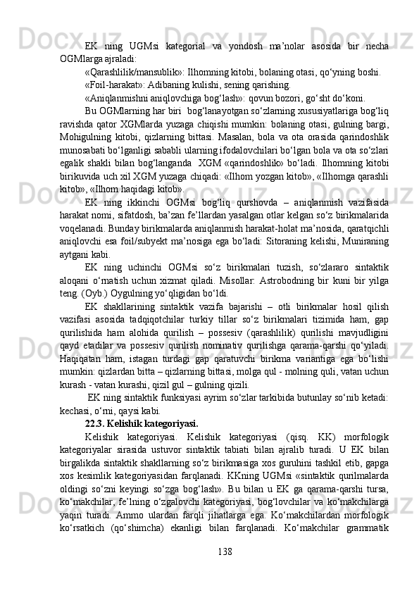 EK   ning   UGMsi   kategorial   va   yondosh   ma’nolar   asosida   bir   necha
OGMlarga ajraladi:
«Qarashlilik/mansublik»: Ilhomning kitobi, bolaning otasi, qo‘yning boshi. 
«Foil-harakat»: Adibaning kulishi, sening qarishing.
«Aniqlanmishni aniqlovchiga bog‘lash»: qovun bozori, go‘sht do‘koni.
Bu OGMlarning har biri  bog‘lanayotgan so‘zlarning xususiyatlariga bog‘liq
ravishda qator XGMlarda yuzaga chiqishi mumkin: bolaning otasi, gulning bargi,
Mohigulning   kitobi,   qizlarning   bittasi.   Masalan,   bola   va   ota   orasida   qarindoshlik
munosabati bo‘lganligi sababli ularning ifodalovchilari bo‘lgan bola va ota so‘zlari
egalik  shakli  bilan  bog‘langanda    XGM  «qarindoshlik»  bo‘ladi.  Ilhomning  kitobi
birikuvida uch xil XGM yuzaga chiqadi: «Ilhom yozgan kitob», «Ilhomga qarashli
kitob», «Ilhom haqidagi kitob». 
EK   ning   ikkinchi   OGMsi   bog‘liq   qurshovda   –   aniqlanmish   vazifasida
harakat nomi, sifatdosh, ba’zan fe’llardan yasalgan otlar kelgan so‘z birikmalarida
voqelanadi. Bunday birikmalarda aniqlanmish harakat-holat ma’nosida, qaratqichli
aniqlovchi esa foil/subyekt ma’nosiga ega bo‘ladi: Sitoraning kelishi, Muniraning
aytgani kabi. 
EK   ning   uchinchi   OGMsi   so‘z   birikmalari   tuzish,   so‘zlararo   sintaktik
aloqani   o‘rnatish   uchun   xizmat   qiladi.   Misollar:   Astrobodning   bir   kuni   bir   yilga
teng. (Oyb.) Oygulning yo‘qligidan bo‘ldi. 
EK   shakllarining   sintaktik   vazifa   bajarishi   –   otli   birikmalar   hosil   qilish
vazifasi   asosida   tadqiqotchilar   turkiy   tillar   so‘z   birikmalari   tizimida   ham,   gap
qurilishida   ham   alohida   qurilish   –   possesiv   (qarashlilik)   qurilishi   mavjudligini
qayd   etadilar   va   possesiv   qurilish   nominativ   qurilishga   qarama-qarshi   qo‘yiladi.
Haqiqatan   ham,   istagan   turdagi   gap   qaratuvchi   birikma   variantiga   ega   bo‘lishi
mumkin: qizlardan bitta – qizlarning bittasi, molga qul - molning quli, vatan uchun
kurash - vatan kurashi, qizil gul – gulning qizili.
 EK ning sintaktik funksiyasi ayrim so‘zlar tarkibida butunlay so‘nib ketadi:
kechasi, o‘rni, qaysi kabi. 
22.3. Kelishik kategoriyasi.              
Kelishik   kategoriyasi.   Kelishik   kategoriyasi   (qisq.   KK)   morfologik
kategoriyalar   sirasida   ustuvor   sintaktik   tabiati   bilan   ajralib   turadi.   U   EK   bilan
birgalikda sintaktik shakllarning so‘z birikmasiga xos guruhini tashkil etib, gapga
xos   kesimlik   kategoriyasidan   farqlanadi.   KKning   UGMsi   «sintaktik   qurilmalarda
oldingi   so‘zni   keyingi   so‘zga   bog‘lash».   Bu   bilan   u   EK   ga   qarama-qarshi   tursa,
ko‘makchilar,   fe’lning   o‘zgalovchi   kategoriyasi,   bog‘lovchilar   va   ko‘makchilarga
yaqin   turadi.   Ammo   ulardan   farqli   jihatlarga   ega.   Ko‘makchilardan   morfologik
ko‘rsatkich   (qo‘shimcha)   ekanligi   bilan   farqlanadi.   Ko‘makchilar   grammatik
138 
