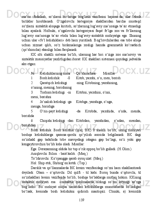 ma’no   ifodalash,   so‘zlarni   bir-biriga   bog‘lash   vazifasini   bajarsa-da,   ular   leksik
birliklar   hisoblanadi.   O‘zgalovchi   kategoriya   shakllaridan   barcha   mustaqil
so‘zlarni sintaktik aloqaga kiritish, so‘zlarning lug‘aviy ma’nosiga ta’sir etmasligi
bilan   ajraladi.   Holbuki,   o‘zgalovchi   kategoriyasi   faqat   fe’lga   xos   va   fe’llarning
lug‘aviy   ma’nosiga   ta’sir   etishi   bilan   lug‘aviy-sintaktik   mohiyatga   ega.   Shuning
uchun ular «fe’l kelishiklari» deb ham yuritiladi. Bog‘lovchilardan esa tobe aloqa
uchun   xizmat   qilib,   so‘z   birikmalariga   xosligi   hamda   grammatik   ko‘rsatkich
(qo‘shimcha) ekanligi bilan farqlanadi.
KK   olti   shaklli   sistema   bo‘lib,   ularning   har   biri   o‘ziga   xos   ma’noviy   va
sintaktik xususiyatlar yaxlitligidan iborat. KK shakllari sistemasi quyidagi jadvalda
aks etgan:
№ Kelishiklarning nomi Qo‘shimchasi  Misollar
1 Bosh kelishik -0 Kitob, yaxshi, o‘n, men, borish 
2 Qaratqich kelishigi -ning Kitobning, yaxshining, 
o‘nning, mening, borishning
3 Tushum kelishigi -ni Kitobni, yaxshini, o‘nni, 
meni, borishni
4 Jo‘nalish kelishigi -ga Kitobga, yaxshiga, o‘nga, 
menga, borishga
5 O‘rin-payt kelishigi -da Kitobda,   yaxshida,   o‘nda,   menda,
borishda
6 Chiqishi kelishigi -dan Kitobdan,   yaxshidan,   o‘ndan,   mendan,
borishdan
Bosh   kelishik.   Bosh   kelishik   (qisq.   BK)   0   shaklli   bo‘lib,   uning   mohiyati
boshqa   kelishiklarga   qarama-qarshi   qo‘yilish   asosida   belgilanadi.   BK   dagi
so‘zshakl   gap   tarkibida   tobe   mavqedagi   istagan   gap   bo‘lagi,   so‘z   yoki   gap
kengaytiruvchisi bo‘lib kela oladi. Misollar:
Ega: Derazamning oldida bir tup o‘rik oppoq bo‘lib gulladi. (H.Olim.)
Aniqlovchi: Bilim  - baxt kaliti.  (Maq.)
To‘ldiruvchi: Ko‘rpangga qarab oyoq uzat. (Maq.)
Hol: Ship etdi, Shibirg‘on ketdi. (Top.)
Darslik va qo‘llanmalarda BK kesim  vazifasidagi  so‘zni ham shakllantiradi
deyiladi:   Otam   –   o‘qituvchi.   Dil   qulfi   -   til   kabi.   Biroq   bunda   o‘qituvchi,   til
so‘zshakllari   kesim   vazifasida   bo‘lib,   boshqa   bo‘laklarga   mutlaq   hokim.   KKning
sintaktik   mohiyati   esa     «sintaktik   qurilmalarda   oldingi   so‘zni   keyingi   so‘zga
bog‘lash».   Bu   mohiyat   nuqtai   nazaridan   kelishiklarga   munosabatda   bo‘ladigan
bo‘lsak,   kesimda   bosh   kelishikni   qidirish   mantiqsiz.   Chunki,   a)   kesimlik
139 