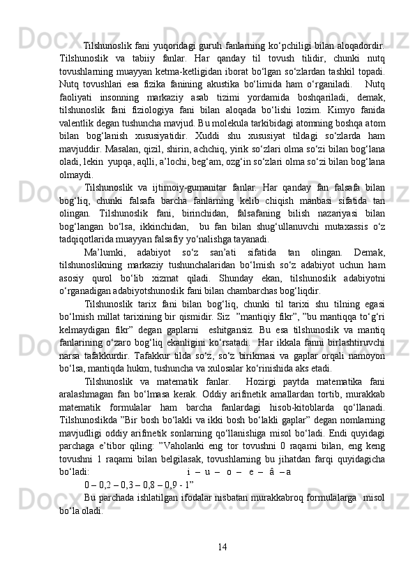              Tilshunoslik fani yuqoridagi  guruh fanlarning ko‘pchiligi bilan aloqadordir.
Tilshunoslik   va   tabiiy   fanlar.   Har   qanday   til   tovush   tilidir,   chunki   nutq
tovushlarning muayyan  ketma-ketligidan iborat  bo‘lgan  so‘zlardan  tashkil  topadi.
Nutq   tovushlari   esa   fizika   fanining   akustika   bo‘limida   ham   o‘rganiladi.       Nutq
faoliyati   insonning   markaziy   asab   tizimi   yordamida   boshqariladi,   demak,
tilshunoslik   fani   fiziologiya   fani   bilan   aloqada   bo‘lishi   lozim.   Kimyo   fanida
valentlik degan tushuncha mavjud. Bu molekula tarkibidagi atomning boshqa atom
bilan   bog‘lanish   xususiyatidir.   Xuddi   shu   xususiyat   tildagi   so‘zlarda   ham
mavjuddir. Masalan, qizil, shirin, achchiq, yirik so‘zlari olma so‘zi bilan bog‘lana
oladi, lekin  yupqa, aqlli, a’lochi, beg‘am, ozg‘in so‘zlari olma so‘zi bilan bog‘lana
olmaydi.
Tilshunoslik   va   ijtimoiy-gumanitar   fanlar.   Har   qanday   fan   falsafa   bilan
bog‘liq,   chunki   falsafa   barcha   fanlarning   kelib   chiqish   manbasi   sifatida   tan
olingan.   Tilshunoslik   fani,   birinchidan,   falsafaning   bilish   nazariyasi   bilan
bog‘langan   bo‘lsa,   ikkinchidan,     bu   fan   bilan   shug‘ullanuvchi   mutaxassis   o‘z
tadqiqotlarida muayyan falsafiy yo‘nalishga tayanadi. 
Ma’lumki,   adabiyot   so‘z   san’ati   sifatida   tan   olingan.   Demak,
tilshunoslikning   markaziy   tushunchalaridan   bo‘lmish   so‘z   adabiyot   uchun   ham
asosiy   qurol   bo‘lib   xizmat   qiladi.   Shunday   ekan,   tilshunoslik   adabiyotni
o‘rganadigan adabiyotshunoslik fani bilan chambarchas bog‘liqdir. 
Tilshunoslik   tarix   fani   bilan   bog‘liq,   chunki   til   tarixi   shu   tilning   egasi
bo‘lmish millat  tarixining bir  qismidir. Siz   ”mantiqiy fikr”, ”bu mantiqqa to‘g‘ri
kelmaydigan   fikr”   degan   gaplarni     eshitgansiz.   Bu   esa   tilshunoslik   va   mantiq
fanlarining   o‘zaro   bog‘liq   ekanligini   ko‘rsatadi.     Har   ikkala   fanni   birlashtiruvchi
narsa   tafakkurdir.   Tafakkur   tilda   so‘z,   so‘z   birikmasi   va   gaplar   orqali   namoyon
bo‘lsa, mantiqda hukm, tushuncha va xulosalar ko‘rinishida aks etadi. 
Tilshunoslik   va   matematik   fanlar.     Hozirgi   paytda   matematika   fani
aralashmagan   fan   bo‘lmasa   kerak.   Oddiy   arifmetik   amallardan   tortib,   murakkab
matematik   formulalar   ham   barcha   fanlardagi   hisob-kitoblarda   qo‘llanadi.
Tilshunoslikda ”Bir bosh bo‘lakli va ikki bosh bo‘lakli gaplar” degan nomlarning
mavjudligi   oddiy   arifmetik   sonlarning   qo‘llanishiga   misol   bo‘ladi.   Endi   quyidagi
parchaga   e’tibor   qiling:   ”Vaholanki   eng   tor   tovushni   0   raqami   bilan,   eng   keng
tovushni   1   raqami   bilan   belgilasak,   tovushlarning   bu   jihatdan   farqi   quyidagicha
bo‘ladi:                                        i  –  u  –   o  –   e  –   â  – a
0 – 0,2 – 0,3 – 0,8 – 0,9 - 1” 
Bu parchada ishlatilgan ifodalar nisbatan murakkabroq formulalarga   misol
bo‘la oladi. 
14 