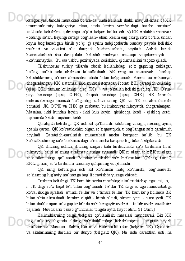 kategoriyasi tarkibi murakkab bo‘lsa-da, unda kelishik shakli mavjud emas; b) KK
umumturkumiy   kategoriya   ekan,   unda   kesim   vazifasidagi   barcha   mustaqil
so‘zlarda kelishikni qidirishga to‘g‘ri kelgan bo‘lur edi; v) KK sintaktik mohiyati
«oldingi so‘zni keyingi so‘zga bog‘lash» ekan, kesim eng oxirgi so‘z bo‘lib, undan
keyin   bog‘lanadigan   birlik   yo‘q;   g)   ayrim   tadqiqotlarda   bunday   paytda   kelishik
ma’nosi   va   vazifasi   o‘ta   darajada   kuchsizlashadi,   deyiladi.   Aslida   bunda
kuchsizlashish   shu   darajadaki,   kelishik   mohiyati   mutlaqo   voqelanmaydi     -
«ko‘rinmaydi».  Bu esa ushbu pozitsiyada kelishikni qidirmaslikni taqozo qiladi.  
Tilshunoslar   turkiy   tillarda   «bosh   kelishikdagi   so‘z   gapning   xohlagan
bo‘lagi   bo‘lib   kela   olishi»ni   ta’kidlashadi.   BK   ning   bu   xususiyati     boshqa
kelishiklarning   o‘rnini   almashtira   olishi   bilan   belgilanadi.   Ammo   bu   imkoniyat
chegaralangan. KK sistemasi ikki mikrosistemadan iborat: BK, qaratqich kelishigi
(qisq. QK), tushum kelishigi (qisq. TK)      va jo‘nalish kelishigi (qisq. JK), O‘rin-
payt   kelishigi   (qisq.   O‘PK),   chiqish   kelishigi   (qisq.   CHK).   BK   birinchi
mikrosistemaga   mansub   bo‘lganligi   uchun   uning   QK   va   TK   ni   almashtirishi
bemalol.   JK,   O‘PK   va   CHK   ga   nisbatan   bu   imkoniyat   nihoyatda   chegaralangan.
Masalan,   ikki   kundan   keyin   -   ikki   kun   keyin,   qishloqqa   ketdi   -   qishloq   ketdi,
oqshomda ketdi - oqshom ketdi. 
Qaratqich kelishigi. QK uch xil qo‘llanadi: kitobning varag‘i, mening uyim,
qoshin qarosi. QK ko‘rsatkichini olgan so‘z qaratqich, u bog‘langan so‘z qaralmish
deyiladi.   Qaratqich-qaralmish   munosabati   ancha   barqaror   bo‘lib,   bu   QK
ko‘rsatkichining so‘z birikmasidagi o‘rni ancha barqarorligi bilan belgilanadi. 
QK   shuning   uchun,   shuning   singari   kabi   birikuvlarda   so‘z   birikmasi   hosil
qilmaydi, balki so‘zning ajralmas qismiga aylanadi. QK ni olgan so‘z EK ni olgan
so‘z   bilan   birga   qo‘llanadi.   Bunday   qurilishli   so‘z   birikmalari   [QKdagi   ism   Q
EKdagi ism] so‘z birikmasi umumiy qolipining voqelanishi.
QK   ning   keltirilgan   uch   xil   ko‘rinishi   nutq   ko‘rinishi,   bog‘lanuvchi
so‘zlarning lug‘aviy ma’nosiga bog‘liq ravishda yuzaga chiqadi. 
Tushum kelishigi. TK ham bir necha morfologik ko‘rsatkichga ega: -ni, -n, -
i.  TK  dagi   so‘z   faqat   fe’l   bilan  bog‘lanadi.  Fe’llar   TK  dagi   so‘zga   munosabatiga
ko‘ra, ikkiga ajraladi: o‘timli fe’llar va o‘timsiz fe’llar. TK ham ko‘p hollarda BK
bilan   o‘rin   almashadi:   kitobni   o‘qidi   -   kitob   o‘qidi,   olmani   yedi   -   olma   yedi.   TK
bilan shakllangan so‘z gap tarkibida so‘z kengaytiruvchisi – to‘ldiruvchi vazifasini
bajaradi: Novdalarni bezab g‘unchalar tongda aytdi hayot otini. (H.Olim.)
Kelishiklarning   belgili/belgisiz   qo‘llanilishi   masalasi   munozarali.   Biz   KK
dagi   so‘z   uyushganda   oldingi   so‘zshakllardagi   kelishiknigina     belgisiz   deyish
tarafdorimiz. Masalan:  Salim, Karim va Halimni ko‘rdim (belgisiz TK). Opalarim
va   akalarimning   dardlari   bir   dunyo   (belgisiz   QK).   Na   sada   daraxtlari   osti,   na
140 