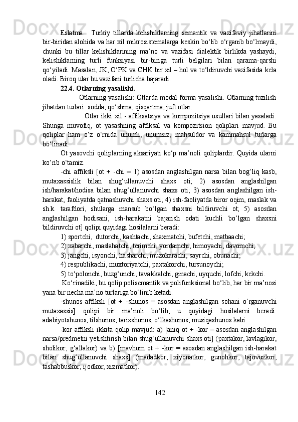 Eslatma.     Turkiy   tillarda   kelishiklarning   semantik   va   vazifaviy   jihatlarini
bir-biridan alohida va har xil mikrosistemalarga keskin bo‘lib o‘rganib bo‘lmaydi,
chunki   bu   tillar   kelishiklarining   ma’no   va   vazifasi   dialektik   birlikda   yashaydi,
kelishiklarning   turli   funksiyasi   bir-biriga   turli   belgilari   bilan   qarama-qarshi
qo‘yiladi. Masalan, JK, O‘PK va CHK bir xil – hol va to‘ldiruvchi vazifasida kela
oladi. Biroq ular bu vazifani turlicha bajaradi. 
22.4. Otlarning yasalishi.
          Otlarning yasalishi: Otlarda modal forma yasalishi. Otlarning tuzilish
jihatdan turlari: sodda, qo‘shma, qisqartma, juft otlar.
                                     Otlar ikki xil - affiksatsiya va kompozitsiya usullari bilan yasaladi.
Shunga   muvofiq,   ot   yasashning   affiksal   va   kompozitsion   qoliplari   mavjud.   Bu
qoliplar   ham   o‘z   o‘rnida   unumli,   unumsiz;   mahsuldor   va   kammahsul   turlarga
bo‘linadi.
Ot  yasovchi   qoliplarning aksariyati  ko‘p ma’noli  qoliplardir.  Quyida  ularni
ko‘rib o‘tamiz.
-chi   affiksli   [ot   +   -chi   =   1)   asosdan   anglashilgan   narsa   bilan   bog‘liq   kasb,
mutaxassislik   bilan   shug‘ullanuvchi   shaxs   oti;   2)   asosdan   anglashilgan
ish/harakat/hodisa   bilan   shug‘ullanuvchi   shaxs   oti;   3)   asosdan   anglashilgan   ish-
harakat, faoliyatda qatnashuvchi shaxs oti; 4) ish-faoliyatda biror oqim, maslak va
sh.k.   tarafdori,   shularga   mansub   bo‘lgan   shaxsni   bildiruvchi   ot;   5)   asosdan
anglashilgan   hodisani,   ish-harakatni   bajarish   odati   kuchli   bo‘lgan   shaxsni
bildiruvchi ot] qolipi quyidagi hosilalarni beradi:
1) sportchi,  dutorchi, kashtachi, shaxmatchi, bufetchi, matbaachi;
2) xabarchi, maslahatchi, terimchi, yordamchi, himoyachi, davomchi;
3) jangchi, isyonchi, hasharchi, muzokarachi, sayrchi, obunachi;
4) respublikachi, muxtoriyatchi, paxtakorchi, tursunoychi;
5) to‘polonchi, buzg‘unchi, tavakkalchi, ginachi, uyquchi, lofchi, kekchi. 
 Ko‘rinadiki, bu qolip polisemantik va polifunksional bo‘lib, har bir ma’nosi
yana bir necha ma’no turlariga bo‘linib ketadi.
-shunos   affiksli   [ot   +   -shunos   =   asosdan   anglashilgan   sohani   o‘rganuvchi
mutaxassis]   qolipi   bir   ma’noli   bo‘lib,   u   quyidagi   hosilalarni   beradi:
adabiyotshunos, tilshunos, tarixshunos, o‘lkashunos, musiqashunos kabi.
-kor affiksli  ikkita qolip mavjud:  a) [aniq ot + -kor = asosdan anglashilgan
narsa/predmetni yetishtirish bilan shug‘ullanuvchi shaxs oti] (paxtakor, lavlagikor,
sholikor,   g‘allakor)   va   b)   [mavhum   ot   +   -kor   =   asosdan   anglashilgan   ish-harakat
bilan   shug‘ullanuvchi   shaxs]   (madadkor,   xiyonatkor,   gunohkor,   tajovuzkor,
tashabbuskor, ijodkor, xizmatkor).
142 