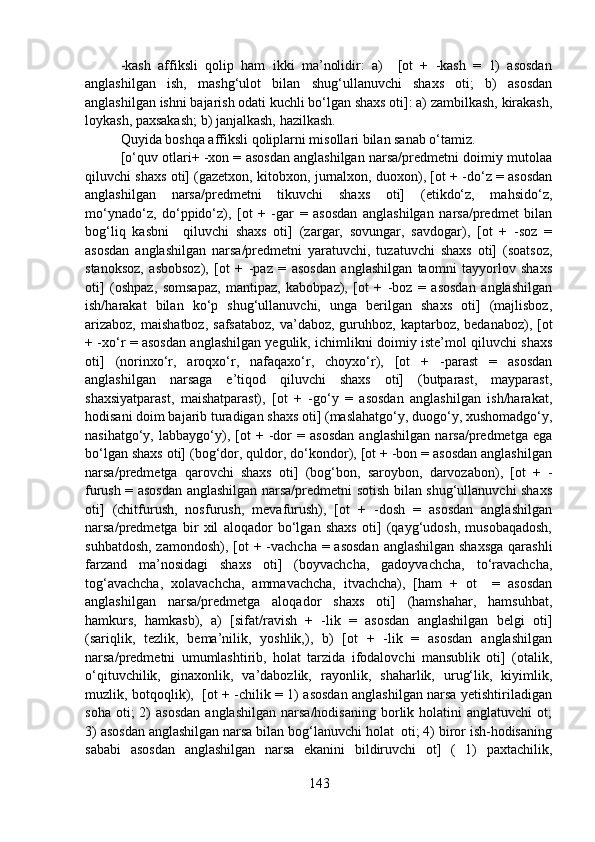 -kash   affiksli   qolip   ham   ikki   ma’nolidir:   a)     [ot   +   -kash   =   1)   asosdan
anglashilgan   ish,   mashg‘ulot   bilan   shug‘ullanuvchi   shaxs   oti;   b)   asosdan
anglashilgan ishni bajarish odati kuchli bo‘lgan shaxs oti]: a) zambilkash, kirakash,
loykash, paxsakash; b) janjalkash, hazilkash.
Quyida boshqa affiksli qoliplarni misollari bilan sanab o‘tamiz.
[o‘quv otlari+ -xon = asosdan anglashilgan narsa/predmetni doimiy mutolaa
qiluvchi shaxs oti] (gazetxon, kitobxon, jurnalxon, duoxon), [ot + -do‘z = asosdan
anglashilgan   narsa/predmetni   tikuvchi   shaxs   oti]   (etikdo‘z,   mahsido‘z,
mo‘ynado‘z,   do‘ppido‘z),   [ot   +   -gar   =   asosdan   anglashilgan   narsa/predmet   bilan
bog‘liq   kasbni     qiluvchi   shaxs   oti]   (zargar,   sovungar,   savdogar),   [ot   +   -soz   =
asosdan   anglashilgan   narsa/predmetni   yaratuvchi,   tuzatuvchi   shaxs   oti]   (soatsoz,
stanoksoz,   asbobsoz),   [ot   +   -paz   =   asosdan   anglashilgan   taomni   tayyorlov   shaxs
oti]   (oshpaz,   somsapaz,   mantipaz,   kabobpaz),   [ot   +   -boz   =   asosdan   anglashilgan
ish/harakat   bilan   ko‘p   shug‘ullanuvchi,   unga   berilgan   shaxs   oti]   (majlisboz,
arizaboz,  maishatboz,  safsataboz,  va’daboz, guruhboz, kaptarboz, bedanaboz), [ot
+ -xo‘r = asosdan anglashilgan yegulik, ichimlikni doimiy iste’mol qiluvchi shaxs
oti]   (norinxo‘r,   aroqxo‘r,   nafaqaxo‘r,   choyxo‘r),   [ot   +   -parast   =   asosdan
anglashilgan   narsaga   e’tiqod   qiluvchi   shaxs   oti]   (butparast,   mayparast,
shaxsiyatparast,   maishatparast),   [ot   +   -go‘y   =   asosdan   anglashilgan   ish/harakat,
hodisani doim bajarib turadigan shaxs oti] (maslahatgo‘y, duogo‘y, xushomadgo‘y,
nasihatgo‘y,   labbaygo‘y),   [ot   +   -dor   =   asosdan   anglashilgan   narsa/predmetga   ega
bo‘lgan shaxs oti] (bog‘dor, quldor, do‘kondor), [ot + -bon = asosdan anglashilgan
narsa/predmetga   qarovchi   shaxs   oti]   (bog‘bon,   saroybon,   darvozabon),   [ot   +   -
furush = asosdan anglashilgan narsa/predmetni sotish bilan shug‘ullanuvchi shaxs
oti]   (chitfurush,   nosfurush,   mevafurush),   [ot   +   -dosh   =   asosdan   anglashilgan
narsa/predmetga   bir   xil   aloqador   bo‘lgan   shaxs   oti]   (qayg‘udosh,   musobaqadosh,
suhbatdosh, zamondosh), [ot + -vachcha = asosdan  anglashilgan shaxsga  qarashli
farzand   ma’nosidagi   shaxs   oti]   (boyvachcha,   gadoyvachcha,   to‘ravachcha,
tog‘avachcha,   xolavachcha,   ammavachcha,   itvachcha),   [ham   +   ot     =   asosdan
anglashilgan   narsa/predmetga   aloqador   shaxs   oti]   (hamshahar,   hamsuhbat,
hamkurs,   hamkasb),   a)   [sifat/ravish   +   -lik   =   asosdan   anglashilgan   belgi   oti]
(sariqlik,   tezlik,   bema’nilik,   yoshlik,),   b)   [ot   +   -lik   =   asosdan   anglashilgan
narsa/predmetni   umumlashtirib,   holat   tarzida   ifodalovchi   mansublik   oti]   (otalik,
o‘qituvchilik,   ginaxonlik,   va’dabozlik,   rayonlik,   shaharlik,   urug‘lik,   kiyimlik,
muzlik, botqoqlik),   [ot + -chilik = 1) asosdan anglashilgan narsa yetishtiriladigan
soha  oti;  2)   asosdan  anglashilgan   narsa/hodisaning   borlik  holatini   anglatuvchi  ot;
3) asosdan anglashilgan narsa bilan bog‘lanuvchi holat  oti; 4) biror ish-hodisaning
sababi   asosdan   anglashilgan   narsa   ekanini   bildiruvchi   ot]   (   1)   paxtachilik,
143 