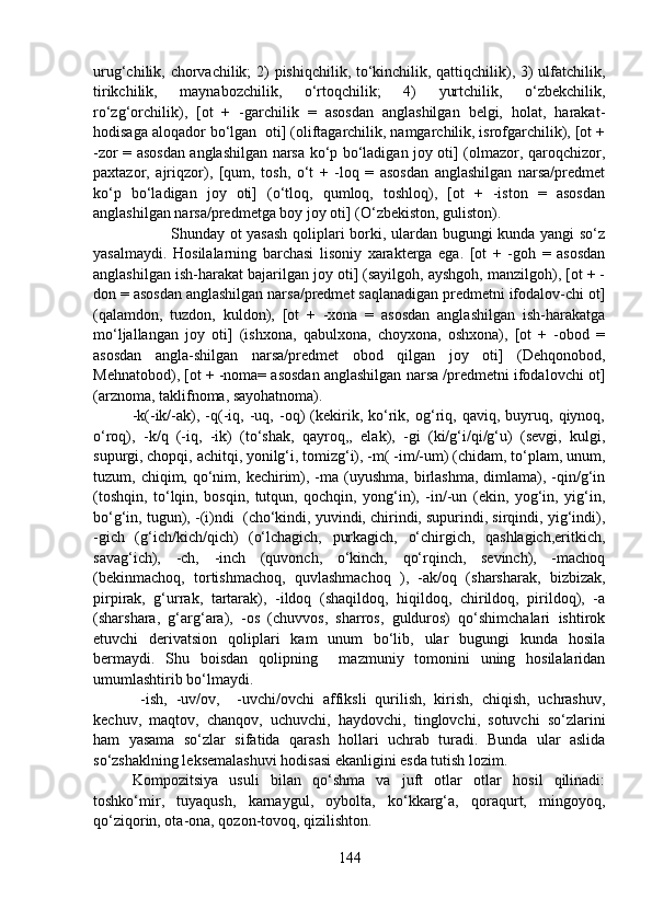 urug‘chilik, chorvachilik; 2) pishiqchilik, to‘kinchilik, qattiqchilik), 3) ulfatchilik,
tirikchilik,   maynabozchilik,   o‘rtoqchilik;   4)   yurtchilik,   o‘zbekchilik,
ro‘zg‘orchilik),   [ot   +   -garchilik   =   asosdan   anglashilgan   belgi,   holat,   harakat-
hodisaga aloqador bo‘lgan  oti] (oliftagarchilik, namgarchilik, isrofgarchilik), [ot +
-zor = asosdan anglashilgan narsa ko‘p bo‘ladigan joy oti] (olmazor, qaroqchizor,
paxtazor,   ajriqzor),   [qum,   tosh,   o‘t   +   -loq   =   asosdan   anglashilgan   narsa/predmet
ko‘p   bo‘ladigan   joy   oti]   (o‘tloq,   qumloq,   toshloq),   [ot   +   -iston   =   asosdan
anglashilgan narsa/predmetga boy joy oti] (O‘zbekiston, guliston).
Shunday ot yasash qoliplari borki, ulardan bugungi kunda yangi so‘z
yasalmaydi.   Hosilalarning   barchasi   lisoniy   xarakterga   ega.   [ot   +   -goh   =   asosdan
anglashilgan ish-harakat bajarilgan joy oti] (sayilgoh, ayshgoh, manzilgoh), [ot + -
don = asosdan anglashilgan narsa/predmet saqlanadigan predmetni ifodalov-chi ot]
(qalamdon,   tuzdon,   kuldon),   [ot   +   -xona   =   asosdan   anglashilgan   ish-harakatga
mo‘ljallangan   joy   oti]   (ishxona,   qabulxona,   choyxona,   oshxona),   [ot   +   -obod   =
asosdan   angla-shilgan   narsa/predmet   obod   qilgan   joy   oti]   (Dehqonobod,
Mehnatobod), [ot + -noma= asosdan anglashilgan narsa /predmetni ifodalovchi ot]
(arznoma, taklifnoma, sayohatnoma). 
-k(-ik/-ak),   -q(-iq,   -uq,   -oq)   (kekirik,   ko‘rik,   og‘riq,   qaviq,   buyruq,   qiynoq,
o‘roq),   -k/q   (-iq,   -ik)   (to‘shak,   qayroq,,   elak),   -gi   (ki/g‘i/qi/g‘u)   (sevgi,   kulgi,
supurgi, chopqi, achitqi, yonilg‘i, tomizg‘i), -m( -im/-um) (chidam, to‘plam, unum,
tuzum, chiqim,  qo‘nim,  kechirim), -ma  (uyushma,  birlashma,  dimlama),  -qin/g‘in
(toshqin,   to‘lqin,   bosqin,   tutqun,   qochqin,   yong‘in),   -in/-un   (ekin,   yog‘in,   yig‘in,
bo‘g‘in, tugun), -(i)ndi  (cho‘kindi, yuvindi, chirindi, supurindi, sirqindi, yig‘indi),
-gich   (g‘ich/kich/qich)   (o‘lchagich,   purkagich,   o‘chirgich,   qashlagich,eritkich,
savag‘ich),   -ch,   -inch   (quvonch,   o‘kinch,   qo‘rqinch,   sevinch),   -machoq
(bekinmachoq,   tortishmachoq,   quvlashmachoq   ),   -ak/oq   (sharsharak,   bizbizak,
pirpirak,   g‘urrak,   tartarak),   -ildoq   (shaqildoq,   hiqildoq,   chirildoq,   pirildoq),   -a
(sharshara,   g‘arg‘ara),   -os   (chuvvos,   sharros,   gulduros)   qo‘shimchalari   ishtirok
etuvchi   derivatsion   qoliplari   kam   unum   bo‘lib,   ular   bugungi   kunda   hosila
bermaydi.   Shu   boisdan   qolipning     mazmuniy   tomonini   uning   hosilalaridan
umumlashtirib bo‘lmaydi. 
  -ish,   -uv/ov,     -uvchi/ovchi   affiksli   qurilish,   kirish,   chiqish,   uchrashuv,
kechuv,   maqtov,   chanqov,   uchuvchi,   haydovchi,   tinglovchi,   sotuvchi   so‘zlarini
ham   yasama   so‘zlar   sifatida   qarash   hollari   uchrab   turadi.   Bunda   ular   aslida
so‘zshaklning leksemalashuvi hodisasi ekanligini esda tutish lozim.         
Kompozitsiya   usuli   bilan   qo‘shma   va   juft   otlar   otlar   hosil   qilinadi:
toshko‘mir,   tuyaqush,   karnaygul,   oybolta,   ko‘kkarg‘a,   qoraqurt,   mingoyoq,
qo‘ziqorin, ota-ona, qozon-tovoq, qizilishton.
144 