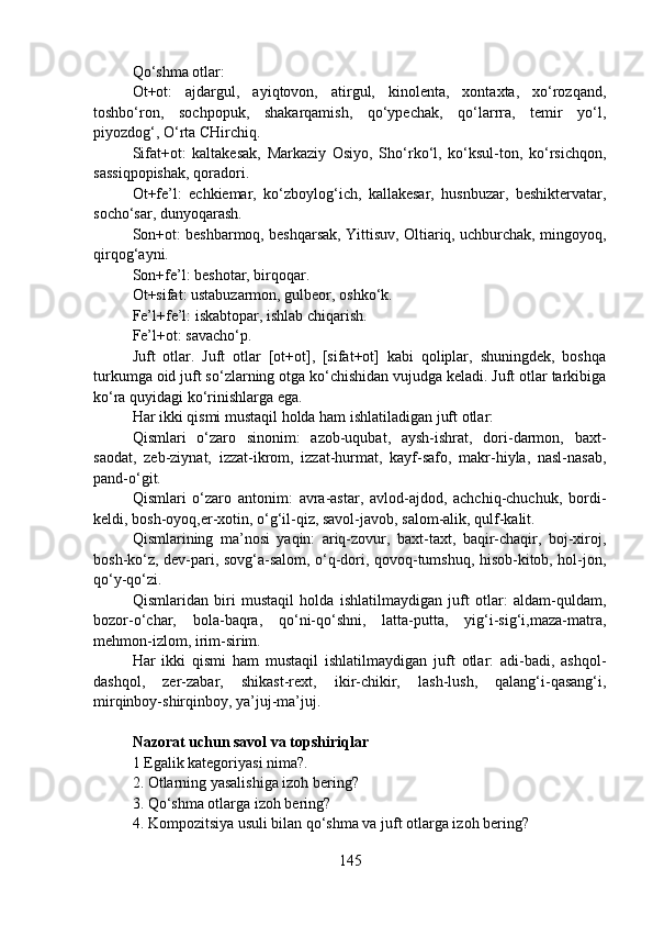 Qo‘shma otlar:
Ot+ot:   ajdargul,   ayiqtovon,   atirgul,   kinolenta,   xontaxta,   xo‘rozqand,
toshbo‘ron,   sochpopuk,   shakarqamish,   qo‘ypechak,   qo‘larrra,   temir   yo‘l,
piyozdog‘, O‘rta CHirchiq.
Sifat+ot:   kaltakesak,   Markaziy   Osiyo,   Sho‘rko‘l,   ko‘ksul-ton,   ko‘rsichqon,
sassiqpopishak, qoradori.
Ot+fe’l:   echkiemar,   ko‘zboylog‘ich,   kallakesar,   husnbuzar,   beshiktervatar,
socho‘sar, dunyoqarash.
Son+ot: beshbarmoq, beshqarsak, Yittisuv, Oltiariq, uchburchak, mingoyoq,
qirqog‘ayni.
Son+fe’l: beshotar, birqoqar.
Ot+sifat: ustabuzarmon, gulbeor, oshko‘k.
Fe’l+fe’l: iskabtopar, ishlab chiqarish.
Fe’l+ot: savacho‘p.    
Juft   otlar.   Juft   otlar   [ot+ot],   [sifat+ot]   kabi   qoliplar,   shuningdek,   boshqa
turkumga oid juft so‘zlarning otga ko‘chishidan vujudga keladi. Juft otlar tarkibiga
ko‘ra quyidagi ko‘rinishlarga ega.
Har ikki qismi mustaqil holda ham ishlatiladigan juft otlar:
Qismlari   o‘zaro   sinonim:   azob-uqubat,   aysh-ishrat,   dori-darmon,   baxt-
saodat,   zeb-ziynat,   izzat-ikrom,   izzat-hurmat,   kayf-safo,   makr-hiyla,   nasl-nasab,
pand-o‘git.
Qismlari   o‘zaro   antonim:   avra-astar,   avlod-ajdod,   achchiq-chuchuk,   bordi-
keldi, bosh-oyoq,er-xotin, o‘g‘il-qiz, savol-javob, salom-alik, qulf-kalit.
Qismlarining   ma’nosi   yaqin:   ariq-zovur,   baxt-taxt,   baqir-chaqir,   boj-xiroj,
bosh-ko‘z, dev-pari, sovg‘a-salom, o‘q-dori, qovoq-tumshuq, hisob-kitob, hol-jon,
qo‘y-qo‘zi.
Qismlaridan   biri   mustaqil   holda   ishlatilmaydigan   juft   otlar:   aldam-quldam,
bozor-o‘char,   bola-baqra,   qo‘ni-qo‘shni,   latta-putta,   yig‘i-sig‘i,maza-matra,
mehmon-izlom, irim-sirim.
Har   ikki   qismi   ham   mustaqil   ishlatilmaydigan   juft   otlar:   adi-badi,   ashqol-
dashqol,   zer-zabar,   shikast-rext,   ikir-chikir,   lash-lush,   qalang‘i-qasang‘i,
mirqinboy-shirqinboy, ya’juj-ma’juj.
Nazorat uchun savol va topshiriqlar
1   Egalik kategoriyasi nima?.
2.   Otlarning yasalishiga izoh bering?
3.   Qo‘shma otlarga izoh bering?
4.   Kompozitsiya usuli bilan qo‘shma va juft otlarga izoh bering?
145 