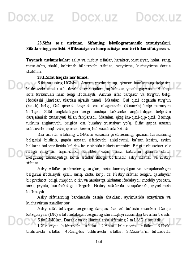 23.Sifat   so‘z   turkumi.   Sifatning   leksik-grammatik   xususiyatlari.
Sifatlarning yasalishi. Affiksatsiya va kompozitsiya usullari bilan sifat yasash.
Tayanch   tushunchalar:   asliy   va   nisbiy   sifatlar,   harakter,   xususiyat,   holat,   rang,
maza-ta’m,   shakl,   ko‘rinish   bildiruvchi   sifatlar,   ozaytirma,   kuchaytirma   daraja
shakllari.
23.1.Sifat haqida ma’lumot.
Sifat   va uning  UGMsi.     Asosan   predmetning,  qisman  harakatning belgisini
bildiruvchi so‘zlar sifat deyiladi: qizil qalam, oq kabutar, yaxshi gapirmoq. Boshqa
so‘z   turkumlari   ham   belgi   ifodalaydi.   Ammo   sifat   barqaror   va   turg‘un   belgi
ifodalashi   jihatidan   ulardan   ajralib   turadi.   Masalan,   Gul   qizil   deganda   turg‘un
(statik)   belgi,   Gul   qizardi   deganda   esa   o‘zgaruvchi   (dinamik)   belgi   namoyon
bo‘lgan.   Sifat   anglatadigan   belgi   boshqa   turkumlar   anglatadigan   belgidan
darajalanish   xususiyati   bilan   farqlanadi.   Masalan,   qizg‘ish-qizil-qip-qizil.   Boshqa
turkum   anglatuvchi   belgida   esa   bunday   xususiyat   yo‘q.   Sifat   gapda   asosan
sifatlovchi aniqlovchi, qisman kesim, hol vazifasida keladi.
Shu   asosda   sifatning   UGMsini   «asosan   predmetning,   qisman   harakatning
belgisini   bildirib,   gapda   asosan   sifatlovchi   aniqlovchi,   ba’zan   kesim,   ayrim
hollarda hol vazifasida kelish» ko‘rinishida tiklash mumkin. Belgi tushunchasi o‘z
ichiga   rang-tus,   hajm-shakl,   xarakter,   vazn,   maza   kabilarni   qamrab   oladi.
Belgining   xususiyatiga   ko‘ra   sifatlar   ikkiga   bo‘linadi:   asliy   sifatlar   va   nisbiy
sifatlar.
Asliy   sifatlar   predmetning   turg‘un,   nisbatlanmaydigan   va   darajalanadigan
belgisini   ifodalaydi:   qizil,   sariq,   katta,   ko‘p,   oz.   Nisbiy   sifatlar   belgini   qandaydir
bir predmet, belgi, miqdor, o‘rin va harakatga nisbatan ifodalaydi: moddiy yordam,
siniq   piyola,   burchakdagi   o‘tirgich.   Nisbiy   sifatlarda   darajalanish,   qiyoslanish
bo‘lmaydi. 
Asliy   sifatlarning   barchasida   daraja   shakllari,   ayrimlarida   ozaytirma   va
kuchaytirma shakllar bor. 
Asliy   sifat   bildirgan   belgining   darajasi   har   xil   bo‘lishi   mumkin.   Daraja
kategoriyasi (DK) sifat ifodalagan belgining shu nuqtayi nazaridan tavsifini beradi.
Sifat LMGlari. Darslik va qo‘llanmalarda sifatning 9 ta LMG ajratiladi:
1.Xususiyat   bildiruvchi   sifatlar.   2.Holat   bildiruvchi   sifatlar.   3.Shakl
bildiruvchi   sifatlar.   4.Rang-tus   bildiruvchi   sifatlar.   5.Maza-ta’m   bildiruvchi
146 