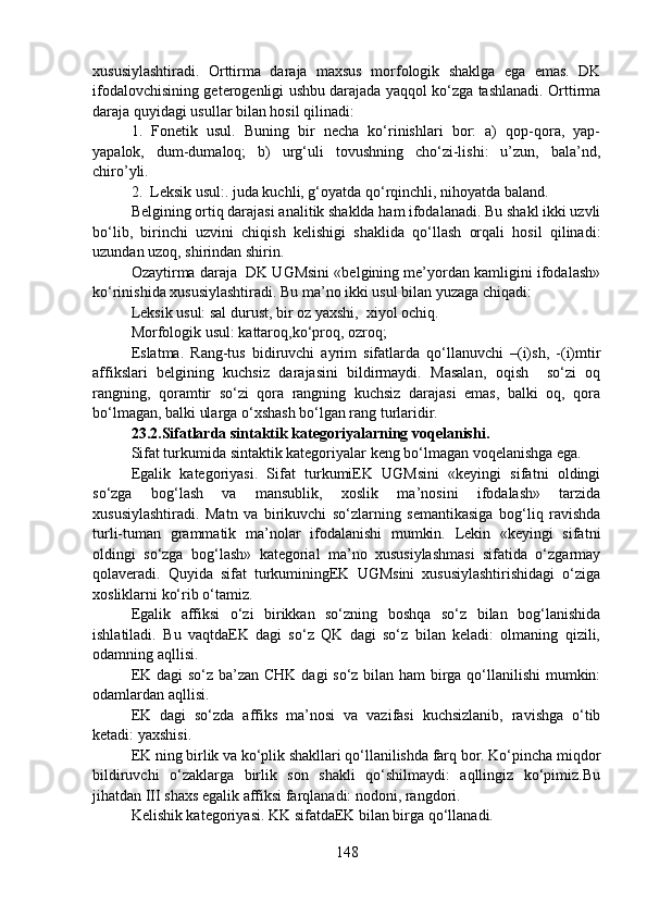 xususiylashtiradi.   Orttirma   daraja   maxsus   morfologik   shaklga   ega   emas.   DK
ifodalovchisining geterogenligi ushbu darajada yaqqol ko‘zga tashlanadi. Orttirma
daraja quyidagi usullar bilan hosil qilinadi:
1.   Fonetik   usul.   Buning   bir   necha   ko‘rinishlari   bor:   a)   qop-qora,   yap-
yapalok,   dum-dumaloq;   b)   urg‘uli   tovushning   cho‘zi-lishi:   u’zun,   bala’nd,
chiro’yli.
2.  Leksik usul:. juda kuchli, g‘oyatda qo‘rqinchli, nihoyatda baland.
Belgining ortiq darajasi analitik shaklda ham ifodalanadi. Bu shakl ikki uzvli
bo‘lib,   birinchi   uzvini   chiqish   kelishigi   shaklida   qo‘llash   orqali   hosil   qilinadi:
uzundan uzoq, shirindan shirin.
Ozaytirma daraja  DK UGMsini «belgining me’yordan kamligini ifodalash»
ko‘rinishida xususiylashtiradi. Bu ma’no ikki usul bilan yuzaga chiqadi:
Leksik usul: sal durust, bir oz yaxshi,  xiyol ochiq. 
Morfologik usul: kattaroq,ko‘proq, ozroq;
Eslatma.   Rang-tus   bidiruvchi   ayrim   sifatlarda   qo‘llanuvchi   –(i)sh,   -(i)mtir
affikslari   belgining   kuchsiz   darajasini   bildirmaydi.   Masalan,   oqish     so‘zi   oq
rangning,   qoramtir   so‘zi   qora   rangning   kuchsiz   darajasi   emas,   balki   oq,   qora
bo‘lmagan, balki ularga o‘xshash bo‘lgan rang turlaridir.              
23.2.Sifatlarda sintaktik kategoriyalarning voqelanishi.  
Sifat turkumida sintaktik kategoriyalar keng bo‘lmagan voqelanishga ega. 
Egalik   kategoriyasi.   Sifat   turkumiEK   UGMsini   «keyingi   sifatni   oldingi
so‘zga   bog‘lash   va   mansublik,   xoslik   ma’nosini   ifodalash»   tarzida
xususiylashtiradi.   Matn   va   birikuvchi   so‘zlarning   semantikasiga   bog‘liq   ravishda
turli-tuman   grammatik   ma’nolar   ifodalanishi   mumkin.   Lekin   «keyingi   sifatni
oldingi   so‘zga   bog‘lash»   kategorial   ma’no   xususiylashmasi   sifatida   o‘zgarmay
qolaveradi.   Quyida   sifat   turkuminingEK   UGMsini   xususiylashtirishidagi   o‘ziga
xosliklarni ko‘rib o‘tamiz.
Egalik   affiksi   o‘zi   birikkan   so‘zning   boshqa   so‘z   bilan   bog‘lanishida
ishlatiladi.   Bu   vaqtdaEK   dagi   so‘z   QK   dagi   so‘z   bilan   keladi:   olmaning   qizili,
odamning aqllisi. 
EK dagi  so‘z ba’zan CHK dagi  so‘z bilan ham birga qo‘llanilishi  mumkin:
odamlardan aqllisi.  
EK   dagi   so‘zda   affiks   ma’nosi   va   vazifasi   kuchsizlanib,   ravishga   o‘tib
ketadi: yaxshisi. 
EK ning birlik va ko‘plik shakllari qo‘llanilishda farq bor. Ko‘pincha miqdor
bildiruvchi   o‘zaklarga   birlik   son   shakli   qo‘shilmaydi:   aqllingiz   ko‘pimiz.Bu
jihatdan III shaxs egalik affiksi farqlanadi: nodoni, rangdori. 
Kelishik kategoriyasi. KK sifatdaEK bilan birga qo‘llanadi. 
148 