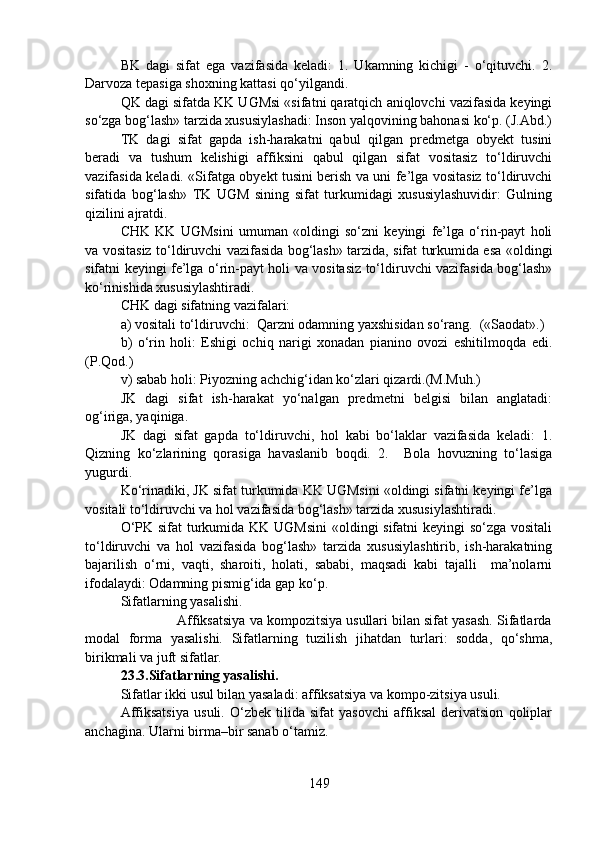 BK   dagi   sifat   ega   vazifasida   keladi:   1.   Ukamning   kichigi   -   o‘qituvchi.   2.
Darvoza tepasiga shoxning kattasi qo‘yilgandi.
QK dagi sifatda KK UGMsi «sifatni qaratqich aniqlovchi vazifasida keyingi
so‘zga bog‘lash» tarzida xususiylashadi: Inson yalqovining bahonasi ko‘p. (J.Abd.)
TK   dagi   sifat   gapda   ish-harakatni   qabul   qilgan   predmetga   obyekt   tusini
beradi   va   tushum   kelishigi   affiksini   qabul   qilgan   sifat   vositasiz   to‘ldiruvchi
vazifasida keladi. «Sifatga obyekt tusini berish va uni fe’lga vositasiz to‘ldiruvchi
sifatida   bog‘lash»   TK   UGM   sining   sifat   turkumidagi   xususiylashuvidir:   Gulning
qizilini ajratdi.   
CHK   KK   UGMsini   umuman   «oldingi   so‘zni   keyingi   fe’lga   o‘rin-payt   holi
va vositasiz to‘ldiruvchi vazifasida bog‘lash» tarzida, sifat turkumida esa «oldingi
sifatni keyingi fe’lga o‘rin-payt holi va vositasiz to‘ldiruvchi vazifasida bog‘lash»
ko‘rinishida xususiylashtiradi.
CHK dagi sifatning vazifalari: 
a) vositali to‘ldiruvchi:  Qarzni odamning yaxshisidan so‘rang.  («Saodat».) 
b)   o‘rin   holi:   Eshigi   ochiq   narigi   xonadan   pianino   ovozi   eshitilmoqda   edi.
(P.Qod.)
v) sabab holi: Piyozning achchig‘idan ko‘zlari qizardi.(M.Muh.)
JK   dagi   sifat   ish-harakat   yo‘nalgan   predmetni   belgisi   bilan   anglatadi:
og‘iriga, yaqiniga. 
JK   dagi   sifat   gapda   to‘ldiruvchi,   hol   kabi   bo‘laklar   vazifasida   keladi:   1.
Qizning   ko‘zlarining   qorasiga   havaslanib   boqdi.   2.     Bola   hovuzning   to‘lasiga
yugurdi. 
Ko‘rinadiki, JK sifat turkumida KK UGMsini «oldingi sifatni keyingi fe’lga
vositali to‘ldiruvchi va hol vazifasida bog‘lash» tarzida xususiylashtiradi. 
O‘PK sifat  turkumida KK UGMsini  «oldingi sifatni keyingi so‘zga vositali
to‘ldiruvchi   va   hol   vazifasida   bog‘lash»   tarzida   xususiylashtirib,   ish-harakatning
bajarilish   o‘rni,   vaqti,   sharoiti,   holati,   sababi,   maqsadi   kabi   tajalli     ma’nolarni
ifodalaydi: Odamning pismig‘ida gap ko‘p.
Sifatlarning yasalishi.
               Affiksatsiya va kompozitsiya usullari bilan sifat yasash. Sifatlarda
modal   forma   yasalishi.   Sifatlarning   tuzilish   jihatdan   turlari:   sodda,   qo‘shma,
birikmali va juft sifatlar.
23.3.Sifatlarning yasalishi.  
Sifatlar ikki usul bilan yasaladi: affiksatsiya va kompo-zitsiya usuli.
Affiksatsiya   usuli.   O‘zbek   tilida   sifat   yasovchi   affiksal   derivatsion   qoliplar
anchagina. Ularni birma–bir sanab o‘tamiz.
149 