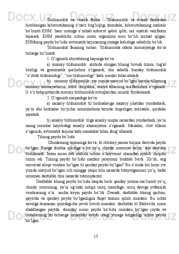 Tilshunoslik   va   texnik   fanlar.     Tilshunoslik   va   texnik   fanlardan
hisoblangan   kibernetikaning   o‘zaro   bog‘liqligi   shundaki,   kibernetikaning   mahsuli
bo‘lmish   EHM     ham   insonga   o‘xshab   axborot   qabul   qilib,   uni   uzatish   vazifasini
bajaradi.   EHM   yaratilishi   uchun   inson   organizmi   asos   bo‘lib   xizmat   qilgan.
EHMning paydo bo‘lishi avtomatik tarjimaning yuzaga kelishiga sababchi bo‘ldi. 
Tilshunoslik   fanining   turlari.   Tilshunoslik   ikkita   xususiyatiga   ko‘ra
turlarga bo‘linadi: 
1. O‘rganish obyektining hajmiga ko‘ra:
a)   xususiy   tilshunoslik     alohida   olingan   tilning   tovush   tizimi,   lug‘at
boyligi   va   grammatik   qurilishini   o‘rganadi,   shu   sababli   bunday   tilshunoslik
“o‘zbek tilshunosligi”, “rus tilshunosligi” kabi nomlar bilan ataladi.   
b)   umumiy tilshunoslik  yer yuzida mavjud bo‘lgan barcha tillarning
umumiy xususiyatlarini, kelib chiqishini, dunyo tillarning tasiflanishini o‘rganadi.
U o‘z tadqiqotlarida xususiy tilshunoslik yutuqlaridan unumli foydalanadi.
2. O‘rganish maqsadiga ko‘ra:
a)   nazariy   tilshunoslik   til   hodisalariga   nazariy   jihatdan   yondashadi,
ya’ni   shu   hodisalar   bo‘yicha   umumlashma   tarzida   chqarilgan   xulosalar,   qoidalar
yaratadi. 
b) amaliy tilshunoslik  tilga amaliy nuqtai nazardan yondashadi, ya’ni
uning   insonlar   hayotidagi   amaliy   ahamiyatini   o‘rganadi.   Masalan,   chet   tillarni
o‘rganish, avtomatik tarjima kabi masalalar bilan shug‘ullanadi.
 Tilning paydo bo‘lishi
 Olimlarning taxminiga ko‘ra, til ibtidoiy jamoa tuzumi davrida paydo
bo‘lgan.   Bunga   shubha   qilishga   o‘rin   yo‘q,   chunki   insoniyat   tarixi     shu   davrdan
boshlanadi.   Inson   inson   deb   atalishi   uchun   u   hayvonot   olamidan   ajralib   chiqishi
lozim   edi.   Tilning   paydo   bo‘lishi   mazkur   jarayonni   boshlab   berdi.   Xo‘sh,   eng
universal aloqa vositasi bo‘lgan til qanday paydo bo‘lgan? Bu o‘rinda biz hozir yer
yuzida mavjud bo‘lgan uch mingga yaqin tilni nazarda tutayotganimiz yo‘q, balki
umuman dastlabki tilni nazarda tutmoqdamiz. 
Dastlabki tilning paydo bo‘lishi haqida hech qanday yozma ma’lumot yo‘q,
chunki   yozuvning,   ya’ni   og‘zaki   nutqni   uzoq   masofaga,   uzoq   davrga   yetkazish
vositasining   o‘zi     ancha   keyin   paydo   bo‘ldi.   Demak,   dastlabki   tilning   qachon,
qayerda   va   qanday   paydo   bo‘lganligini   faqat   taxmin   qilish   mumkin.   Bu   uchta
savolga taxminan quyidagicha javob berish mumkin: dastlabki til fikrlovchi inson
shakllangan   paytda,   shunday   inson   paydo   bo‘lishi   mumkin   bo‘lgan   joyda   va
insonlarning   bir-birlariga   nimanidir   aytish   istagi   yuzaga   kelganligi   uchun   paydo
bo‘lgan. 
15 