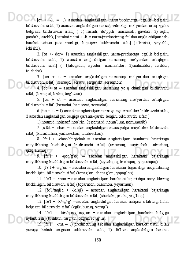 [ot   +   -li   =   1)   asosdan   anglashilgan   narsa/predmetga   egalik   belgisini
bildiruvchi sifat; 2) asosdan anglashilgan narsa/predmetga me’yordan ortiq egalik
belgisini   bildiruvchi   sifat;]   (   1)   rasmli,   do‘ppili,   masxarali,   gavdali;   2)   aqlli,
gavdali, kuchli), [harakat nomi + -li = narsa/predmetning fe’ldan angla-shilgan ish-
harakat   uchun   juda   mosligi,   bopligini   bildiruvchi   sifat]   (o‘tirishli,   yeyishli,
ichishli).
2.   [ot   +-   dor=   1)   asosdan   anglashilgan   narsa-predmetga   egalik   belgisini
bildiruvchi   sifat;   2)   asosdan   anglashilgan   narsaning   me’yordan   ortiqligini
bildiruvchi   sifat]   (   1)aloqador,   aybdor,   manfaatdor;   2)mahsuldor,   nasldor,
to‘shdor). 
3.   [ser   +   ot   =   asosdan   anglashilgan   narsaning   me’yor-dan   ortiqligini
bildiruvchi sifat] (sersoqol, sersuv, sergo‘sht, sersomon).
4.   [be   +   ot   =   asosdan   anglashilgan   narsaning   yo‘q   ekanligini   bildiruvchi
sifat] (bemajol, bedin, beg‘ubor).
5.   [ba   +   ot   =   asosdan   anglashilgan   narsaning   me’yordan   ortiqligini
bildiruvchi sifat] (basavlat, baquvvat, sersavlat).
6. [no + ot = 1) asosdan anglashilgan narsaga ega emaslikni bildiruvchi sifat;
2 asosdan anglashilgan belgiga qarama-qarshi belgini bildiruvchi sifat) ]
1) noumid, noinsof, noo‘rin; 2) nomard, noma’lum, nomunosib).
7.  [sifat  +  -chan  =  asosdan   anglashilgan  xususiyatga  moyillikni   bildiruvchi
sifat] (kurashchan, yashovchan, unutuvchan).
8.   [fe’l   +   -choq/chiq/chak   =   asosdan   anglashilgan   harakatni   bajarishga
moyillikning   kuchliligini   bildiruvchi   sifat]   (urinchoq,   kuyinchak,   totinchoq,
qizg‘anchiq).
9.   [fe’l   +   -qoq/g‘oq   =   asosdan   anglashilgan   harakatni   bajarishga
moyillikning kuchliligini bildiruvchi sifat] (uyushqoq, tirishqoq,  yopishqoq).
10. [fe’l + -ag‘on = asosdan anglashilgan harakatni bajarishga moyillikning
kuchliligini bildiruvchi sifat] (topag‘on, chopag‘on, qopag‘on).
11.   [fe’l   +   -mon   =   asosdan   anglashilgan   harakatni   bajarishga   moyillikning
kuchliligini bildiruvchi sifat] (toparmon, bilarmon, yeyarmon).
12.   [fe’l/taqlid   +   -ki(qi)   =   asosdan   anglashilgan   harakatni   bajarishga
moyillikning kuchliligini bildiruvchi sifat] (shartaki, jirtaki, yig‘loqi).
13.   [fe’l   +   -k/-q/-g‘   =asosdan   anglashilgan   harakat   natijasi   sifatidagi   holat
belgisini bildiruvchi sifat] (egik, buzuq, yorug‘).
14.   [fe’l   +   -kin/qin/g‘in/g‘un   =   asosdan   anglashilgan   harakatni   belgiga
aylantirish] (tushkun, turg‘un, ozg‘in/so‘lg‘in).
15.   [fe’l   +   -ma   =   1)   predmetning   asosdan   anglashilgan   harakat   usuli   bilan
yuzaga   kelish   belgisini   bildiruvchi   sifat;   2)   fe’ldan   anglashilgan   harakat
150 