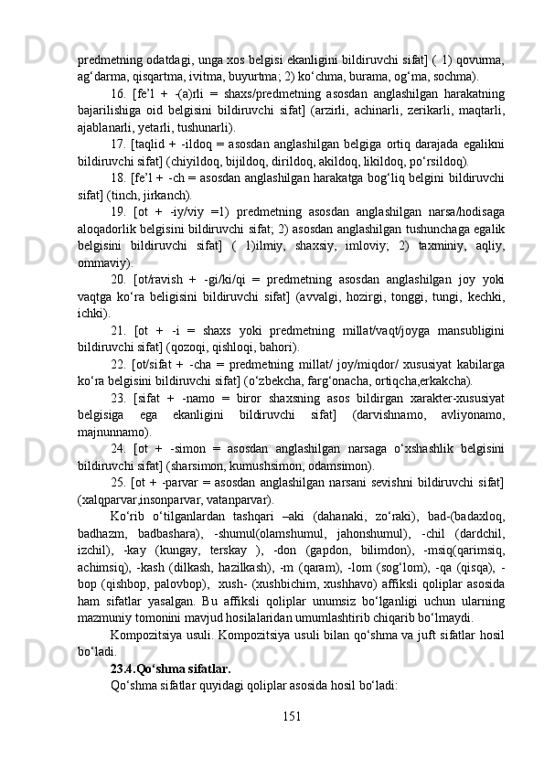 predmetning odatdagi, unga xos belgisi ekanligini bildiruvchi sifat] ( 1) qovurma,
ag‘darma, qisqartma, ivitma, buyurtma; 2) ko‘chma, burama, og‘ma, sochma).
16.   [fe’l   +   -(a)rli   =   shaxs/predmetning   asosdan   anglashilgan   harakatning
bajarilishiga   oid   belgisini   bildiruvchi   sifat]   (arzirli,   achinarli,   zerikarli,   maqtarli,
ajablanarli, yetarli, tushunarli).
17.   [taqlid   +   -ildoq   =   asosdan   anglashilgan   belgiga   ortiq   darajada   egalikni
bildiruvchi sifat] (chiyildoq, bijildoq, dirildoq, akildoq, likildoq, po‘rsildoq).
18. [fe’l + -ch = asosdan anglashilgan harakatga bog‘liq belgini bildiruvchi
sifat] (tinch, jirkanch).
19.   [ot   +   -iy/viy   =1)   predmetning   asosdan   anglashilgan   narsa/hodisaga
aloqadorlik belgisini bildiruvchi sifat; 2) asosdan anglashilgan tushunchaga egalik
belgisini   bildiruvchi   sifat]   (   1)ilmiy,   shaxsiy,   imloviy;   2)   taxminiy,   aqliy,
ommaviy).
20.   [ot/ravish   +   -gi/ki/qi   =   predmetning   asosdan   anglashilgan   joy   yoki
vaqtga   ko‘ra   beligisini   bildiruvchi   sifat]   (avvalgi,   hozirgi,   tonggi,   tungi,   kechki,
ichki).
21.   [ot   +   -i   =   shaxs   yoki   predmetning   millat/vaqt/joyga   mansubligini
bildiruvchi sifat] (qozoqi, qishloqi, bahori).
22.   [ot/sifat   +   -cha   =   predmetning   millat/   joy/miqdor/   xususiyat   kabilarga
ko‘ra belgisini bildiruvchi sifat] (o‘zbekcha, farg‘onacha, ortiqcha,erkakcha).
23.   [sifat   +   -namo   =   biror   shaxsning   asos   bildirgan   xarakter-xususiyat
belgisiga   ega   ekanligini   bildiruvchi   sifat]   (darvishnamo,   avliyonamo,
majnunnamo).
24.   [ot   +   -simon   =   asosdan   anglashilgan   narsaga   o‘xshashlik   belgisini
bildiruvchi sifat] (sharsimon, kumushsimon, odamsimon).
25.   [ot   +   -parvar   =   asosdan   anglashilgan   narsani   sevishni   bildiruvchi   sifat]
(xalqparvar,insonparvar, vatanparvar).
Ko‘rib   o‘tilganlardan   tashqari   –aki   (dahanaki,   zo‘raki),   bad-(badaxloq,
badhazm,   badbashara),   -shumul(olamshumul,   jahonshumul),   -chil   (dardchil,
izchil),   -kay   (kungay,   terskay   ),   -don   (gapdon,   bilimdon),   -msiq(qarimsiq,
achimsiq),   -kash   (dilkash,   hazilkash),   -m   (qaram),   -lom   (sog‘lom),   -qa   (qisqa),   -
bop   (qishbop,   palovbop),     xush-   (xushbichim,   xushhavo)   affiksli   qoliplar   asosida
ham   sifatlar   yasalgan.   Bu   affiksli   qoliplar   unumsiz   bo‘lganligi   uchun   ularning
mazmuniy tomonini mavjud hosilalaridan umumlashtirib chiqarib bo‘lmaydi. 
Kompozitsiya usuli. Kompozitsiya usuli bilan qo‘shma va juft sifatlar hosil
bo‘ladi.
23.4.Qo‘shma sifatlar.  
Qo‘shma sifatlar quyidagi qoliplar asosida hosil bo‘ladi:
151 