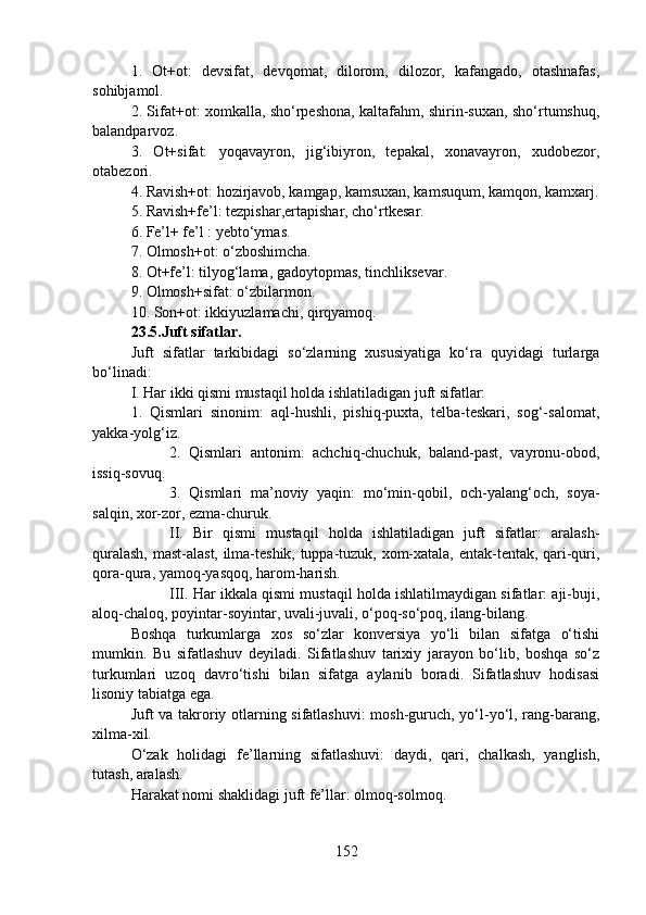 1.   Ot+ot:   devsifat,   devqomat,   dilorom,   dilozor,   kafangado,   otashnafas,
sohibjamol.
2. Sifat+ot: xomkalla, sho‘rpeshona, kaltafahm, shirin-suxan, sho‘rtumshuq,
balandparvoz.
3.   Ot+sifat:   yoqavayron,   jig‘ibiyron,   tepakal,   xonavayron,   xudobezor,
otabezori. 
4. Ravish+ot: hozirjavob, kamgap, kamsuxan, kamsuqum, kamqon, kamxarj.
5. Ravish+fe’l: tezpishar,ertapishar, cho‘rtkesar.
6. Fe’l+ fe’l : yebto‘ymas.
7. Olmosh+ot: o‘zboshimcha.
8. Ot+fe’l: tilyog‘lama, gadoytopmas, tinchliksevar.
9. Olmosh+sifat: o‘zbilarmon.
10. Son+ot: ikkiyuzlamachi, qirqyamoq.
23.5.Juft sifatlar.  
Juft   sifatlar   tarkibidagi   so‘zlarning   xususiyatiga   ko‘ra   quyidagi   turlarga
bo‘linadi:
I. Har ikki qismi mustaqil holda ishlatiladigan juft sifatlar:
1.   Qismlari   sinonim:   aql-hushli,   pishiq-puxta,   telba-teskari,   sog‘-salomat,
yakka-yolg‘iz.
2.   Qismlari   antonim:   achchiq-chuchuk,   baland-past,   vayronu-obod,
issiq-sovuq.
3.   Qismlari   ma’noviy   yaqin:   mo‘min-qobil,   och-yalang‘och,   soya-
salqin, xor-zor, ezma-churuk.
II.   Bir   qismi   mustaqil   holda   ishlatiladigan   juft   sifatlar:   aralash-
quralash, mast-alast, ilma-teshik, tuppa-tuzuk, xom-xatala, entak-tentak, qari-quri,
qora-qura, yamoq-yasqoq, harom-harish.
III. Har ikkala qismi mustaqil holda ishlatilmaydigan sifatlar: aji-buji,
aloq-chaloq, poyintar-soyintar, uvali-juvali, o‘poq-so‘poq, ilang-bilang.
Boshqa   turkumlarga   xos   so‘zlar   konversiya   yo‘li   bilan   sifatga   o‘tishi
mumkin.   Bu   sifatlashuv   deyiladi.   Sifatlashuv   tarixiy   jarayon   bo‘lib,   boshqa   so‘z
turkumlari   uzoq   davro‘tishi   bilan   sifatga   aylanib   boradi.   Sifatlashuv   hodisasi
lisoniy tabiatga ega.
Juft va takroriy otlarning sifatlashuvi: mosh-guruch, yo‘l-yo‘l, rang-barang,
xilma-xil.
O‘zak   holidagi   fe’llarning   sifatlashuvi:   daydi,   qari,   chalkash,   yanglish,
tutash, aralash.
Harakat nomi shaklidagi juft fe’llar: olmoq-solmoq.
152 
