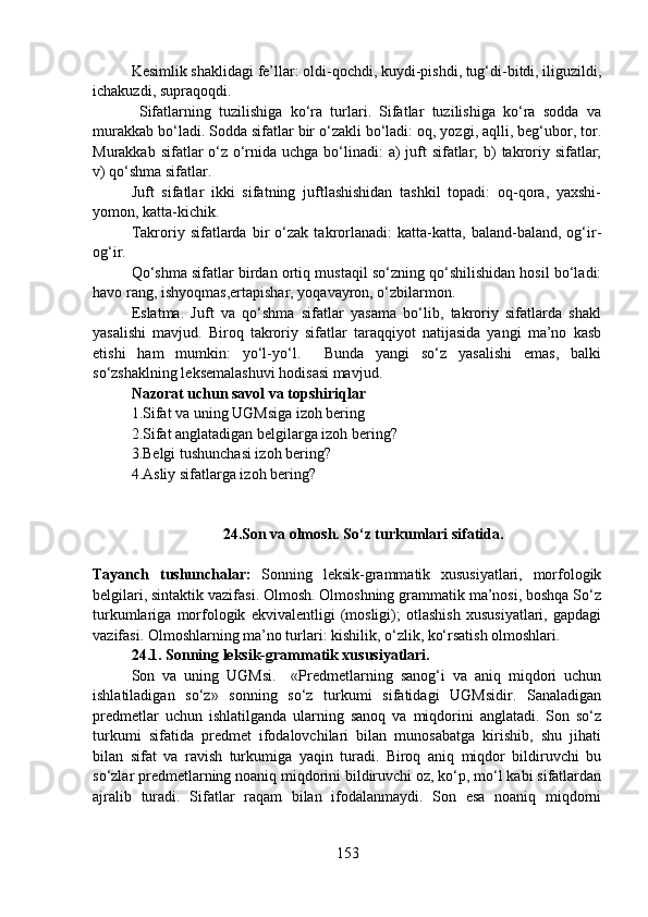 Kesimlik shaklidagi fe’llar: oldi-qochdi, kuydi-pishdi, tug‘di-bitdi, iliguzildi,
ichakuzdi, supraqoqdi.
  Sifatlarning   tuzilishiga   ko‘ra   turlari.   Sifatlar   tuzilishiga   ko‘ra   sodda   va
murakkab bo‘ladi. Sodda sifatlar bir o‘zakli bo‘ladi: oq, yozgi, aqlli, beg‘ubor, tor.
Murakkab sifatlar  o‘z o‘rnida uchga bo‘linadi:  a)  juft  sifatlar; b) takroriy sifatlar;
v) qo‘shma sifatlar.
Juft   sifatlar   ikki   sifatning   juftlashishidan   tashkil   topadi:   oq-qora,   yaxshi-
yomon, katta-kichik.
Takroriy   sifatlarda   bir   o‘zak   takrorlanadi:   katta-katta,   baland-baland,   og‘ir-
og‘ir.
Qo‘shma sifatlar birdan ortiq mustaqil so‘zning qo‘shilishidan hosil bo‘ladi:
havo rang, ishyoqmas,ertapishar, yoqavayron, o‘zbilarmon.
Eslatma.   Juft   va   qo‘shma   sifatlar   yasama   bo‘lib,   takroriy   sifatlarda   shakl
yasalishi   mavjud.   Biroq   takroriy   sifatlar   taraqqiyot   natijasida   yangi   ma’no   kasb
etishi   ham   mumkin:   yo‘l-yo‘l.     Bunda   yangi   so‘z   yasalishi   emas,   balki
so‘zshaklning leksemalashuvi hodisasi mavjud.
Nazorat uchun savol va topshiriqlar
1.Sifat va uning UGMsiga izoh bering
2.Sifat anglatadigan belgilarga izoh bering? 
3.Belgi tushunchasi izoh bering?
4.Asliy sifatlarga izoh bering? 
                        24.Son va olmosh. So‘z turkumlari sifatida.
Tayanch   tushunchalar:   Sonning   leksik-grammatik   xususiyatlari,   morfologik
belgilari, sintaktik vazifasi. Olmosh. Olmoshning grammatik ma’nosi, boshqa So‘z
turkumlariga   morfologik   ekvivalentligi   (mosligi);   otlashish   xususiyatlari,   gapdagi
vazifasi. Olmoshlarning ma’no turlari: kishilik, o‘zlik, ko‘rsatish olmoshlari.
24.1. Sonning leksik-grammatik xususiyatlari.
Son   va   uning   UGMsi.     «Predmetlarning   sanog‘i   va   aniq   miqdori   uchun
ishlatiladigan   so‘z»   sonning   so‘z   turkumi   sifatidagi   UGMsidir.   Sanaladigan
predmetlar   uchun   ishlatilganda   ularning   sanoq   va   miqdorini   anglatadi.   Son   so‘z
turkumi   sifatida   predmet   ifodalovchilari   bilan   munosabatga   kirishib,   shu   jihati
bilan   sifat   va   ravish   turkumiga   yaqin   turadi.   Biroq   aniq   miqdor   bildiruvchi   bu
so‘zlar predmetlarning noaniq miqdorini bildiruvchi oz, ko‘p, mo‘l kabi sifatlardan
ajralib   turadi.   Sifatlar   raqam   bilan   ifodalanmaydi.   Son   esa   noaniq   miqdorni
153 