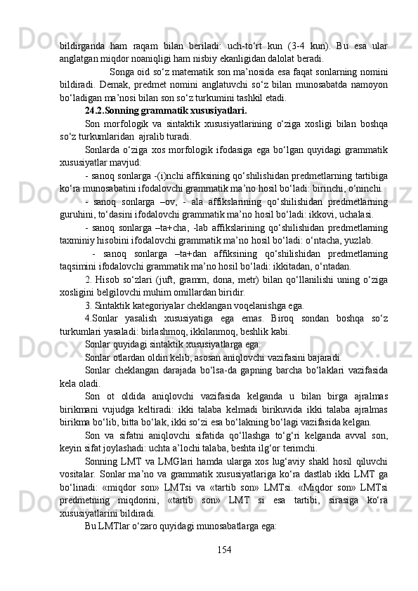 bildirganda   ham   raqam   bilan   beriladi:   uch-to‘rt   kun   (3-4   kun).   Bu   esa   ular
anglatgan miqdor noaniqligi ham nisbiy ekanligidan dalolat beradi.
Songa oid so‘z matematik son ma’nosida esa faqat sonlarning nomini
bildiradi.   Demak,   predmet   nomini   anglatuvchi   so‘z   bilan   munosabatda   namoyon
bo‘ladigan ma’nosi bilan son so‘z turkumini tashkil etadi. 
24.2.Sonning grammatik xususiyatlari.  
Son   morfologik   va   sintaktik   xususiyatlarining   o‘ziga   xosligi   bilan   boshqa
so‘z turkumlaridan  ajralib turadi.
Sonlarda   o‘ziga   xos   morfologik   ifodasiga   ega   bo‘lgan   quyidagi   grammatik
xususiyatlar mavjud:
- sanoq sonlarga -(i)nchi affiksining qo‘shilishidan predmetlarning tartibiga
ko‘ra munosabatini ifodalovchi grammatik ma’no hosil bo‘ladi: birinchi, o‘ninchi.
-   sanoq   sonlarga   –ov,   -   ala   affikslarining   qo‘shilishidan   predmetlarning
guruhini, to‘dasini ifodalovchi grammatik ma’no hosil bo‘ladi: ikkovi, uchalasi. 
-   sanoq   sonlarga   –ta+cha,   -lab   affikslarining   qo‘shilishidan   predmetlarning
taxminiy hisobini ifodalovchi grammatik ma’no hosil bo‘ladi: o‘ntacha, yuzlab.
  -   sanoq   sonlarga   –ta+dan   affiksining   qo‘shilishidan   predmetlarning
taqsimini ifodalovchi grammatik ma’no hosil bo‘ladi: ikkitadan, o‘ntadan.
2.   Hisob   so‘zlari   (juft,   gramm,   dona,   metr)   bilan   qo‘llanilishi   uning   o‘ziga
xosligini belgilovchi muhim omillardan biridir.
3. Sintaktik kategoriyalar cheklangan voqelanishga ega.
4.Sonlar   yasalish   xususiyatiga   ega   emas.   Biroq   sondan   boshqa   so‘z
turkumlari yasaladi: birlashmoq, ikkilanmoq, beshlik kabi.
Sonlar quyidagi sintaktik xususiyatlarga ega.
Sonlar otlardan oldin kelib, asosan aniqlovchi vazifasini bajaradi.
Sonlar   cheklangan   darajada   bo‘lsa-da   gapning   barcha   bo‘laklari   vazifasida
kela oladi.
Son   ot   oldida   aniqlovchi   vazifasida   kelganda   u   bilan   birga   ajralmas
birikmani   vujudga   keltiradi:   ikki   talaba   kelmadi   birikuvida   ikki   talaba   ajralmas
birikma bo‘lib, bitta bo‘lak, ikki so‘zi esa bo‘lakning bo‘lagi vazifasida kelgan.
Son   va   sifatni   aniqlovchi   sifatida   qo‘llashga   to‘g‘ri   kelganda   avval   son,
keyin sifat joylashadi: uchta a’lochi talaba, beshta ilg‘or terimchi.
Sonning   LMT   va   LMGlari   hamda   ularga   xos   lug‘aviy   shakl   hosil   qiluvchi
vositalar.   Sonlar   ma’no   va   grammatik   xususiyatlariga   ko‘ra   dastlab   ikki   LMT   ga
bo‘linadi:   «miqdor   son»   LMTsi   va   «tartib   son»   LMTsi.   «Miqdor   son»   LMTsi
predmetning   miqdorini,   «tartib   son»   LMT   si   esa   tartibi,   sirasiga   ko‘ra
xususiyatlarini bildiradi.
Bu LMTlar o‘zaro quyidagi munosabatlarga ega:
154 