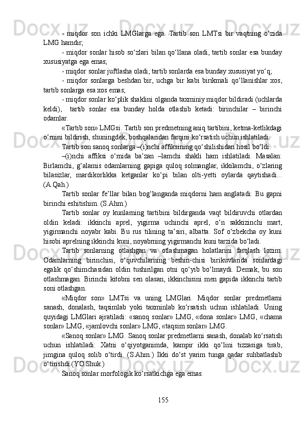 -   miqdor   son   ichki   LMGlarga   ega.   Tartib   son   LMTsi   bir   vaqtning   o‘zida
LMG hamdir;
- miqdor sonlar hisob so‘zlari bilan qo‘llana oladi, tartib sonlar esa bunday
xususiyatga ega emas;
- miqdor sonlar juftlasha oladi, tartib sonlarda esa bunday xususiyat yo‘q;
-   miqdor   sonlarga   beshdan   bir,   uchga   bir   kabi   birikmali   qo‘llanishlar   xos,
tartib sonlarga esa xos emas;
- miqdor sonlar ko‘plik shaklini olganda taxminiy miqdor bildiradi (uchlarda
keldi),     tartib   sonlar   esa   bunday   holda   otlashib   ketadi:   birinchilar   –   birinchi
odamlar. 
«Tartib son» LMGsi. Tartib son predmetning aniq tartibini, ketma-ketlikdagi
o‘rnini bildirish, shuningdek, boshqalaridan farqini ko‘rsatish uchun ishlatiladi.
Tartib son sanoq sonlarga –(i)nchi affiksining qo‘shilishidan hosil bo‘ldi. 
–(i)nchi   affiksi   o‘rnida   ba’zan   –lamchi   shakli   ham   ishlatiladi.   Masalan:
Birlamchi,   g‘alamis   odamlarning   gapiga   quloq   solmanglar,   ikkilamchi,   o‘zlaring
bilasizlar,   mardikorlikka   ketganlar   ko‘pi   bilan   olti-yetti   oylarda   qaytishadi...
(A.Qah.)
Tartib   sonlar   fe’llar   bilan   bog‘langanda   miqdorni   ham   anglatadi:   Bu   gapni
birinchi eshitishim. (S.Ahm.)
Tartib   sonlar   oy   kunlarning   tartibini   bildirganda   vaqt   bildiruvchi   otlardan
oldin   keladi:   ikkinchi   aprel,   yigirma   uchinchi   aprel,   o‘n   sakkizinchi   mart,
yigirmanchi   noyabr   kabi.   Bu   rus   tilining   ta’siri,   albatta.   Sof   o‘zbekcha   oy   kuni
hisobi aprelning ikkinchi kuni, noyabrning yigirmanchi kuni tarzida bo‘ladi.
Tartib   sonlarning   otlashgan   va   otlashmagan   holatlarini   farqlash   lozim.
Odamlarning   birinchisi,   o‘quvchilarning   beshin-chisi   birikuvlarida   sonlardagi
egalik   qo‘shimchasidan   oldin   tushirilgan   otni   qo‘yib   bo‘lmaydi.   Demak,   bu   son
otlashmagan.   Birinchi   kitobni   sen   olasan,   ikkinchisini   men   gapida   ikkinchi   tartib
soni otlashgan.  
«Miqdor   son»   LMTsi   va   uning   LMGlari.   Miqdor   sonlar   predmetlarni
sanash,   donalash,   taqsimlab   yoki   taxminlab   ko‘rsatish   uchun   ishlatiladi.   Uning
quyidagi   LMGlari   ajratiladi:   «sanoq   sonlar»   LMG,   «dona   sonlar»   LMG,   «chama
sonlar» LMG, «jamlovchi sonlar» LMG, «taqsim sonlar» LMG.
«Sanoq sonlar» LMG. Sanoq sonlar predmetlarni sanash, donalab ko‘rsatish
uchun   ishlatiladi:   Xatni   o‘qiyotganimda,   kampir   ikki   qo‘lini   tizzasiga   tirab,
jimgina   quloq   solib   o‘tirdi.   (S.Ahm.)   Ikki   do‘st   yarim   tunga   qadar   suhbatlashib
o‘tirishdi.(YO.Shuk.)
Sanoq sonlar morfologik ko‘rsatkichga ega emas.
155 