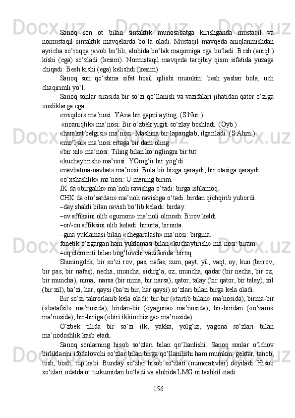 Sanoq   son   ot   bilan   sintaktik   munosabatga   kirishganda   mustaqil   va
nomustaqil   sintaktik   mavqelarda   bo‘la   oladi.   Mustaqil   mavqeda   aniqlanmishdan
ayricha so‘roqqa javob bo‘lib, alohida bo‘lak maqomiga ega bo‘ladi: Besh (aniql.)
kishi   (ega)   so‘zladi   (kesim).   Nomustaqil   mavqeda   tarqibiy   qism   sifatida   yuzaga
chiqadi: Besh kishi (ega) kelishdi (kesim).
Sanoq   son   qo‘shma   sifat   hosil   qilishi   mumkin:   besh   yashar   bola,   uch
chaqirimli yo‘l.
Sanoq sonlar sirasida bir so‘zi qo‘llanish va vazifalari jihatidan qator o‘ziga
xosliklarga ega.
«miqdor» ma’nosi: YAna bir gapni ayting. (S.Nur.) 
 «noaniqlik» ma’nosi: Bir o‘zbek yigiti so‘zlay boshladi. (Oyb.)
«harakat belgisi» ma’nosi: Mashina bir lapanglab, ilgariladi. (S.Ahm.) 
«mo‘ljal» ma’nosi:ertaga bir dam oling. 
«bir xil» ma’nosi: Tiling bilan ko‘nglingni bir tut.
«kuchaytirish» ma’nosi: YOmg‘ir bir yog‘di.
«navbatma-navbat» ma’nosi: Bola bir bizga qaraydi, bir otasiga qaraydi. 
«o‘xshashlik» ma’nosi: U mening birim.
JK da «birgalik» ma’noli ravishga o‘tadi: birga ishlamoq.
CHK da «to‘satdan» ma’noli ravishga o‘tadi: birdan qichqirib yubordi.
–day shakli bilan ravish bo‘lib keladi: birday.
–ov affiksini olib «gumon» ma’noli olmosh: Birov keldi.
–or/-on affiksini olib keladi: birorta, bironta.
–gina yuklamasi bilan «chegaralash» ma’nosi: birgina.
fonetik o‘zgargan ham yuklamasi bilan «kuchaytirish» ma’nosi: biram.
–oq elementi bilan bog‘lovchi vazifasida: biroq.
Shuningdek, bir  so‘zi   rov,  pas,  nafas,  zum,  payt, yil,  vaqt, oy,  kun (birrov,
bir pas, bir nafas), necha, muncha, sidirg‘a, oz, muncha, qadar (bir necha, bir oz,
bir muncha), nima,  narsa (bir nima, bir narsa), qator, talay (bir qator, bir talay), xil
(bir xil), ba’zi, har, qaysi (ba’zi bir, har qaysi) so‘zlari bilan birga kela oladi.
Bir so‘zi takrorlanib kela oladi: bir-bir («tartib bilan» ma’nosida), birma-bir
(«batafsil»   ma’nosida),   birdan-bir   («yagona»   ma’nosida),   bir-biridan   («o‘zaro»
ma’nosida), bir-biriga («biri ikkinchisiga» ma’nosida).
O‘zbek   tilida   bir   so‘zi   ilk,   yakka,   yolg‘iz,   yagona   so‘zlari   bilan
ma’nodoshlik kasb etadi.
Sanoq   sonlarning   hisob   so‘zlari   bilan   qo‘llanlishi.   Sanoq   sonlar   o‘lchov
birliklarini ifodalovchi so‘zlar bilan birga qo‘llanilishi ham mumkin: gektar, tanob,
tosh, bosh, tup kabi. Bunday so‘zlar hisob so‘zlari (numerativlar) deyiladi. Hisob
so‘zlari odatda ot turkumidan bo‘ladi va alohida LMG ni tashkil etadi. 
156 