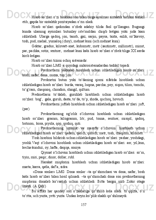 Hisob so‘zlari o‘zi birikkan son bilan birga ajralmas sintaktik birlikni tashkil
etib, gapda bir sintaktik pozitsiyadan o‘rin oladi.
Hisob   so‘zlari   qadimdan   o‘zbek   adabiy   tilida   faol   qo‘llangan.   Bugungi
kunda   ularning   ayrimlari   butunlay   iste’moldan   chiqib   ketgan   yoki   juda   kam
ishlatiladi.   Ularga   qadoq,   jon,   tanob,   gaz,   sarjin,   paysa,   taxta,   enlik,   so‘lkavoy,
tosh, pud, mahal, yumaloq (choy), mehnat kuni (uch mehnat kuni).
Gektar,   gradus,   kilovatt-soat,   kubometr,   metr   (santimetr,   millimetr),   minut,
par, pachka, sotix, sentner,  mehnat kuni kabi hisob so‘zlari o‘zbek tiliga XX asrda
kirib kelgan.
Hisob so‘zlari tizimi ochiq sistemadir. 
Hisob so‘zlari LMG si quyidagi mikrosistemalardan tashkil topadi:
Predmetlarni   yakkalab   hisoblash   uchun   ishlatiladigan   hisob   so‘zlari:
bosh, nafar, dona, nusxa, tup, jon.
Predmetni   butun   yoki   to‘daning   qismi   sifatida   hisoblash   uchun
ishlatiladigan hisob so‘zlari: burda, varaq, luqma, parcha, poy, siqim, tilim, tomchi,
to‘g‘ram, chaqmoq, chimdim, shingil, qultum.
Predmetlarni   to‘dalab,   guruhlab   hisoblash   uchun   ishlatiladigan   hisob
so‘zlari: bog‘,  gala, guruh, dasta, to‘da, to‘p, shoda, quchoq, hovuch.
Predmetlarni juftlab hisoblash uchun ishlatiladigan hisob so‘zlari: juft,
(par). 
Predmetlarning   og‘irlik   o‘lchovini   hisoblash   uchun   ishlatiladigan
hisob   so‘zlari:   gramm,   kilogramm,   litr,   pud,   tonna,   sentner,   misqol,   qadoq,
botmon,  kosa, piyola, qop, qoshiq, quti.
Predmetlarning   uzunlik   va   masofa   o‘lchovini   hisoblash   uchun
ishlatiladigan hisob so‘zlari: qadam, qarich, quloch, metr, tosh, chaqirim, kilometr.
Yosh hisobini bildirish uchun ishlatiladigan hisob so‘zlari: yashar, yoshdagi,
yoshli.Vaqt   o‘lchovini   hisoblash   uchun   ishlatiladigan   hisob   so‘zlari:   asr,   yil,kun,
kecha-kunduz, oy, hafta, daqiqa, soniya. 
Qiymat o‘lchovini hisoblash uchun ishlatiladigan hisob so‘zlari: so‘m,
tiyin, miri, paqir, dinor, dollar, rubl.
Harakat   miqdorini   hisoblash   uchun   ishlatiladigan   hisob   so‘zlari:
marta, karra, qatla, daf’a, sidra. 
  «Dona   sonlar»   LMG.   Dona   sonlar   –ta   qo‘shimchasi   va   dona,   nafar,   bosh
kabi hisob so‘zlari bilan hosil qilinadi. –ta qo‘shimchali dona son predmetlarning
miqdorini   donalab   ko‘rsatish   uchun   ishlatiladi:   Bitta   bargni   uzib   Zokir   otaga
uzatdi. (A.Qah.)
Bu   affiks   har   qanday   son   o‘zaklariga   qo‘shilib   kela   oladi:   to‘qqizta,   o‘n
to‘rtta, uch yuzta, yetti yuzta. Undan keyin ko‘plik shakli qo‘shilmaydi.
157 
