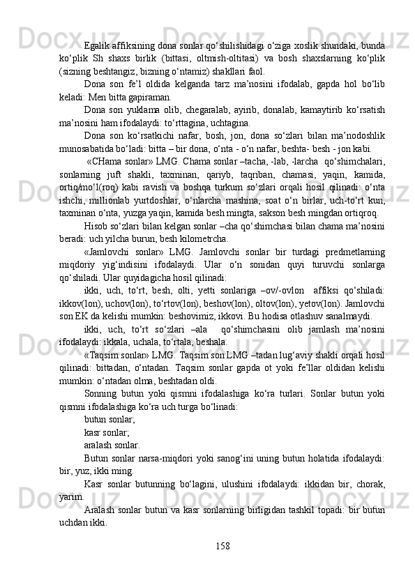 Egalik affiksining dona sonlar qo‘shilishidagi o‘ziga xoslik shundaki, bunda
ko‘plik   Sh   shaxs   birlik   (bittasi,   oltmish-oltitasi)   va   bosh   shaxslarning   ko‘plik
(sizning beshtangiz, bizning o‘ntamiz) shakllari faol.
Dona   son   fe’l   oldida   kelganda   tarz   ma’nosini   ifodalab,   gapda   hol   bo‘lib
keladi: Men bitta gapiraman.
Dona   son   yuklama   olib,   chegaralab,   ayirib,   donalab,   kamaytirib   ko‘rsatish
ma’nosini ham ifodalaydi: to‘rttagina, uchtagina.
Dona   son   ko‘rsatkichi   nafar,   bosh,   jon,   dona   so‘zlari   bilan   ma’nodoshlik
munosabatida bo‘ladi: bitta – bir dona, o‘nta - o‘n nafar, beshta- besh - jon kabi.  
 «CHama sonlar» LMG. Chama sonlar –tacha, -lab, -larcha  qo‘shimchalari,
sonlarning   juft   shakli,   taxminan,   qariyb,   taqriban,   chamasi,   yaqin,   kamida,
ortiq/mo‘l(roq)   kabi   ravish   va   boshqa   turkum   so‘zlari   orqali   hosil   qilinadi:   o‘nta
ishchi,   millionlab   yurtdoshlar,   o‘nlarcha   mashina,   soat   o‘n   birlar,   uch-to‘rt   kun,
taxminan o‘nta, yuzga yaqin, kamida besh mingta, sakson besh mingdan ortiqroq. 
Hisob so‘zlari bilan kelgan sonlar –cha qo‘shimchasi bilan chama ma’nosini
beradi: uch yilcha burun, besh kilometrcha. 
«Jamlovchi   sonlar»   LMG.   Jamlovchi   sonlar   bir   turdagi   predmetlarning
miqdoriy   yig‘indisini   ifodalaydi.   Ular   o‘n   sonidan   quyi   turuvchi   sonlarga
qo‘shiladi. Ular quyidagicha hosil qilinadi:
ikki,   uch,   to‘rt,   besh,   olti,   yetti   sonlariga   –ov/-ovlon     affiksi   qo‘shiladi:
ikkov(lon), uchov(lon), to‘rtov(lon), beshov(lon), oltov(lon), yetov(lon). Jamlovchi
son EK da kelishi mumkin: beshovimiz, ikkovi. Bu hodisa otlashuv sanalmaydi.
ikki,   uch,   to‘rt   so‘zlari   –ala     qo‘shimchasini   olib   jamlash   ma’nosini
ifodalaydi: ikkala, uchala, to‘rtala, beshala.
«Taqsim sonlar» LMG. Taqsim son LMG –tadan lug‘aviy shakli orqali hosil
qilinadi:   bittadan,   o‘ntadan.   Taqsim   sonlar   gapda   ot   yoki   fe’llar   oldidan   kelishi
mumkin: o‘ntadan olma, beshtadan oldi.
Sonning   butun   yoki   qismni   ifodalashiga   ko‘ra   turlari.   Sonlar   butun   yoki
qismni ifodalashiga ko‘ra uch turga bo‘linadi:
butun sonlar;
kasr sonlar;
aralash sonlar.
Butun sonlar  narsa-miqdori yoki sanog‘ini uning butun holatida ifodalaydi:
bir, yuz, ikki ming.
Kasr   sonlar   butunning   bo‘lagini,   ulushini   ifodalaydi:   ikkidan   bir,   chorak,
yarim.
Aralash  sonlar butun va kasr  sonlarning birligidan tashkil  topadi: bir butun
uchdan ikki.
158 