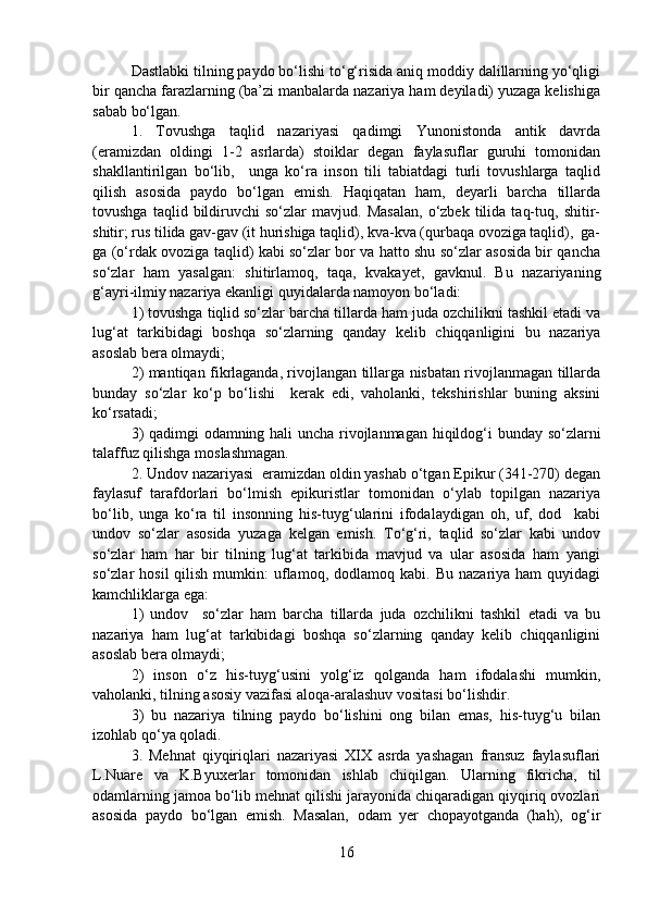 Dastlabki tilning paydo bo‘lishi to‘g‘risida aniq moddiy dalillarning yo‘qligi
bir qancha farazlarning (ba’zi manbalarda nazariya ham deyiladi) yuzaga kelishiga
sabab bo‘lgan. 
1.   Tovushga   taqlid   nazariyasi   qadimgi   Yunonistonda   antik   davrda
(eramizdan   oldingi   1-2   asrlarda)   stoiklar   degan   faylasuflar   guruhi   tomonidan
shakllantirilgan   bo‘lib,     unga   ko‘ra   inson   tili   tabiatdagi   turli   tovushlarga   taqlid
qilish   asosida   paydo   bo‘lgan   emish.   Haqiqatan   ham,   deyarli   barcha   tillarda
tovushga   taqlid  bildiruvchi   so‘zlar   mavjud.  Masalan,   o‘zbek  tilida   taq-tuq,   shitir-
shitir; rus tilida gav-gav (it hurishiga taqlid), kva-kva (qurbaqa ovoziga taqlid),  ga-
ga (o‘rdak ovoziga taqlid) kabi so‘zlar bor va hatto shu so‘zlar asosida bir qancha
so‘zlar   ham   yasalgan:   shitirlamoq,   taqa,   kvakayet,   gavknul.   Bu   nazariyaning
g‘ayri-ilmiy nazariya ekanligi quyidalarda namoyon bo‘ladi: 
1) tovushga tiqlid so‘zlar barcha tillarda ham juda ozchilikni tashkil etadi va
lug‘at   tarkibidagi   boshqa   so‘zlarning   qanday   kelib   chiqqanligini   bu   nazariya
asoslab bera olmaydi;
2) mantiqan fikrlaganda, rivojlangan tillarga nisbatan rivojlanmagan tillarda
bunday   so‘zlar   ko‘p   bo‘lishi     kerak   edi,   vaholanki,   tekshirishlar   buning   aksini
ko‘rsatadi; 
3) qadimgi odamning hali uncha rivojlanmagan hiqildog‘i bunday so‘zlarni
talaffuz qilishga moslashmagan.
2. Undov nazariyasi  eramizdan oldin yashab o‘tgan Epikur (341-270) degan
faylasuf   tarafdorlari   bo‘lmish   epikuristlar   tomonidan   o‘ylab   topilgan   nazariya
bo‘lib,   unga   ko‘ra   til   insonning   his-tuyg‘ularini   ifodalaydigan   oh,   uf,   dod     kabi
undov   so‘zlar   asosida   yuzaga   kelgan   emish.   To‘g‘ri,   taqlid   so‘zlar   kabi   undov
so‘zlar   ham   har   bir   tilning   lug‘at   tarkibida   mavjud   va   ular   asosida   ham   yangi
so‘zlar   hosil  qilish  mumkin:   uflamoq,   dodlamoq   kabi.  Bu  nazariya  ham  quyidagi
kamchliklarga ega: 
1)   undov     so‘zlar   ham   barcha   tillarda   juda   ozchilikni   tashkil   etadi   va   bu
nazariya   ham   lug‘at   tarkibidagi   boshqa   so‘zlarning   qanday   kelib   chiqqanligini
asoslab bera olmaydi;
2)   inson   o‘z   his-tuyg‘usini   yolg‘iz   qolganda   ham   ifodalashi   mumkin,
vaholanki, tilning asosiy vazifasi aloqa-aralashuv vositasi bo‘lishdir.
3)   bu   nazariya   tilning   paydo   bo‘lishini   ong   bilan   emas,   his-tuyg‘u   bilan
izohlab qo‘ya qoladi.
3.   Mehnat   qiyqiriqlari   nazariyasi   XIX   asrda   yashagan   fransuz   faylasuflari
L.Nuare   va   K.Byuxerlar   tomonidan   ishlab   chiqilgan.   Ularning   fikricha,   til
odamlarning jamoa bo‘lib mehnat qilishi jarayonida chiqaradigan qiyqiriq ovozlari
asosida   paydo   bo‘lgan   emish.   Masalan,   odam   yer   chopayotganda   (hah),   og‘ir
16 