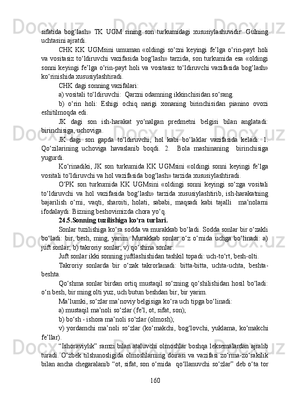 sifatida   bog‘lash»   TK   UGM   sining   son   turkumidagi   xususiylashuvidir:   Gulning
uchtasini ajratdi.   
CHK   KK   UGMsini   umuman   «oldingi   so‘zni   keyingi   fe’lga   o‘rin-payt   holi
va vositasiz  to‘ldiruvchi  vazifasida  bog‘lash»  tarzida,  son turkumida esa  «oldingi
sonni   keyingi  fe’lga  o‘rin-payt  holi   va vositasiz   to‘ldiruvchi  vazifasida   bog‘lash»
ko‘rinishida xususiylashtiradi.
CHK dagi sonning vazifalari: 
a) vositali to‘ldiruvchi:  Qarzni odamning ikkinchisidan so‘rang. 
b)   o‘rin   holi:   Eshigi   ochiq   narigi   xonaning   birinchisidan   pianino   ovozi
eshitilmoqda edi. 
JK   dagi   son   ish-harakat   yo‘nalgan   predmetni   belgisi   bilan   anglatadi:
birinchisiga, uchoviga. 
JK   dagi   son   gapda   to‘ldiruvchi,   hol   kabi   bo‘laklar   vazifasida   keladi:   1.
Qo‘zilarining   uchoviga   havaslanib   boqdi.   2.     Bola   mashinaning     birinchisiga
yugurdi. 
Ko‘rinadiki,   JK   son   turkumida   KK   UGMsini   «oldingi   sonni   keyingi   fe’lga
vositali to‘ldiruvchi va hol vazifasida bog‘lash» tarzida xususiylashtiradi. 
O‘PK   son   turkumida   KK   UGMsini   «oldingi   sonni   keyingi   so‘zga   vositali
to‘ldiruvchi   va   hol   vazifasida   bog‘lash»   tarzida   xususiylashtirib,   ish-harakatning
bajarilish   o‘rni,   vaqti,   sharoiti,   holati,   sababi,   maqsadi   kabi   tajalli     ma’nolarni
ifodalaydi: Bizning beshovimizda chora yo‘q.
24.5.Sonning tuzilishiga ko‘ra turlari.  
Sonlar tuzilishiga ko‘ra sodda va murakkab bo‘ladi. Sodda sonlar bir o‘zakli
bo‘ladi:   bir,   besh,   ming,   yarim.   Murakkab   sonlar   o‘z   o‘rnida   uchga   bo‘linadi:   a)
juft sonlar; b) takroriy sonlar; v) qo‘shma sonlar.
Juft sonlar ikki sonning juftlashishidan tashkil topadi: uch-to‘rt, besh-olti.
Takroriy   sonlarda   bir   o‘zak   takrorlanadi:   bitta-bitta,   uchta-uchta,   beshta-
beshta.
Qo‘shma sonlar birdan ortiq mustaqil  so‘zning qo‘shilishidan hosil  bo‘ladi:
o‘n besh, bir ming olti yuz, uch butun beshdan bir, bir yarim.
Ma’lumki, so‘zlar ma’noviy belgisiga ko‘ra uch tipga bo‘linadi: 
a) mustaqil ma’noli so‘zlar (fe’l, ot, sifat, son);
b) bo‘sh - ishora ma’noli so‘zlar (olmosh);
v)   yordamchi   ma’noli   so‘zlar   (ko‘makchi,  bog‘lovchi,  yuklama,   ko‘makchi
fe’llar). 
“Ishoraviylik” ramzi bilan ataluvchi olmoshlar boshqa leksemalardan ajralib
turadi. O‘zbek tilshunosligida olmoshlarning doirasi  va vazifasi  zo‘rma-zo‘rakilik
bilan ancha chegaralanib “ot, sifat, son o‘rnida   qo‘llanuvchi so‘zlar” deb o‘ta tor
160 