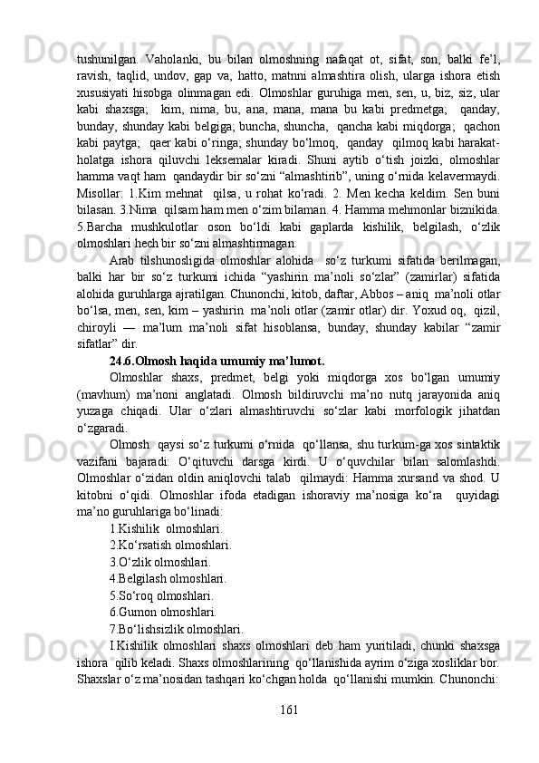 tushunilgan.   Vaholanki,   bu   bilan   olmoshning   nafaqat   ot,   sifat,   son,   balki   fe’l,
ravish,   taqlid,   undov,   gap   va,   hatto,   matnni   almashtira   olish,   ularga   ishora   etish
xususiyati   hisobga   olinmagan   edi.   Olmoshlar   guruhiga   men,   sen,   u,   biz,   siz,   ular
kabi   shaxsga;     kim,   nima,   bu,   ana,   mana,   mana   bu   kabi   predmetga;     qanday,
bunday, shunday kabi belgiga; buncha, shuncha,   qancha kabi  miqdorga;   qachon
kabi paytga;    qaer kabi o‘ringa; shunday bo‘lmoq,   qanday   qilmoq kabi harakat-
holatga   ishora   qiluvchi   leksemalar   kiradi.   Shuni   aytib   o‘tish   joizki,   olmoshlar
hamma vaqt ham  qandaydir bir so‘zni “almashtirib”, uning o‘rnida kelavermaydi.
Misollar:   1.Kim   mehnat     qilsa,   u   rohat   ko‘radi.   2.   Men   kecha   keldim.   Sen   buni
bilasan. 3.Nima  qilsam ham men o‘zim bilaman. 4. Hamma mehmonlar biznikida.
5.Barcha   mushkulotlar   oson   bo‘ldi   kabi   gaplarda   kishilik,   belgilash,   o‘zlik
olmoshlari hech bir so‘zni almashtirmagan.
Arab   tilshunosligida   olmoshlar   alohida     so‘z   turkumi   sifatida   berilmagan,
balki   har   bir   so‘z   turkumi   ichida   “yashirin   ma’noli   so‘zlar”   (zamirlar)   sifatida
alohida guruhlarga ajratilgan. Chunonchi, kitob, daftar, Abbos – aniq  ma’noli otlar
bo‘lsa, men, sen, kim – yashirin   ma’noli otlar (zamir otlar) dir. Yoxud oq,   qizil,
chiroyli   ―   ma’lum   ma’noli   sifat   hisoblansa,   bunday,   shunday   kabilar   “zamir
sifatlar” dir. 
24.6.Olmosh haqida umumiy ma’lumot.
Olmoshlar   shaxs,   predmet,   belgi   yoki   miqdorga   xos   bo‘lgan   umumiy
(mavhum)   ma’noni   anglatadi.   Olmosh   bildiruvchi   ma’no   nutq   jarayonida   aniq
yuzaga   chiqadi.   Ular   o‘zlari   almashtiruvchi   so‘zlar   kabi   morfologik   jihatdan
o‘zgaradi. 
Olmosh   qaysi so‘z turkumi o‘rnida   qo‘llansa, shu turkum-ga xos sintaktik
vazifani   bajaradi:   O‘qituvchi   darsga   kirdi.   U   o‘quvchilar   bilan   salomlashdi.
Olmoshlar   o‘zidan   oldin  aniqlovchi   talab    qilmaydi:   Hamma   xursand   va  shod.   U
kitobni   o‘qidi.   Olmoshlar   ifoda   etadigan   ishoraviy   ma’nosiga   ko‘ra     quyidagi
ma’no guruhlariga bo‘linadi: 
1.Kishilik  olmoshlari.
2.Ko‘rsatish olmoshlari.
3.O‘zlik olmoshlari.
4.Belgilash olmoshlari.
5.So‘roq olmoshlari.
6.Gumon olmoshlari.
7.Bo‘lishsizlik olmoshlari.
I.Kishilik   olmoshlari   shaxs   olmoshlari   deb   ham   yuritiladi,   chunki   shaxsga
ishora  qilib keladi. Shaxs olmoshlarining  qo‘llanishida ayrim o‘ziga xosliklar bor.
Shaxslar o‘z ma’nosidan tashqari ko‘chgan holda  qo‘llanishi mumkin. Chunonchi:
161 