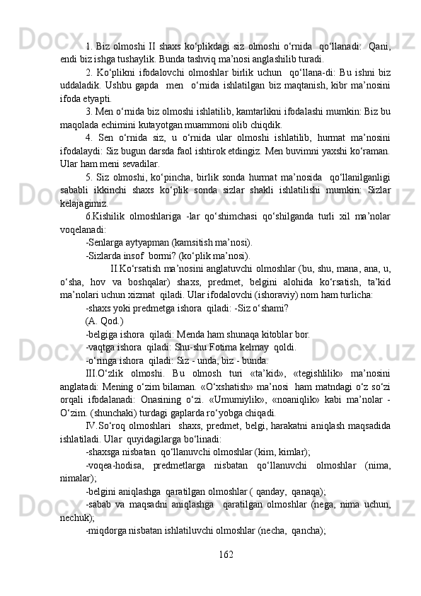 1. Biz  olmoshi  II  shaxs  ko‘plikdagi  siz  olmoshi  o‘rnida   qo‘llanadi:    Qani,
endi biz ishga tushaylik. Bunda tashviq ma’nosi anglashilib turadi. 
2.   Ko‘plikni   ifodalovchi   olmoshlar   birlik   uchun     qo‘llana-di:   Bu   ishni   biz
uddaladik.   Ushbu   gapda     men     o‘rnida   ishlatilgan   biz   maqtanish,   kibr   ma’nosini
ifoda etyapti.
3. Men o‘rnida biz olmoshi ishlatilib, kamtarlikni ifodalashi mumkin: Biz bu
maqolada echimini kutayotgan muammoni olib chiqdik.
4.   Sen   o‘rnida   siz,   u   o‘rnida   ular   olmoshi   ishlatilib,   hurmat   ma’nosini
ifodalaydi: Siz bugun darsda faol ishtirok etdingiz. Men buvimni yaxshi ko‘raman.
Ular ham meni sevadilar. 
5.   Siz   olmoshi,   ko‘pincha,   birlik   sonda   hurmat   ma’nosida     qo‘llanilganligi
sababli   ikkinchi   shaxs   ko‘plik   sonda   sizlar   shakli   ishlatilishi   mumkin:   Sizlar
kelajagimiz. 
6.Kishilik   olmoshlariga   -lar   qo‘shimchasi   qo‘shilganda   turli   xil   ma’nolar
voqelanadi: 
-Senlarga aytyapman (kamsitish ma’nosi). 
-Sizlarda insof  bormi? (ko‘plik ma’nosi). 
   II.Ko‘rsatish ma’nosini anglatuvchi olmoshlar (bu, shu, mana, ana, u,
o‘sha,   hov   va   boshqalar)   shaxs,   predmet,   belgini   alohida   ko‘rsatish,   ta’kid
ma’nolari uchun xizmat  qiladi. Ular ifodalovchi (ishoraviy) nom ham turlicha: 
-shaxs yoki predmetga ishora  qiladi: -Siz o‘shami? 
(A. Qod.) 
-belgiga ishora  qiladi: Menda ham shunaqa kitoblar bor. 
-vaqtga ishora  qiladi: Shu-shu Fotima kelmay  qoldi. 
-o‘ringa ishora  qiladi: Siz - unda, biz - bunda. 
III.O‘zlik   olmoshi.   Bu   olmosh   turi   «ta’kid»,   «tegishlilik»   ma’nosini
anglatadi: Mening o‘zim bilaman. «O‘xshatish» ma’nosi   ham matndagi o‘z so‘zi
orqali   ifodalanadi:   Onasining   o‘zi.   «Umumiylik»,   «noaniqlik»   kabi   ma’nolar   -
O‘zim. (shunchaki) turdagi gaplarda ro‘yobga chiqadi. 
IV.So‘roq   olmoshlari     shaxs,   predmet,   belgi,   harakatni   aniqlash   maqsadida
ishlatiladi. Ular  quyidagilarga bo‘linadi: 
-shaxsga nisbatan  qo‘llanuvchi olmoshlar (kim, kimlar); 
-voqea-hodisa,   predmetlarga   nisbatan   qo‘llanuvchi   olmoshlar   (nima,
nimalar); 
-belgini aniqlashga  qaratilgan olmoshlar ( qanday,  qanaqa); 
-sabab   va   maqsadni   aniqlashga     qaratilgan   olmoshlar   (nega,   nima   uchun,
nechuk); 
-miqdorga nisbatan ishlatiluvchi olmoshlar (necha,  qancha); 
162 