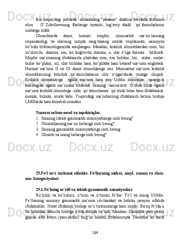 Biz   yuqoridagi   jadvalda     olmoshning   “yasama”   shaklini   berishda   tilshunos
olim       G‘.Zikrillaevning   fikrlariga   tayanib,   lug‘aviy   shakl     qo‘shimchalarini
inobatga oldik. 
Olmoshlarda   shaxs,   hurmat,   miqdor,   munosabat   ma’no-larining
mujassamligi   va   ularning   nutqda   rang-barang   usulda   voqelanishi,   namoyon
bo‘lishi   tilshunosligimizda   aniqlangan.   Masalan,   kishilik   olmoshlaridan   men,   biz
so‘zlovchi     shaxsni,   sen,   siz   tinglovchi   shaxsni,   u,   ular   o‘zga   shaxsni       bildiradi.
Miqdor   ma’nosining   ifodalanishi   jihatidan   men,   sen   birlikni;   biz,     sizlar,   senlar,
bizlar   ko‘plikni;   siz,   ular   birlikka   ham,   ko‘plikka   ham   betaraf   ma’noni   anglatadi.
Hurmat   ma’nosi   II   va   III   shaxs   olmoshlariga   xos.   Munosabat   ma’nosi   kishilik
olmoshlarining   kelishik   qo‘shimchalarini   olib   o‘zgarishida   yuzaga   chiqadi.
Kishilik   olmoshlariga     egalik   ma’nosi   ham   xos.   Ushbu   olmoshlar     qaratgich
kelishigida   egalik   ma’nosini   bildiradi:   bizning     universitet.   O‘zbek   tilida   egalik
ma’nosi kishilik olmoshiga –niki  qo‘shimchasini  qo‘shish bilan ham ifodalanadi:
meniki,   bizniki,   seniki   kabi.   Yuqoridagi   ma’nolarning   ifodalanish   tarzini   boshqa
LMGlarda ham kuzatish mumkin.
Nazorat uchun savol va topshiriqlar.
1. Sonning leksik-grammatik xususiyatlariga izoh bering?
2. Olmoshlarning ma’no turlariga izoh bering?
3. Sonning grammatik xususiyatlariga izoh bering
4. Olmosh va uning turlariga izoh bering?
25.Fe’l   so‘z  turkumi   sifatida.  Fe’llarning  nisbat,  mayl,  zamon  va  shax-
son  kategoriyalari .
25.1.Fe’lning ta’rifi va leksik-grammatik xususiyatlari . 
Bo‘lishli   va   bo‘lishsiz,   o‘timli   va   o‘timsiz   fe’llar.   Fe’l   va   uning   UGMsi.
Fe’llarning   umumiy   grammatik   ma’nosi   ish-harakat   va   holatni   jarayon   sifatida
ifodalashdir. Holat ifodalash boshqa so‘z turkumlariga ham xosdir. Biroq fe’lda u
bir holatdan ikkinchi holatga o‘tish tarzida bo‘ladi. Masalan, Daraxtlar yam-yashil
gapida   sifat   kesim   (yam-yashil)   turg‘un   holatni   ifodalamoqda.   Daraxtlar   ko‘kardi
164 