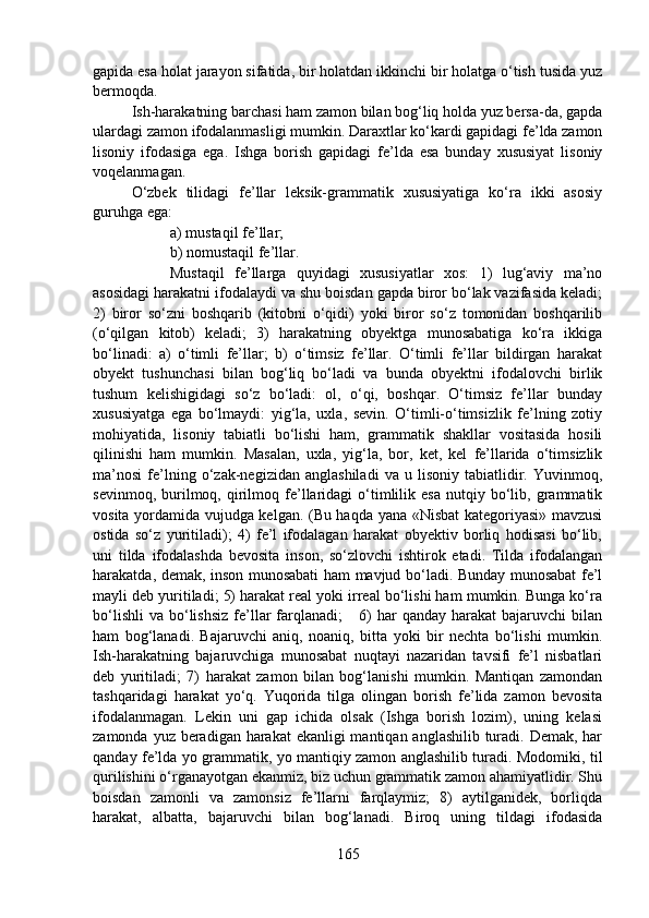 gapida esa holat jarayon sifatida, bir holatdan ikkinchi bir holatga o‘tish tusida yuz
bermoqda. 
Ish-harakatning barchasi ham zamon bilan bog‘liq holda yuz bersa-da, gapda
ulardagi zamon ifodalanmasligi mumkin. Daraxtlar ko‘kardi gapidagi fe’lda zamon
lisoniy   ifodasiga   ega.   Ishga   borish   gapidagi   fe’lda   esa   bunday   xususiyat   lisoniy
voqelanmagan.
O‘zbek   tilidagi   fe’llar   leksik-grammatik   xususiyatiga   ko‘ra   ikki   asosiy
guruhga ega:
a) mustaqil fe’llar;
b) nomustaqil fe’llar.
Mustaqil   fe’llarga   quyidagi   xususiyatlar   xos:   1)   lug‘aviy   ma’no
asosidagi harakatni ifodalaydi va shu boisdan gapda biror bo‘lak vazifasida keladi;
2)   biror   so‘zni   boshqarib   (kitobni   o‘qidi)   yoki   biror   so‘z   tomonidan   boshqarilib
(o‘qilgan   kitob)   keladi;   3)   harakatning   obyektga   munosabatiga   ko‘ra   ikkiga
bo‘linadi:   a)   o‘timli   fe’llar;   b)   o‘timsiz   fe’llar.   O‘timli   fe’llar   bildirgan   harakat
obyekt   tushunchasi   bilan   bog‘liq   bo‘ladi   va   bunda   obyektni   ifodalovchi   birlik
tushum   kelishigidagi   so‘z   bo‘ladi:   ol,   o‘qi,   boshqar.   O‘timsiz   fe’llar   bunday
xususiyatga   ega   bo‘lmaydi:   yig‘la,   uxla,   sevin.   O‘timli-o‘timsizlik   fe’lning   zotiy
mohiyatida,   lisoniy   tabiatli   bo‘lishi   ham,   grammatik   shakllar   vositasida   hosili
qilinishi   ham   mumkin.   Masalan,   uxla,   yig‘la,   bor,   ket,   kel   fe’llarida   o‘timsizlik
ma’nosi   fe’lning   o‘zak-negizidan   anglashiladi   va   u   lisoniy   tabiatlidir.   Yuvinmoq,
sevinmoq,   burilmoq,   qirilmoq  fe’llaridagi   o‘timlilik  esa   nutqiy   bo‘lib,   grammatik
vosita yordamida vujudga kelgan. (Bu haqda yana «Nisbat kategoriyasi» mavzusi
ostida   so‘z   yuritiladi);   4)   fe’l   ifodalagan   harakat   obyektiv   borliq   hodisasi   bo‘lib,
uni   tilda   ifodalashda   bevosita   inson,   so‘zlovchi   ishtirok   etadi.   Tilda   ifodalangan
harakatda, demak, inson munosabati ham mavjud bo‘ladi. Bunday munosabat fe’l
mayli deb yuritiladi; 5) harakat real yoki irreal bo‘lishi ham mumkin. Bunga ko‘ra
bo‘lishli   va  bo‘lishsiz  fe’llar  farqlanadi;       6)  har   qanday  harakat  bajaruvchi  bilan
ham   bog‘lanadi.   Bajaruvchi   aniq,   noaniq,   bitta   yoki   bir   nechta   bo‘lishi   mumkin.
Ish-harakatning   bajaruvchiga   munosabat   nuqtayi   nazaridan   tavsifi   fe’l   nisbatlari
deb   yuritiladi;   7)   harakat   zamon   bilan   bog‘lanishi   mumkin.   Mantiqan   zamondan
tashqaridagi   harakat   yo‘q.   Yuqorida   tilga   olingan   borish   fe’lida   zamon   bevosita
ifodalanmagan.   Lekin   uni   gap   ichida   olsak   (Ishga   borish   lozim),   uning   kelasi
zamonda yuz beradigan harakat ekanligi  mantiqan anglashilib turadi. Demak, har
qanday fe’lda yo grammatik, yo mantiqiy zamon anglashilib turadi. Modomiki, til
qurilishini o‘rganayotgan ekanmiz, biz uchun grammatik zamon ahamiyatlidir. Shu
boisdan   zamonli   va   zamonsiz   fe’llarni   farqlaymiz;   8)   aytilganidek,   borliqda
harakat,   albatta,   bajaruvchi   bilan   bog‘lanadi.   Biroq   uning   tildagi   ifodasida
165