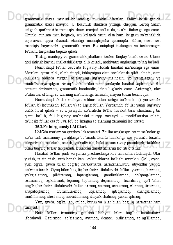 grammatik   shaxs   mavjud   bo‘lmasligi   mumkin.   Masalan,   Salim   keldi   gapida
grammatik   shaxs   mavjud.   U   kesimlik   shaklida   yuzaga   chiqqan.   Biroq   Salim
kelgach   qurilmasida   mantiqiy   shaxs   mavjud   bo‘lsa-da,   u   o‘z   ifodasiga   ega   emas.
Chunki   qurilma   men   kelgach,   sen   kelgach   tusini   olsa   ham,   kelgach   so‘zshaklida
bajaruvchi   qaysi   shaxsda   ekanligi   noaniqligicha   qolmoqda.   Salim,   men,   sen
mantiqiy   bajaruvchi,   grammatik   emas.   Bu   nutqdagi   tuslangan   va   tuslanmagan
fe’llarni farqlashni taqozo qiladi. 
Tildagi mantiqiy va grammatik jihatlarni keskin farqlay bilish kerak. Ularni
qorishtirish har xil chalkashliklarga olib keladi, mohiyatni anglashga to‘siq bo‘ladi.
Nomustaqil   fe’llar   bevosita   lug‘aviy   ifodali   harakat   ma’nosiga   ega   emas.
Masalan, qaror qildi, o‘qib chiqdi, ishlayotgan ekan hosilalarida qildi, chiqdi, ekan
birliklari   oldinda   turgan   so‘zlarning   lug‘aviy   ma’nosini   yo   yangilagan,   yo
modifikatsiya   qilgan.   Biroq   bu   fe’llardan   ham   qandaydir   harakat   uqilmoqda.   Bu
harakat   derivatsion,   grammatik   harakatdir,   lekin   lug‘aviy   emas.   Aniqrog‘i,   ular
o‘zlaridan oldingi so‘zlarning ma’nolariga harakat, jarayon tusini bermoqda.
Nomustaqil   fe’llar   mohiyat   e’tibori   bilan   uchga   bo‘linadi:   a)   yordamchi
fe’llar;  b)  ko‘makchi  fe’llar;   v)   to‘liqsiz  fe’llar.  Yordamchi  fe’llar  yangi  lug‘aviy
birlik   hosil   qiladi   –   so‘z   yasaydi,   ko‘makchi   fe’llar   harakat   tarzi   shaklining   bir
qismi   bo‘lib,   fe’l   lug‘aviy   ma’nosini   nutqqa   xoslaydi   –   modifikatsiya   qiladi,
to‘liqsiz fe’llar esa fe’l va fe’l bo‘lmagan so‘zlarning zamonini ko‘rsatadi.
25.2.Fe’lning asosiy LMGlari.  
LMGda markaz va qurshov leksemalari. Fe’llar anglatgan qator ma’nolariga
ko‘ra turli mazmuniy guruhlarga bo‘linadi. Bunda harakatga xos yaratish, buzish,
o‘zgartirish,   so‘zlash,   sezish,   yo‘naltirish,   holatga   xos   ruhiy-psixologik,   tafakkur
bilan bog‘liq fe’llar farqlanadi. Bulardan xarakterlilarini ko‘rib o‘tamiz. 
Harakat   fe’llari   jonli   va   jonsiz   predmetlarga   xos   harakatni   ifodalaydi.   Ular
yurish,   ta’sir   etish,   zarb   berish   kabi   ko‘rinishlarda   bo‘lishi   mumkin.   Qo‘l,   oyoq,
yuz,   og‘iz,   gavda   bilan   bog‘liq   harakatlarda   harakatlanuvchi   obyektlar   yaqqol
ko‘rinib turadi. Oyoq bilan bog‘liq harakatni ifodalovchi fe’llar: yurmoq, kezmoq,
yo‘rg‘alamoq,   pildiramoq,   lapanglamoq,   gandiraklamoq,   do‘qong-lamoq,
tentiramoq,   tepkilamok,   tepmoq,   toptamoq,   depsinmoq,     tisarilmoq;   qo‘l   bilan
bog‘liq harakatni ifodalovchi fe’llar: urmoq, solmoq, ushlamoq, silamoq, tirnamoq,
shapaloqlamoq,   chimchila-moq,   uqalamoq,   qitiqlamoq,   changallamoq,
mushtlamoq, chert-moq, hovuchlamoq, chapak chalmoq, paxsa qilmoq; 
Yuz,   gavda,   og‘iz,   lab,   quloq,   burun   va   h.lar   bilan   bog‘liq   harakatlar   ham
mavjud. 
Nutq   fe’llari   insonning   gapirish   faoliyati   bilan   bog‘liq   harakatlarni
ifodalaydi.   Gapirmoq,   so‘zlamoq,   aytmoq,   demoq,   bidirlamoq,   to‘ng‘illamoq,
166 