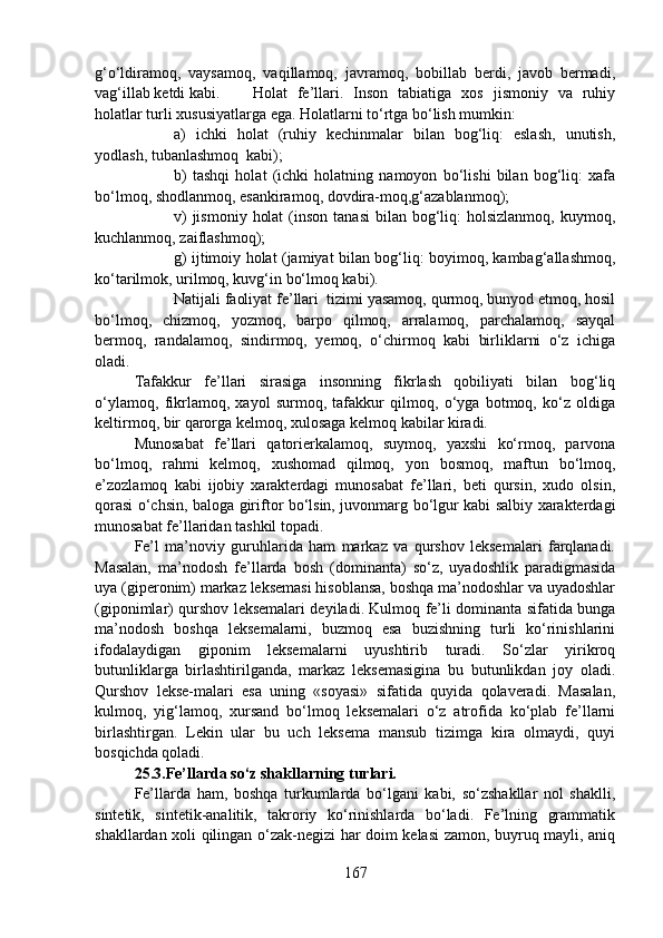 g‘o‘ldiramoq,   vaysamoq,   vaqillamoq,   javramoq,   bobillab   berdi,   javob   bermadi,
vag‘illab ketdi kabi. Holat   fe’llari.   Inson   tabiatiga   xos   jismoniy   va   ruhiy
holatlar turli xususiyatlarga ega. Holatlarni to‘rtga bo‘lish mumkin:
a)   ichki   holat   (ruhiy   kechinmalar   bilan   bog‘liq:   eslash,   unutish,
yodlash, tubanlashmoq  kabi);
b)   tashqi   holat   (ichki   holatning   namoyon   bo‘lishi   bilan   bog‘liq:   xafa
bo‘lmoq, shodlanmoq, esankiramoq, dovdira-moq,g‘azablanmoq);
v)   jismoniy  holat  (inson  tanasi   bilan bog‘liq:  holsizlanmoq,  kuymoq,
kuchlanmoq, zaiflashmoq);
g) ijtimoiy holat (jamiyat bilan bog‘liq: boyimoq, kambag‘allashmoq,
ko‘tarilmok, urilmoq, kuvg‘in bo‘lmoq kabi).
Natijali faoliyat fe’llari  tizimi yasamoq, qurmoq, bunyod etmoq, hosil
bo‘lmoq,   chizmoq,   yozmoq,   barpo   qilmoq,   arralamoq,   parchalamoq,   sayqal
bermoq,   randalamoq,   sindirmoq,   yemoq,   o‘chirmoq   kabi   birliklarni   o‘z   ichiga
oladi.
Tafakkur   fe’llari   sirasiga   insonning   fikrlash   qobiliyati   bilan   bog‘liq
o‘ylamoq,   fikrlamoq,   xayol   surmoq,   tafakkur   qilmoq,   o‘yga   botmoq,   ko‘z   oldiga
keltirmoq, bir qarorga kelmoq, xulosaga kelmoq kabilar kiradi.
Munosabat   fe’llari   qatorierkalamoq,   suymoq,   yaxshi   ko‘rmoq,   parvona
bo‘lmoq,   rahmi   kelmoq,   xushomad   qilmoq,   yon   bosmoq,   maftun   bo‘lmoq,
e’zozlamoq   kabi   ijobiy   xarakterdagi   munosabat   fe’llari,   beti   qursin,   xudo   olsin,
qorasi o‘chsin, baloga giriftor bo‘lsin, juvonmarg bo‘lgur kabi salbiy xarakterdagi
munosabat fe’llaridan tashkil topadi.
Fe’l   ma’noviy   guruhlarida   ham   markaz   va   qurshov   leksemalari   farqlanadi.
Masalan,   ma’nodosh   fe’llarda   bosh   (dominanta)   so‘z,   uyadoshlik   paradigmasida
uya (giperonim) markaz leksemasi hisoblansa, boshqa ma’nodoshlar va uyadoshlar
(giponimlar) qurshov leksemalari deyiladi. Kulmoq fe’li dominanta sifatida bunga
ma’nodosh   boshqa   leksemalarni,   buzmoq   esa   buzishning   turli   ko‘rinishlarini
ifodalaydigan   giponim   leksemalarni   uyushtirib   turadi.   So‘zlar   yirikroq
butunliklarga   birlashtirilganda,   markaz   leksemasigina   bu   butunlikdan   joy   oladi.
Qurshov   lekse-malari   esa   uning   «soyasi»   sifatida   quyida   qolaveradi.   Masalan,
kulmoq,   yig‘lamoq,   xursand   bo‘lmoq   leksemalari   o‘z   atrofida   ko‘plab   fe’llarni
birlashtirgan.   Lekin   ular   bu   uch   leksema   mansub   tizimga   kira   olmaydi,   quyi
bosqichda qoladi.           
25.3.Fe’llarda so‘z shakllarning turlari.  
Fe’llarda   ham,   boshqa   turkumlarda   bo‘lgani   kabi,   so‘zshakllar   nol   shaklli,
sintetik,   sintetik-analitik,   takroriy   ko‘rinishlarda   bo‘ladi.   Fe’lning   grammatik
shakllardan xoli qilingan o‘zak-negizi har doim kelasi zamon, buyruq mayli, aniq
167 