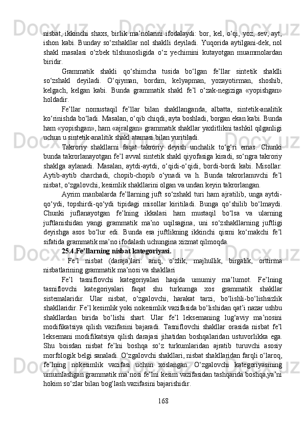 nisbat,   ikkinchi   shaxs,   birlik   ma’nolarini   ifodalaydi:   bor,   kel,   o‘qi,   yoz,   sev,   ayt,
ishon   kabi.   Bunday   so‘zshakllar   nol   shaklli   deyiladi.   Yuqorida   aytilgani-dek,   nol
shakl   masalasi   o‘zbek   tilshunosligida   o‘z   yechimini   kutayotgan   muammolardan
biridir.
Grammatik   shakli   qo‘shimcha   tusida   bo‘lgan   fe’llar   sintetik   shaklli
so‘zshakl   deyiladi.   O‘qiyman,   bordim,   kelyapman,   yozayotirman,   shoshib,
kelgach,   kelgan   kabi.   Bunda   grammatik   shakl   fe’l   o‘zak-negiziga   «yopishgan»
holdadir. 
Fe’llar   nomustaqil   fe’llar   bilan   shakllanganda,   albatta,   sintetik-analitik
ko‘rinishda bo‘ladi. Masalan, o‘qib chiqdi, ayta boshladi, borgan ekan kabi. Bunda
ham «yopishgan», ham «ajralgan» grammatik shakllar yaxlitlikni tashkil qilganligi
uchun u sintetik-analitik shakl atamasi bilan yuritiladi. 
Takroriy   shakllarni   faqat   takroriy   deyish   unchalik   to‘g‘ri   emas.   Chunki
bunda takrorlanayotgan fe’l avval sintetik shakl qiyofasiga kiradi, so‘ngra takroriy
shaklga   aylanadi.   Masalan,   aytdi-aytdi,   o‘qidi-o‘qidi,   bordi-bordi   kabi.   Misollar:
Aytib-aytib   charchadi,   chopib-chopib   o‘ynadi   va   h.   Bunda   takrorlanuvchi   fe’l
nisbat, o‘zgalovchi, kesimlik shakllarini olgan va undan keyin takrorlangan.
Ayrim   manbalarda   fe’llarning   juft   so‘zshakl   turi   ham   ajratilib,   unga   aytdi-
qo‘ydi,   topshirdi-qo‘ydi   tipidagi   misollar   kiritiladi.   Bunga   qo‘shilib   bo‘lmaydi.
Chunki   juflanayotgan   fe’lning   ikkalasi   ham   mustaqil   bo‘lsa   va   ularning
juftlanishidan   yangi   grammatik   ma’no   uqilsagina,   uni   so‘zshakllarning   juftligi
deyishga   asos   bo‘lur   edi.   Bunda   esa   juftlikning   ikkinchi   qismi   ko‘makchi   fe’l
sifatida grammatik ma’no ifodalash uchungina xizmat qilmoqda.
25.4. Fe’llarning nisbat kategoriyasi.
  Fe’l   nisbat   (daraja)lari:   aniq,   o‘zlik,   majhullik,   birgalik,   orttirma
nisbatlarining grammatik ma’nosi va shakllari
Fe’l   tasniflovchi   kategoriyalari   haqida   umumiy   ma’lumot.   Fe’lning
tasniflovchi   kategoriyalari   faqat   shu   turkumga   xos   grammatik   shakllar
sistemalaridir.   Ular   nisbat,   o‘zgalovchi,   harakat   tarzi,   bo‘lishli-bo‘lishsizlik
shakllaridir. Fe’l kesimlik yoki nokesimlik vazifasida bo‘lishidan qat’i nazar ushbu
shakllardan   birida   bo‘lishi   shart.   Ular   fe’l   leksemaning   lug‘aviy   ma’nosini
modifikatsiya   qilish   vazifasini   bajaradi.   Tasniflovchi   shakllar   orasida   nisbat   fe’l
leksemani   modifikatsiya   qilish   darajasi   jihatidan   boshqalaridan   ustuvorlikka   ega.
Shu   boisdan   nisbat   fe’lni   boshqa   so‘z   turkumlaridan   ajratib   turuvchi   asosiy
morfologik belgi sanaladi. O‘zgalovchi shakllari, nisbat shakllaridan farqli o‘laroq,
fe’lning   nokesimlik   vazifasi   uchun   xoslangan.   O‘zgalovchi   kategoriyasining
umumlashgan grammatik ma’nosi fe’lni kesim vazifasidan tashqarida boshqa,ya’ni
hokim so‘zlar bilan bog‘lash vazifasini bajarishidir.
168 