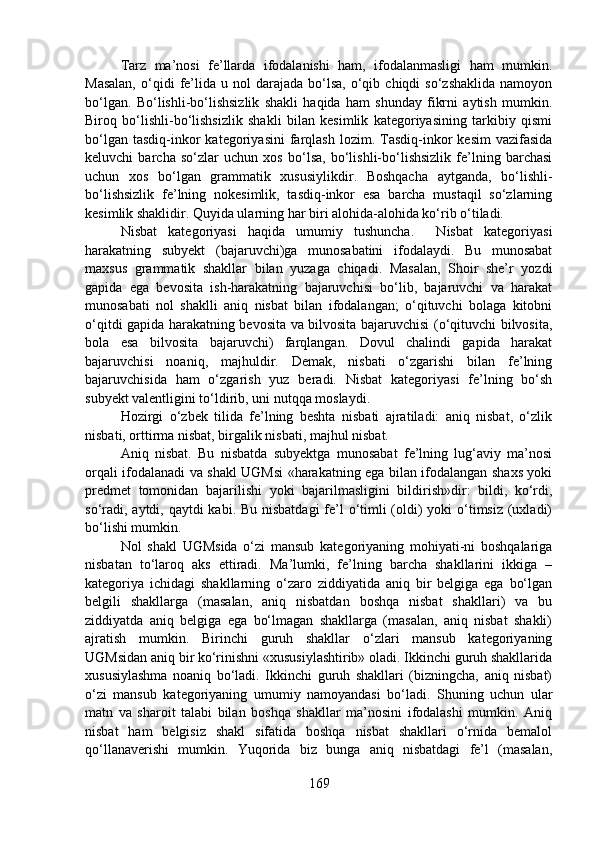 Tarz   ma’nosi   fe’llarda   ifodalanishi   ham,   ifodalanmasligi   ham   mumkin.
Masalan,  o‘qidi   fe’lida  u  nol   darajada  bo‘lsa,  o‘qib  chiqdi   so‘zshaklida   namoyon
bo‘lgan.   Bo‘lishli-bo‘lishsizlik   shakli   haqida   ham   shunday   fikrni   aytish   mumkin.
Biroq   bo‘lishli-bo‘lishsizlik   shakli   bilan   kesimlik   kategoriyasining   tarkibiy   qismi
bo‘lgan  tasdiq-inkor  kategoriyasini  farqlash  lozim.  Tasdiq-inkor  kesim   vazifasida
keluvchi   barcha   so‘zlar   uchun   xos   bo‘lsa,   bo‘lishli-bo‘lishsizlik   fe’lning   barchasi
uchun   xos   bo‘lgan   grammatik   xususiylikdir.   Boshqacha   aytganda,   bo‘lishli-
bo‘lishsizlik   fe’lning   nokesimlik,   tasdiq-inkor   esa   barcha   mustaqil   so‘zlarning
kesimlik shaklidir. Quyida ularning har biri alohida-alohida ko‘rib o‘tiladi.
Nisbat   kategoriyasi   haqida   umumiy   tushuncha.     Nisbat   kategoriyasi
harakatning   subyekt   (bajaruvchi)ga   munosabatini   ifodalaydi.   Bu   munosabat
maxsus   grammatik   shakllar   bilan   yuzaga   chiqadi.   Masalan,   Shoir   she’r   yozdi
gapida   ega   bevosita   ish-harakatning   bajaruvchisi   bo‘lib,   bajaruvchi   va   harakat
munosabati   nol   shaklli   aniq   nisbat   bilan   ifodalangan;   o‘qituvchi   bolaga   kitobni
o‘qitdi gapida harakatning bevosita va bilvosita bajaruvchisi (o‘qituvchi bilvosita,
bola   esa   bilvosita   bajaruvchi)   farqlangan.   Dovul   chalindi   gapida   harakat
bajaruvchisi   noaniq,   majhuldir.   Demak,   nisbati   o‘zgarishi   bilan   fe’lning
bajaruvchisida   ham   o‘zgarish   yuz   beradi.   Nisbat   kategoriyasi   fe’lning   bo‘sh
subyekt valentligini to‘ldirib, uni nutqqa moslaydi. 
Hozirgi   o‘zbek   tilida   fe’lning   beshta   nisbati   ajratiladi:   aniq   nisbat,   o‘zlik
nisbati, orttirma nisbat, birgalik nisbati, majhul nisbat.
Aniq   nisbat.   Bu   nisbatda   subyektga   munosabat   fe’lning   lug‘aviy   ma’nosi
orqali ifodalanadi va shakl UGMsi «harakatning ega bilan ifodalangan shaxs yoki
predmet   tomonidan   bajarilishi   yoki   bajarilmasligini   bildirish»dir:   bildi,   ko‘rdi,
so‘radi, aytdi, qaytdi kabi. Bu nisbatdagi  fe’l o‘timli (oldi)  yoki  o‘timsiz (uxladi)
bo‘lishi mumkin.
Nol   shakl   UGMsida   o‘zi   mansub   kategoriyaning   mohiyati-ni   boshqalariga
nisbatan   to‘laroq   aks   ettiradi.   Ma’lumki,   fe’lning   barcha   shakllarini   ikkiga   –
kategoriya   ichidagi   shakllarning   o‘zaro   ziddiyatida   aniq   bir   belgiga   ega   bo‘lgan
belgili   shakllarga   (masalan,   aniq   nisbatdan   boshqa   nisbat   shakllari)   va   bu
ziddiyatda   aniq   belgiga   ega   bo‘lmagan   shakllarga   (masalan,   aniq   nisbat   shakli)
ajratish   mumkin.   Birinchi   guruh   shakllar   o‘zlari   mansub   kategoriyaning
UGMsidan aniq bir ko‘rinishni «xususiylashtirib» oladi. Ikkinchi guruh shakllarida
xususiylashma   noaniq   bo‘ladi.   Ikkinchi   guruh   shakllari   (bizningcha,   aniq   nisbat)
o‘zi   mansub   kategoriyaning   umumiy   namoyandasi   bo‘ladi.   Shuning   uchun   ular
matn   va   sharoit   talabi   bilan   boshqa   shakllar   ma’nosini   ifodalashi   mumkin.   Aniq
nisbat   ham   belgisiz   shakl   sifatida   boshqa   nisbat   shakllari   o‘rnida   bemalol
qo‘llanaverishi   mumkin.   Yuqorida   biz   bunga   aniq   nisbatdagi   fe’l   (masalan,
169 