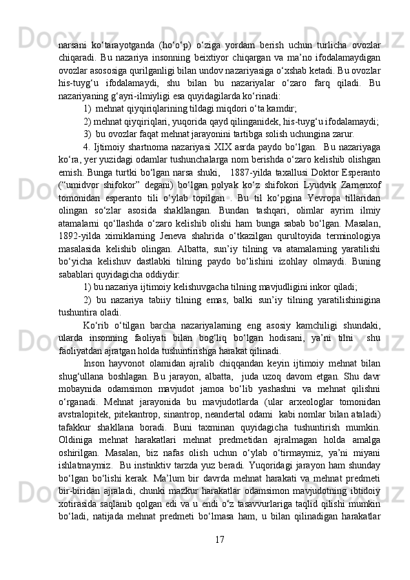narsani   ko‘tarayotganda   (ho‘o‘p)   o‘ziga   yordam   berish   uchun   turlicha   ovozlar
chiqaradi.   Bu   nazariya   insonning   beixtiyor   chiqargan   va   ma’no   ifodalamaydigan
ovozlar asososiga qurilganligi bilan undov nazariyasiga o‘xshab ketadi. Bu ovozlar
his-tuyg‘u   ifodalamaydi,   shu   bilan   bu   nazariyalar   o‘zaro   farq   qiladi.   Bu
nazariyaning g‘ayri-ilmiyligi esa quyidagilarda ko‘rinadi:
1)  mehnat qiyqiriqlarining tildagi miqdori o‘ta kamdir; 
2) mehnat qiyqiriqlari, yuqorida qayd qilinganidek, his-tuyg‘u ifodalamaydi;
3)  bu ovozlar faqat mehnat jarayonini tartibga solish uchungina zarur.
4. Ijtimoiy  shartnoma  nazariyasi   XIX  asrda  paydo  bo‘lgan.   Bu  nazariyaga
ko‘ra, yer yuzidagi odamlar tushunchalarga nom berishda o‘zaro kelishib olishgan
emish. Bunga  turtki  bo‘lgan narsa shuki,      1887-yilda taxallusi  Doktor  Esperanto
(“umidvor   shifokor”   degani)   bo‘lgan   polyak   ko‘z   shifokori   Lyudvik   Zamenxof
tomonidan   esperanto   tili   o‘ylab   topilgan   .   Bu   til   ko‘pgina   Yevropa   tillaridan
olingan   so‘zlar   asosida   shakllangan.   Bundan   tashqari,   olimlar   ayrim   ilmiy
atamalarni   qo‘llashda   o‘zaro   kelishib   olishi   ham   bunga   sabab   bo‘lgan.   Masalan,
1892-yilda   ximiklarning   Jeneva   shahrida   o‘tkazilgan   qurultoyida   terminologiya
masalasida   kelishib   olingan.   Albatta,   sun’iy   tilning   va   atamalarning   yaratilishi
bo‘yicha   kelishuv   dastlabki   tilning   paydo   bo‘lishini   izohlay   olmaydi.   Buning
sabablari quyidagicha oddiydir: 
1) bu nazariya ijtimoiy kelishuvgacha tilning mavjudligini inkor qiladi;
2)   bu   nazariya   tabiiy   tilning   emas,   balki   sun’iy   tilning   yaratilishinigina
tushuntira oladi.
Ko‘rib   o‘tilgan   barcha   nazariyalarning   eng   asosiy   kamchiligi   shundaki,
ularda   insonning   faoliyati   bilan   bog‘liq   bo‘lgan   hodisani,   ya’ni   tilni     shu
faoliyatdan ajratgan holda tushuntirishga harakat qilinadi. 
Inson   hayvonot   olamidan   ajralib   chiqqandan   keyin   ijtimoiy   mehnat   bilan
shug‘ullana   boshlagan.   Bu   jarayon,   albatta,     juda   uzoq   davom   etgan.   Shu   davr
mobaynida   odamsimon   mavjudot   jamoa   bo‘lib   yashashni   va   mehnat   qilishni
o‘rganadi.   Mehnat   jarayonida   bu   mavjudotlarda   (ular   arxeologlar   tomonidan
avstralopitek, pitekantrop, sinantrop, neandertal odami   kabi nomlar bilan ataladi)
tafakkur   shakllana   boradi.   Buni   taxminan   quyidagicha   tushuntirish   mumkin.
Oldiniga   mehnat   harakatlari   mehnat   predmetidan   ajralmagan   holda   amalga
oshirilgan.   Masalan,   biz   nafas   olish   uchun   o‘ylab   o‘tirmaymiz,   ya’ni   miyani
ishlatmaymiz.    Bu   instinktiv  tarzda   yuz  beradi.  Yuqoridagi  jarayon  ham  shunday
bo‘lgan   bo‘lishi   kerak.   Ma’lum   bir   davrda   mehnat   harakati   va   mehnat   predmeti
bir-biridan   ajraladi,   chunki   mazkur   harakatlar   odamsimon   mavjudotning   ibtidoiy
xotirasida   saqlanib   qolgan  edi   va  u   endi   o‘z   tasavvurlariga  taqlid   qilishi   mumkin
bo‘ladi,   natijada   mehnat   predmeti   bo‘lmasa   ham,   u   bilan   qilinadigan   harakatlar
17 