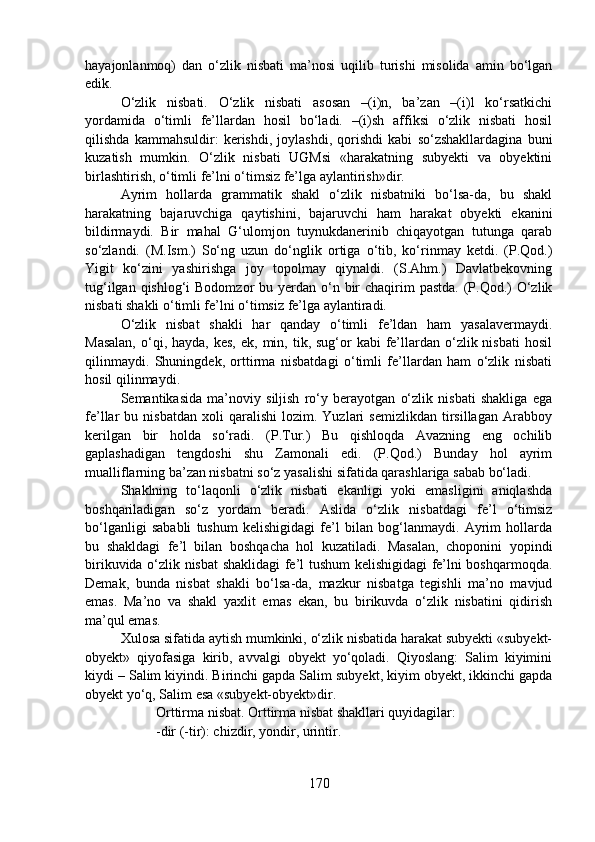 hayajonlanmoq)   dan   o‘zlik   nisbati   ma’nosi   uqilib   turishi   misolida   amin   bo‘lgan
edik.         
O‘zlik   nisbati.   O‘zlik   nisbati   asosan   –(i)n,   ba’zan   –(i)l   ko‘rsatkichi
yordamida   o‘timli   fe’llardan   hosil   bo‘ladi.   –(i)sh   affiksi   o‘zlik   nisbati   hosil
qilishda   kammahsuldir:   kerishdi,   joylashdi,   qorishdi   kabi   so‘zshakllardagina   buni
kuzatish   mumkin.   O‘zlik   nisbati   UGMsi   «harakatning   subyekti   va   obyektini
birlashtirish, o‘timli fe’lni o‘timsiz fe’lga aylantirish»dir. 
Ayrim   hollarda   grammatik   shakl   o‘zlik   nisbatniki   bo‘lsa-da,   bu   shakl
harakatning   bajaruvchiga   qaytishini,   bajaruvchi   ham   harakat   obyekti   ekanini
bildirmaydi.   Bir   mahal   G‘ulomjon   tuynukdanerinib   chiqayotgan   tutunga   qarab
so‘zlandi.   (M.Ism.)   So‘ng   uzun   do‘nglik   ortiga   o‘tib,   ko‘rinmay   ketdi.   (P.Qod.)
Yigit   ko‘zini   yashirishga   joy   topolmay   qiynaldi.   (S.Ahm.)   Davlatbekovning
tug‘ilgan qishlog‘i  Bodomzor  bu yerdan o‘n bir  chaqirim  pastda.  (P.Qod.)  O‘zlik
nisbati shakli o‘timli fe’lni o‘timsiz fe’lga aylantiradi. 
O‘zlik   nisbat   shakli   har   qanday   o‘timli   fe’ldan   ham   yasalavermaydi.
Masalan,   o‘qi,  hayda,  kes,  ek, min,  tik, sug‘or  kabi   fe’llardan o‘zlik nisbati  hosil
qilinmaydi.   Shuningdek,   orttirma   nisbatdagi   o‘timli   fe’llardan   ham   o‘zlik   nisbati
hosil qilinmaydi.
Semantikasida   ma’noviy   siljish   ro‘y   berayotgan   o‘zlik   nisbati   shakliga   ega
fe’llar   bu   nisbatdan   xoli   qaralishi   lozim.  Yuzlari   semizlikdan   tirsillagan   Arabboy
kerilgan   bir   holda   so‘radi.   (P.Tur.)   Bu   qishloqda   Avazning   eng   ochilib
gaplashadigan   tengdoshi   shu   Zamonali   edi.   (P.Qod.)   Bunday   hol   ayrim
mualliflarning ba’zan nisbatni so‘z yasalishi sifatida qarashlariga sabab bo‘ladi.
Shaklning   to‘laqonli   o‘zlik   nisbati   ekanligi   yoki   emasligini   aniqlashda
boshqariladigan   so‘z   yordam   beradi.   Aslida   o‘zlik   nisbatdagi   fe’l   o‘timsiz
bo‘lganligi   sababli   tushum   kelishigidagi   fe’l   bilan   bog‘lanmaydi.   Ayrim   hollarda
bu   shakldagi   fe’l   bilan   boshqacha   hol   kuzatiladi.   Masalan,   choponini   yopindi
birikuvida o‘zlik nisbat shaklidagi fe’l tushum kelishigidagi fe’lni boshqarmoqda.
Demak,   bunda   nisbat   shakli   bo‘lsa-da,   mazkur   nisbatga   tegishli   ma’no   mavjud
emas.   Ma’no   va   shakl   yaxlit   emas   ekan,   bu   birikuvda   o‘zlik   nisbatini   qidirish
ma’qul emas. 
Xulosa sifatida aytish mumkinki, o‘zlik nisbatida harakat subyekti «subyekt-
obyekt»   qiyofasiga   kirib,   avvalgi   obyekt   yo‘qoladi.   Qiyoslang:   Salim   kiyimini
kiydi – Salim kiyindi. Birinchi gapda Salim subyekt, kiyim obyekt, ikkinchi gapda
obyekt yo‘q, Salim esa «subyekt-obyekt»dir.  
Orttirma nisbat. Orttirma nisbat shakllari quyidagilar:
-dir (-tir): chizdir, yondir, urintir.  
170 