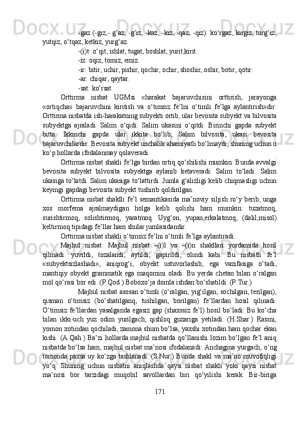 -gaz (-giz,- g‘az, -g‘iz, -kaz, -kiz, -qaz, -qiz): ko‘rgaz, kirgiz, turg‘iz,
yutqiz, o‘tqaz, ketkiz, yurg‘az.
-(i)t: o‘qit, ishlat, tugat, boshlat, yurit,kirit.
-iz: oqiz, tomiz, emiz.
-ir: bitir, uchir, pishir, qochir, ochir, shoshir, oshir, botir, qotir.
-ar: chiqar, qaytar.
-sat: ko‘rsat.
Orttirma   nisbat   UGMsi   «harakat   bajaruvchisini   orttirish,   jarayonga
«ortiqcha»   bajaruvchini   kiritish   va   o‘timsiz   fe’lni   o‘timli   fe’lga   aylantirish»dir.
Orttirma nisbatda ish-harakatning subyekti ortib, ular bevosita subyekt va bilvosita
subyektga   ajraladi.   Salim   o‘qidi.   Salim   ukasini   o‘qitdi.   Birinchi   gapda   subyekt
bitta.   Ikkinchi   gapda   ular   ikkita   bo‘lib,   Salim   bilvosita,   ukasi   bevosita
bajaruvchilardir. Bevosita subyekt unchalik ahamiyatli bo‘lmaydi, shuning uchun u
ko‘p hollarda ifodalanmay qolaveradi.
Orttirma nisbat shakli fe’lga birdan ortiq qo‘shilishi mumkin. Bunda avvalgi
bevosita   subyekt   bilvosita   subyektga   aylanib   ketaveradi:   Salim   to‘ladi.   Salim
ukasiga to‘latdi. Salim ukasiga to‘lattirdi. Jumla g‘alizligi kelib chiqmasligi uchun
keyingi gapdagi bevosita subyekt tushirib qoldirilgan.
Orttirma nisbat  shaklli  fe’l  semantikasida   ma’noviy  siljish  ro‘y  berib,  unga
xos   morfema   ajralmaydigan   holga   kelib   qolishi   ham   mumkin:   tuzatmoq,
surishtirmoq,   solishtirmoq,   yaratmoq.   Uyg‘on,   yupan,erkalatmoq,   (dalil,misol)
keltirmoq tipidagi fe’llar ham shular jumlasidandir.
Orttirma nisbat shakli o‘timsiz fe’lni o‘timli fe’lga aylantiradi.        
Majhul   nisbat.   Majhul   nisbat   –(i)l   va   –(i)n   shakllari   yordamida   hosil
qilinadi:   yuvildi,   tozalandi,   aytildi,   gapirildi,   olindi   kabi.   Bu   nisbatli   fe’l
«subyektsizlashadi»,   aniqrog‘i,   obyekt   ustuvorlashib,   ega   vazifasiga   o‘tadi,
mantiqiy   obyekt   grammatik   ega   maqomini   oladi.   Bu   yerda   chetan   bilan   o‘ralgan
mol qo‘rasi bor edi. (P.Qod.) Boboxo‘ja domla ishdan bo‘shatildi. (P.Tur.) 
Majhul nisbat asosan o‘timli (o‘ralgan, yig‘ilgan, sochilgan, terilgan),
qisman   o‘timsiz   (bo‘shatilganq,   tushilgan,   borilgan)   fe’llardan   hosil   qilinadi.
O‘timsiz fe’llardan yasalganda egasiz gap (shaxssiz fe’l) hosil bo‘ladi: Bu ko‘cha
bilan   ikki-uch   yuz   odim   yurilgach,   qishloq   guzariga   yetiladi.   (H.Shar.)   Rasmi,
yomon xotindan qochiladi, zamona shum bo‘lsa, yaxshi xotindan ham qochar ekan
kishi. (A.Qah.) Ba’zi hollarda majhul nisbatda qo‘llanishi lozim bo‘lgan fe’l aniq
nisbatda bo‘lsa ham, majhul nisbat ma’nosi ifodalanadi: Anchagina yurgach, o‘ng
tomonda paxsa uy ko‘zga tashlanadi. (S.Nur.) Bunda shakl va ma’no muvofiqligi
yo‘q.   Shuning   uchun   nisbatni   aniqlashda   qaysi   nisbat   shakli   yoki   qaysi   nisbat
ma’nosi   bor   tarzidagi   muqobil   savollardan   biri   qo‘yilishi   kerak.   Bir-biriga
171 