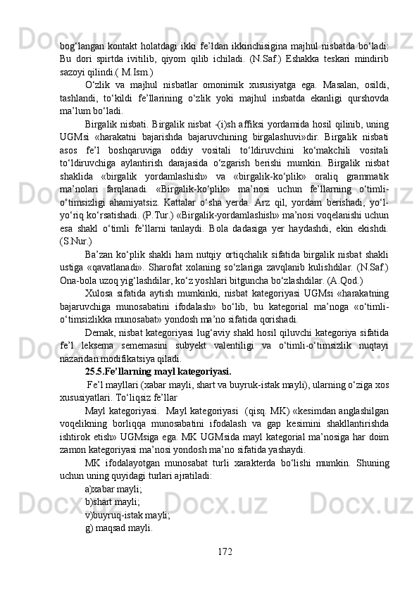 bog‘langan   kontakt   holatdagi   ikki   fe’ldan   ikkinchisigina   majhul   nisbatda   bo‘ladi:
Bu   dori   spirtda   ivitilib,   qiyom   qilib   ichiladi.   (N.Saf.)   Eshakka   teskari   mindirib
sazoyi qilindi.( M.Ism.) 
O‘zlik   va   majhul   nisbatlar   omonimik   xususiyatga   ega.   Masalan,   osildi,
tashlandi,   to‘kildi   fe’llarining   o‘zlik   yoki   majhul   insbatda   ekanligi   qurshovda
ma’lum bo‘ladi.   
Birgalik nisbati. Birgalik nisbat -(i)sh affiksi yordamida hosil qilinib, uning
UGMsi   «harakatni   bajarishda   bajaruvchining   birgalashuvi»dir.   Birgalik   nisbati
asos   fe’l   boshqaruviga   oddiy   vositali   to‘ldiruvchini   ko‘makchili   vositali
to‘ldiruvchiga   aylantirish   darajasida   o‘zgarish   berishi   mumkin.   Birgalik   nisbat
shaklida   «birgalik   yordamlashish»   va   «birgalik-ko‘plik»   oraliq   grammatik
ma’nolari   farqlanadi.   «Birgalik-ko‘plik»   ma’nosi   uchun   fe’llarning   o‘timli-
o‘timsizligi   ahamiyatsiz.   Kattalar   o‘sha   yerda.   Arz   qil,   yordam   berishadi,   yo‘l-
yo‘riq ko‘rsatishadi. (P.Tur.) «Birgalik-yordamlashish» ma’nosi voqelanishi uchun
esa   shakl   o‘timli   fe’llarni   tanlaydi.   Bola   dadasiga   yer   haydashdi,   ekin   ekishdi.
(S.Nur.) 
Ba’zan   ko‘plik   shakli   ham   nutqiy   ortiqchalik   sifatida   birgalik   nisbat   shakli
ustiga   «qavatlanadi».   Sharofat   xolaning   so‘zlariga   zavqlanib   kulishdilar.   (N.Saf.)
Ona-bola uzoq yig‘lashdilar, ko‘z yoshlari bitguncha bo‘zlashdilar. (A.Qod.) 
Xulosa   sifatida   aytish   mumkinki,   nisbat   kategoriyasi   UGMsi   «harakatning
bajaruvchiga   munosabatini   ifodalash»   bo‘lib,   bu   kategorial   ma’noga   «o‘timli-
o‘timsizlikka munosabat» yondosh ma’no sifatida qorishadi.    
Demak, nisbat kategoriyasi lug‘aviy shakl hosil qiluvchi kategoriya sifatida
fe’l   leksema   sememasini   subyekt   valentiligi   va   o‘timli-o‘timsizlik   nuqtayi
nazaridan modifikatsiya qiladi.
25.5.Fe’llarning mayl kategoriyasi.
 Fe’l mayllari (xabar mayli, shart va buyruk-istak mayli), ularning o‘ziga xos
xususiyatlari. To‘liqsiz fe’llar
Mayl kategoriyasi.   Mayl kategoriyasi    (qisq. MK) «kesimdan anglashilgan
voqelikning   borliqqa   munosabatini   ifodalash   va   gap   kesimini   shakllantirishda
ishtirok etish» UGMsiga ega. MK UGMsida mayl kategorial ma’nosiga har doim
zamon kategoriyasi ma’nosi yondosh ma’no sifatida yashaydi. 
MK   ifodalayotgan   munosabat   turli   xarakterda   bo‘lishi   mumkin.   Shuning
uchun uning quyidagi turlari ajratiladi: 
a)xabar mayli; 
b)shart mayli; 
v)buyruq-istak mayli; 
g) maqsad mayli.
172 