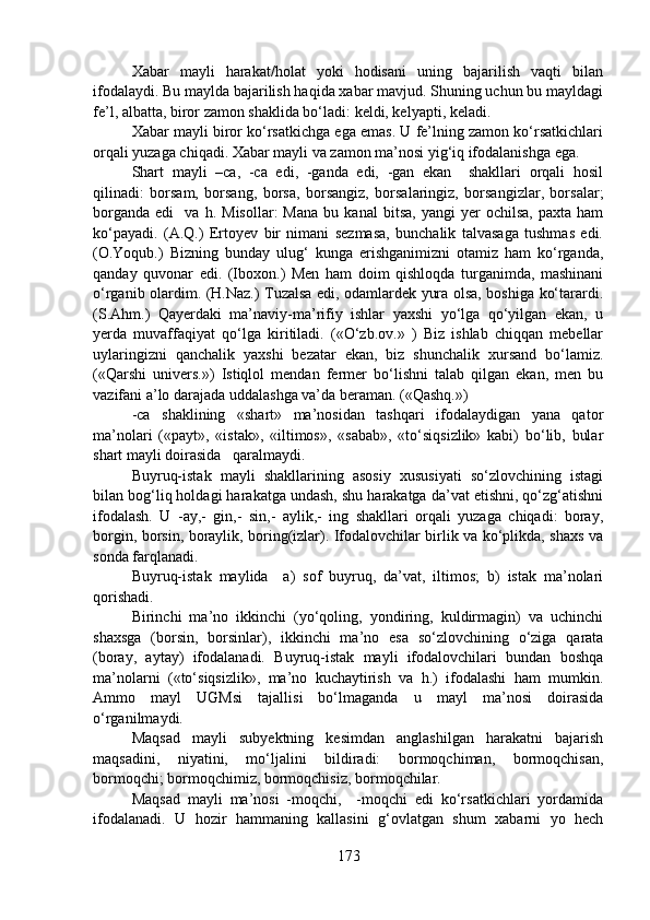 Xabar   mayli   harakat/holat   yoki   hodisani   uning   bajarilish   vaqti   bilan
ifodalaydi. Bu maylda bajarilish haqida xabar mavjud. Shuning uchun bu mayldagi
fe’l, albatta, biror zamon shaklida bo‘ladi: keldi, kelyapti, keladi.
Xabar mayli biror ko‘rsatkichga ega emas. U fe’lning zamon ko‘rsatkichlari
orqali yuzaga chiqadi. Xabar mayli va zamon ma’nosi yig‘iq ifodalanishga ega.
Shart   mayli   –ca,   -ca   edi,   -ganda   edi,   -gan   ekan     shakllari   orqali   hosil
qilinadi:   borsam,   borsang,   borsa,   borsangiz,   borsalaringiz,   borsangizlar,   borsalar;
borganda   edi     va   h.  Misollar:   Mana   bu  kanal   bitsa,   yangi   yer   ochilsa,   paxta   ham
ko‘payadi.   (A.Q.)   Ertoyev   bir   nimani   sezmasa,   bunchalik   talvasaga   tushmas   edi.
(O.Yoqub.)   Bizning   bunday   ulug‘   kunga   erishganimizni   otamiz   ham   ko‘rganda,
qanday   quvonar   edi.   (Iboxon.)   Men   ham   doim   qishloqda   turganimda,   mashinani
o‘rganib olardim. (H.Naz.) Tuzalsa edi, odamlardek yura olsa, boshiga ko‘tarardi.
(S.Ahm.)   Qayerdaki   ma’naviy-ma’rifiy   ishlar   yaxshi   yo‘lga   qo‘yilgan   ekan,   u
yerda   muvaffaqiyat   qo‘lga   kiritiladi.   («O‘zb.ov.»   )   Biz   ishlab   chiqqan   mebellar
uylaringizni   qanchalik   yaxshi   bezatar   ekan,   biz   shunchalik   xursand   bo‘lamiz.
(«Qarshi   univers.»)   Istiqlol   mendan   fermer   bo‘lishni   talab   qilgan   ekan,   men   bu
vazifani a’lo darajada uddalashga va’da beraman. («Qashq.») 
-ca   shaklining   «shart»   ma’nosidan   tashqari   ifodalaydigan   yana   qator
ma’nolari   («payt»,   «istak»,   «iltimos»,   «sabab»,   «to‘siqsizlik»   kabi)   bo‘lib,   bular
shart mayli doirasida   qaralmaydi.
Buyruq-istak   mayli   shakllarining   asosiy   xususiyati   so‘zlovchining   istagi
bilan bog‘liq holdagi harakatga undash, shu harakatga da’vat etishni, qo‘zg‘atishni
ifodalash.   U   -ay,-   gin,-   sin,-   aylik,-   ing   shakllari   orqali   yuzaga   chiqadi:   boray,
borgin, borsin, boraylik, boring(izlar). Ifodalovchilar birlik va ko‘plikda, shaxs va
sonda farqlanadi.
Buyruq-istak   maylida     a)   sof   buyruq,   da’vat,   iltimos;   b)   istak   ma’nolari
qorishadi. 
Birinchi   ma’no   ikkinchi   (yo‘qoling,   yondiring,   kuldirmagin)   va   uchinchi
shaxsga   (borsin,   borsinlar),   ikkinchi   ma’no   esa   so‘zlovchining   o‘ziga   qarata
(boray,   aytay)   ifodalanadi.   Buyruq-istak   mayli   ifodalovchilari   bundan   boshqa
ma’nolarni   («to‘siqsizlik»,   ma’no   kuchaytirish   va   h.)   ifodalashi   ham   mumkin.
Ammo   mayl   UGMsi   tajallisi   bo‘lmaganda   u   mayl   ma’nosi   doirasida
o‘rganilmaydi.
Maqsad   mayli   subyektning   kesimdan   anglashilgan   harakatni   bajarish
maqsadini,   niyatini,   mo‘ljalini   bildiradi:   bormoqchiman,   bormoqchisan,
bormoqchi; bormoqchimiz, bormoqchisiz, bormoqchilar.
Maqsad   mayli   ma’nosi   -moqchi,     -moqchi   edi   ko‘rsatkichlari   yordamida
ifodalanadi.   U   hozir   hammaning   kallasini   g‘ovlatgan   shum   xabarni   yo   hech
173 
