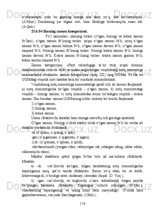 o‘ylamayapti,   yoki   bu   gapning   menga   sira   daxli   yo‘q,   deb   ko‘rsatmoqchi.
(A.Mux.)   Domlaning   yer   olgani   rost,   buni   Saidiyga   bildirmoqchi   emas   edi.
(A.Qah.)    
25.6.Fe’llarning zamon kategoriyasi.
                    Fe’l   zamonlari,   ularning   turlari   (o‘tgan,   hozirgi   va   kelasi   zamon
fe’llari),   o‘tgan   zamon   fe’lining   turlari:   yaqin   o‘tgan   zamon   fe’li,   uzoq   o‘tgan
zamon  fe’li, o‘tgan zamon  hikoya  fe’li, o‘tgan  zamon davom   fe’li,  o‘tgan  zamon
maqsad   fe’li.   Hozirgi   zamon   fe’lining   turlari:   Hozirgi   kelasi   zamon   fe’li,   hozirgi
zamon   davom   fe’li,   Kelasi   zamon   fe’lining   turlari:   kelasi   zamon   gumon   fe’li,
kelasi zamon maqsad fe’li.
Zamon   kategoriyasi.   «Payt   valentligiga   ta’sir   etish   orqali   kesimni
shakllantirishda ishtirok etish va undan anglashilgan voqelikning nutq momentiga
munosabatini   ifodalash»   zamon   kategoriyasi   (qisq.   ZK)   ning   UGMsi.   Fe’lda   bu
UGMdagi voqelik uzvi harakat tarzi ko‘rinishida xususiylashadi. 
Voqelikning nutq momentiga munosabatiga qarab uch xil zamon farqlanadi:
a)   nutq   momentigacha   bo‘lgan   voqelik   –   o‘tgan   zamon;   b)   nutq   momentidagi
voqelik   –   hozirgi   zamon;   v)   nutq   momentidan   keyin   bo‘ladigan   voqelik   –   kelasi
zamon. Shu boisdan  zamon UGMsining uchta  xususiy ko‘rinishi farqlanadi:
1) o‘tgan zamon; 
2) hozirgi zamon; 
3) kelasi zamon.
Ularni ifodalovchi shakllar ham shunga muvofiq uch guruhga ajratiladi.
O‘tgan zamon. Hozirgi o‘zbek adabiy tilida o‘tgan zamon fe’li bir necha xil
shakllar yordamida ifodalanadi:
-di (o‘qidim, o‘qiding, o‘qidi);
-gan (o‘qiganman, o‘qigansan, o‘qigan);
-(i)b- (o‘qibman, o‘qibsan, o‘qibdi);
-edi/ekan/emish (yozgan edim, ishlayotgan edi, ishlagan eding, ishlar edilar,
ishlamoqchi edim); 
Mazkur   shakllarni   qabul   qilgan   fe’llar   turli   xil   ma’nolarni   ifodalaydi.
Masalan: 
a)   –di:     «so‘zlovchi   ko‘rgan,   bilgan   harakatning   nutq   momentigacha
bajarilganini   aniq,   qat’iy   tarzda   ifodalash»:   Barno   yo‘q   ekan,   bir   oz   kutdi,
kelavermagach, o‘tirishga sabri chidamay, idoradan chiqdi. (O. Yoq.);
b)   –gan:   «so‘zlovchi   va   tinglovchi   o‘zaro   suhbatlashib   turgan   paytda
bo‘lmagan   harakatni   ifodalash»:   Kapalagini   uchirib   yuborgan.   (H.Naz.);
«harakatning   bajarilganligi   va   uning   hozir   ham   mavjudligi»:   O‘rinda   ham
gaplashaveramiz, sen juda charchagansan. (I.Rah.);
174 