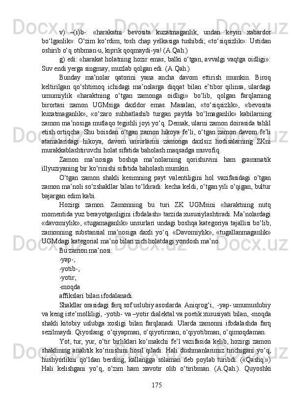v)   –(i)b-:   «harakatni   bevosita   kuzatmaganlik,   undan   keyin   xabardor
bo‘lganlik»:   O‘zim   ko‘rdim, tosh  chap  yelkasiga  tushibdi;  «to‘siqsizlik»:   Ustidan
oshirib o‘q otibman-u, kiprik qoqmaydi-ya! (A.Qah.)
g) edi: «harakat holatning hozir emas, balki o‘tgan, avvalgi vaqtga oidligi»:
Suv endi yerga singmay, muzlab qolgan edi. (A.Qah.)
Bunday   ma’nolar   qatorini   yana   ancha   davom   ettirish   mumkin.   Biroq
keltirilgan   qo‘shtirnoq   ichidagi   ma’nolarga   diqqat   bilan   e’tibor   qilinsa,   ulardagi
umumiylik   «haraktning   o‘tgan   zamonga   oidligi»   bo‘lib,   qolgan   farqlarning
birortasi   zamon   UGMsiga   daxldor   emas.   Masalan,   «to‘siqsizlik»,   «bevosita
kuzatmaganlik»,   «o‘zaro   suhbatlashib   turgan   paytda   bo‘lmaganlik»   kabilarning
zamon ma’nosiga mutlaqo tegishli joyi yo‘q. Demak, ularni zamon doirasida tahlil
etish ortiqcha. Shu boisdan o‘tgan zamon hikoya fe’li, o‘tgan zamon  davom  fe’li
atamalaridagi   hikoya,   davom   unsurlarini   zamonga   daxlsiz   hodisalarning   ZKni
murakkablashtiruvchi holat sifatida baholash maqsadga muvofiq. 
Zamon   ma’nosiga   boshqa   ma’nolarning   qorishuvini   ham   grammatik
illyuziyaning bir ko‘rinishi sifatida baholash mumkin.
O‘tgan   zamon   shakli   kesimning   payt   valentiligini   hol   vazifasidagi   o‘tgan
zamon ma’noli so‘zshakllar bilan to‘ldiradi: kecha keldi, o‘tgan yili o‘qigan, bultur
bajargan edim kabi.  
Hozirgi   zamon.   Zamonning   bu   turi   ZK   UGMsini   «haraktning   nutq
momentida yuz berayotganligini ifodalash» tarzida xususiylashtiradi. Ma’nolardagi
«davomiylik», «tugamaganlik» unsurlari undagi boshqa kategoriya tajallisi bo‘lib,
zamonning   substansial   ma’nosiga   daxli   yo‘q.   «Davomiylik»,   «tugallanmaganlik»
UGMdagi kategorial ma’no bilan zich holatdagi yondosh ma’no. 
Bu zamon ma’nosi:
-yap-;
-yotib-;
-yotir;
-moqda  
affikslari bilan ifodalanadi.   
Shakllar orasidagi farq sof uslubiy asoslarda. Aniqrog‘i,  -yap- umumuslubiy
va keng iste’molliligi, -yotib- va –yotir dialektal va poetik xususiyati bilan, -moqda
shakli   kitobiy   uslubga   xosligi   bilan   farqlanadi.   Ularda   zamonni   ifodalashda   farq
sezilmaydi. Qiyoslang: o‘qiyapman, o‘qiyotirman, o‘qiyotibman, o‘qimoqdaman.
Yot, tur, yur, o‘tir  birliklari ko‘makchi  fe’l vazifasida kelib, hozirgi  zamon
shaklining analitik ko‘rinishini  hosil  qiladi:  Hali  dushmanlarimiz tinchigani  yo‘q,
hushyorlikni   qo‘ldan   berding,   kallangga   solaman   deb   poylab   turibdi.   («Qashq.»)
Hali   kelishgani   yo‘q,   o‘zim   ham   xavotir   olib   o‘tiribman.   (A.Qah.).   Quyoshki
175 