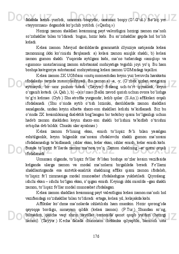 falakda   kezib   yuribdi,   umrimiz   boqiydir,   umrimiz   boqiy.(G‘.G‘ul.)   Bo‘liq   yer
«tayyorman» degandek ko‘pchib yotibdi. («Qashq.») 
Hozirgi zamon shakllari kesimning payt valentligini hozirgi zamon ma’noli
so‘zshakllar   bilan   to‘ldiradi:   bugun,   hozir   kabi.   Bu   so‘zshakllar   gapda   hol   bo‘lib
keladi.
Kelasi   zamon.   Mavjud   darsliklarda   grammatik   illyuziya   natijasida   kelasi
zamonning   ikki   ko‘rinishi   farqlanadi:   a)   kelasi   zamon   aniqlik   shakli;   b)   kelasi
zamon   gumon   shakli.   Yuqorida   aytilgani   kabi,   ma’no   turlaridagi   «aniqliq»   va
«gumon»  unsurlarining  zamon   substansial   mohiyatiga   tegishli   joyi   yo‘q.   Bu   ham
boshqa kategoriya substansial mohiyatining kelasi zamon UGMsidagi tajallisi.
Kelasi zamon ZK UGMsini «nutq momentidan keyin yuz beruvchi harakatni
ifodalash» tarzida xususiylashtiradi. Bu zamon a) -a, -y; (O‘zbek qizlari sevigisini
aytmaydi,   bir   umr   pinhon   tutadi.   (Sayyor)   Bolang   uch-to‘rt   qiynaladi,   keyin
o‘rganib ketadi. (A.Qah.); b) –(a)r/ mas (Balki zavod qurish uchun ovora bo‘lishga
to‘g‘ri kelmas. (Oyb.) Shu atrofda yurgandir, kelib qolar. (S.An.)) affikslari orqali
ifodalanadi.   (Shu   o‘rinda   aytib   o‘tish   lozimki,   darsliklarda   zamon   shakllari
sanalganda,   undan   keyin   albatta   shaxs-son   shakllari   kelishi   ta’kidlanadi.   Biz   bu
o‘rinda ZK kesimlikning dialektik bog‘langan bir tarkibiy qismi bo‘lganligi uchun
hadeb   zamon   shaklidan   keyin   shaxs-son   shakli   bo‘lishini   ta’kidlab   o‘tirishni
ortiqcha deb bildik. Chunki ular ajralmas.)
Kelasi   zamon   fe’lining   ekan,   emish   to‘liqsiz   fe’li   bilan   yasalgan
eshitilganlik,   keyin   bilganlik   ma’nosini   ifodalovchi   shakli   gumon   ma’nosini
ifodalamasligi ta’kidlanadi: ishlar ekan, kelar ekan; ishlar emish, kelar emish kabi.
Bunda   to‘liqsiz   fe’llarda   zamon   ma’nosi   yo‘q.  Zamon  shaklning   –ar   qismi   orqali
ifodalanadi.
Umuman   olganda,   to‘liqsiz   fe’llar   fe’ldan   boshqa   so‘zlar   kesim   vazifasida
kelganda   ularga   zamon   va   modal   ma’nolarni   birgalikda   beradi.   Fe’llarni
shakllantirganda   esa   sintetik-analitik   shaklning   affiks   qismi   zamon   ifodalab,
to‘liqsiz   fe’l   zimmasiga   modal   munosabat   ifodalashgina   yuklatiladi.   Qiyoslang:
ishchi ekan – ishchi bo‘lgan ekan, o‘qigan emish. Keyingi ikki misolda –gan shakli
zamon, to‘liqsiz fe’llar modal munosabat ifodalagan.
Kelasi zamon shakllari kesimning payt valentligini kelasi zamon ma’noli hol
vazifasidagi so‘zshakllar bilan to‘ldiradi: ertaga, kelasi yil, kelajakda kabi. 
Affikslar   ko‘chma   ma’nolarda   ishlatilishi   ham   mumkin.   Hozir   qorong‘ida
qayoqqa   bordigu,   nimayam   qildik   (kelasi   zamon).   (P.Tur.)   Shundan   so‘ng,
bilmadim,   qancha   vaqt   shirin   xayollar   osmonida   qanot   qoqib   yurdim   (hozirgi
zamon).   (Sayyor.)   Kecha   dalada   chunonam   chekanka   qilyaptiki,   bamisoli   usta
176 