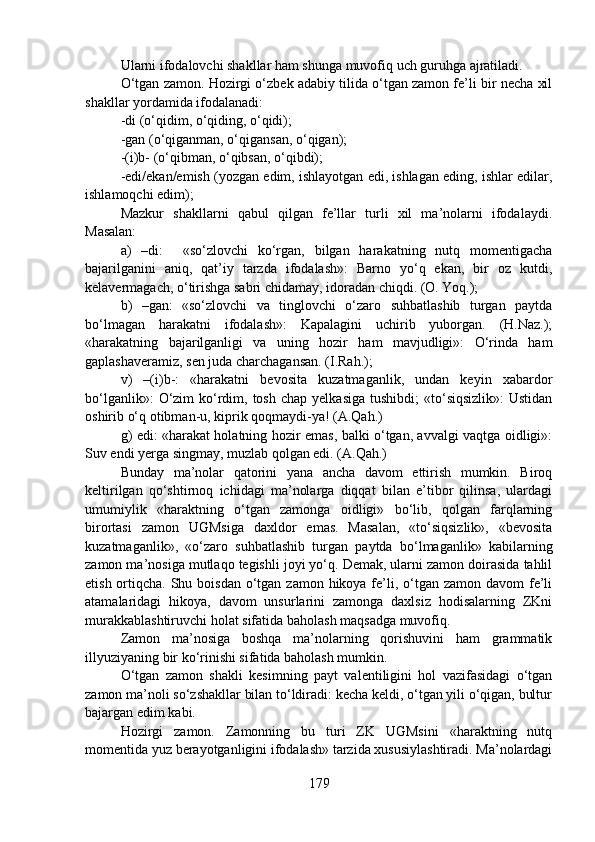 Ularni ifodalovchi shakllar ham shunga muvofiq uch guruhga ajratiladi.
O‘tgan zamon. Hozirgi o‘zbek adabiy tilida o‘tgan zamon fe’li bir necha xil
shakllar yordamida ifodalanadi:
-di (o‘qidim, o‘qiding, o‘qidi);
-gan (o‘qiganman, o‘qigansan, o‘qigan);
-(i)b- (o‘qibman, o‘qibsan, o‘qibdi);
-edi/ekan/emish (yozgan edim, ishlayotgan edi, ishlagan eding, ishlar edilar,
ishlamoqchi edim); 
Mazkur   shakllarni   qabul   qilgan   fe’llar   turli   xil   ma’nolarni   ifodalaydi.
Masalan: 
a)   –di:     «so‘zlovchi   ko‘rgan,   bilgan   harakatning   nutq   momentigacha
bajarilganini   aniq,   qat’iy   tarzda   ifodalash»:   Barno   yo‘q   ekan,   bir   oz   kutdi,
kelavermagach, o‘tirishga sabri chidamay, idoradan chiqdi. (O. Yoq.);
b)   –gan:   «so‘zlovchi   va   tinglovchi   o‘zaro   suhbatlashib   turgan   paytda
bo‘lmagan   harakatni   ifodalash»:   Kapalagini   uchirib   yuborgan.   (H.Naz.);
«harakatning   bajarilganligi   va   uning   hozir   ham   mavjudligi»:   O‘rinda   ham
gaplashaveramiz, sen juda charchagansan. (I.Rah.);
v)   –(i)b-:   «harakatni   bevosita   kuzatmaganlik,   undan   keyin   xabardor
bo‘lganlik»:   O‘zim   ko‘rdim, tosh  chap  yelkasiga  tushibdi;  «to‘siqsizlik»:   Ustidan
oshirib o‘q otibman-u, kiprik qoqmaydi-ya! (A.Qah.)
g) edi: «harakat holatning hozir emas, balki o‘tgan, avvalgi vaqtga oidligi»:
Suv endi yerga singmay, muzlab qolgan edi. (A.Qah.)
Bunday   ma’nolar   qatorini   yana   ancha   davom   ettirish   mumkin.   Biroq
keltirilgan   qo‘shtirnoq   ichidagi   ma’nolarga   diqqat   bilan   e’tibor   qilinsa,   ulardagi
umumiylik   «haraktning   o‘tgan   zamonga   oidligi»   bo‘lib,   qolgan   farqlarning
birortasi   zamon   UGMsiga   daxldor   emas.   Masalan,   «to‘siqsizlik»,   «bevosita
kuzatmaganlik»,   «o‘zaro   suhbatlashib   turgan   paytda   bo‘lmaganlik»   kabilarning
zamon ma’nosiga mutlaqo tegishli joyi yo‘q. Demak, ularni zamon doirasida tahlil
etish ortiqcha. Shu boisdan o‘tgan zamon hikoya fe’li, o‘tgan zamon  davom  fe’li
atamalaridagi   hikoya,   davom   unsurlarini   zamonga   daxlsiz   hodisalarning   ZKni
murakkablashtiruvchi holat sifatida baholash maqsadga muvofiq. 
Zamon   ma’nosiga   boshqa   ma’nolarning   qorishuvini   ham   grammatik
illyuziyaning bir ko‘rinishi sifatida baholash mumkin.
O‘tgan   zamon   shakli   kesimning   payt   valentiligini   hol   vazifasidagi   o‘tgan
zamon ma’noli so‘zshakllar bilan to‘ldiradi: kecha keldi, o‘tgan yili o‘qigan, bultur
bajargan edim kabi.  
Hozirgi   zamon.   Zamonning   bu   turi   ZK   UGMsini   «haraktning   nutq
momentida yuz berayotganligini ifodalash» tarzida xususiylashtiradi. Ma’nolardagi
179 