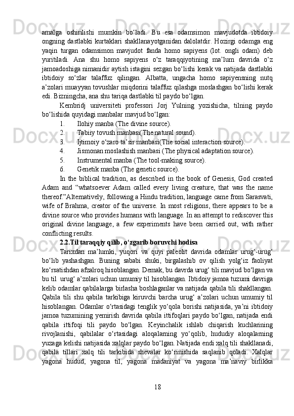 amalga   oshirilishi   mumkin   bo‘ladi.   Bu   esa   odamsimon   mavjudotda   ibtidoiy
ongning   dastlabki   kurtaklari   shakllanayotganidan   dalolatdir.   Hozirgi   odamga   eng
yaqin   turgan   odamsimon   mavjudot   fanda   homo   sapiyens   (lot.   ongli   odam)   deb
yuritiladi.   Ana   shu   homo   sapiyens   o‘z   taraqqiyotining   ma’lum   davrida   o‘z
jamoadoshiga nimanidir aytish istagini sezgan bo‘lishi kerak va natijada dastlabki
ibtidoiy   so‘zlar   talaffuz   qilingan.   Albatta,   ungacha   homo   sapiyensning   nutq
a’zolari muayyan tovushlar miqdorini talaffuz qilashga moslashgan bo‘lishi kerak
edi. Bizningcha, ana shu tariqa dastlabki til paydo bo‘lgan.
Kembridj   universiteti   professori   Jorj   Yulning   yozishicha,   tilning   paydo
bo‘lishida quyidagi manbalar mavjud bo‘lgan:
1. Ilohiy manba (The divine source).
2. Tabiiy tovush manbasi(The natural sound).
3. Ijtimoiy o‘zaro ta’sir manbasi(The social interaction source). 
4. Jismonan moslashish manbasi (The physical adaptation source).
5. Instrumental manba (The tool-making source).
6. Genetik manba (The genetic source). 
In   the   biblical   tradition,   as   described   in   the   book   of   Genesis,   God   created
Adam   and   “whatsoever   Adam   called   every   living   creature,   that   was   the   name
thereof.”Alternatively, following a Hindu tradition, language came from Sarasvati,
wife   of   Brahma,   creator   of   the   universe.   In   most   religions,   there   appears   to   be   a
divine source who provides humans with language. In an attempt to rediscover this
original   divine   language,   a   few   experiments   have   been   carried   out,   with   rather
conflicting results. 
2.2.Til taraqqiy qilib, o‘zgarib boruvchi hodisa
Tarixdan   ma’lumki,   yuqori   va   quyi   paleolit   davrida   odamlar   urug‘-urug‘
bo‘lib   yashashgan.   Buning   sababi   shuki,   birgalashib   ov   qilish   yolg‘iz   faoliyat
ko‘rsatishdan afzalroq hisoblangan. Demak, bu davrda urug‘ tili mavjud bo‘lgan va
bu til  urug‘ a’zolari uchun umumiy til hisoblangan. Ibtidoiy jamoa tuzumi davriga
kelib odamlar qabilalarga birlasha boshlaganlar va natijada qabila tili shakllangan.
Qabila   tili   shu   qabila   tarkibiga   kiruvchi   barcha   urug‘   a’zolari   uchun   umumiy   til
hisoblangan. Odamlar o‘rtasidagi  tenglik yo‘qola borishi  natijasida, ya’ni ibtidoiy
jamoa tuzumining yemirish davrida qabila ittifoqlari paydo bo‘lgan, natijada endi
qabila   ittifoqi   tili   paydo   bo‘lgan.   Keyinchalik   ishlab   chiqarish   kuchlarining
rivojlanishi,   qabilalar   o‘rtasidagi   aloqalarning   yo‘qolib,   hududiy   aloqalarning
yuzaga kelishi natijasida xalqlar paydo bo‘lgan. Natijada endi xalq tili shakllanadi,
qabila   tillari   xalq   tili   tarkibida   shevalar   ko‘rinishida   saqlanib   qoladi.   Xalqlar
yagona   hudud,   yagona   til,   yagona   madaniyat   va   yagona   ma’naviy   birlikka
18 