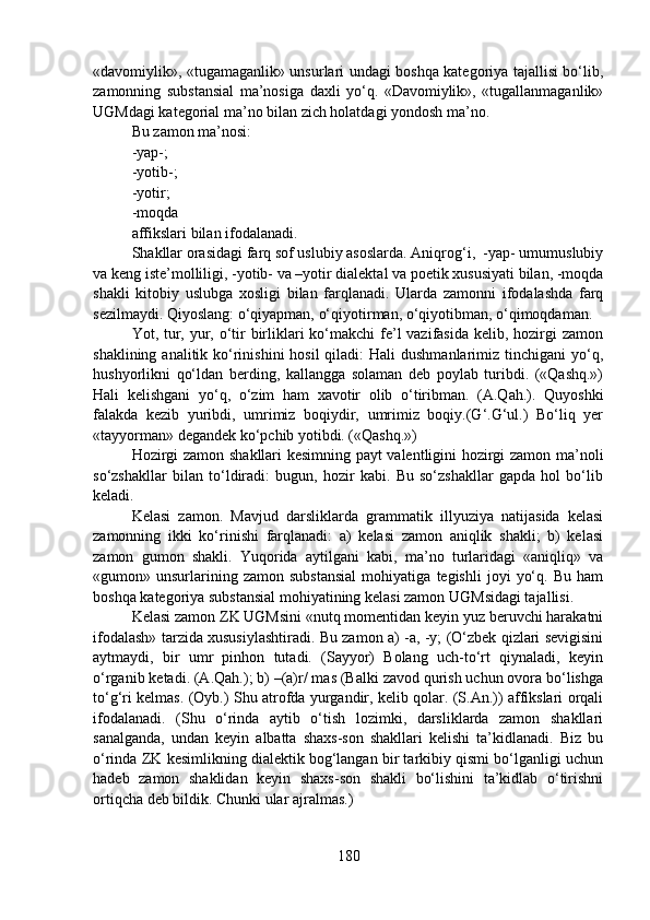 «davomiylik», «tugamaganlik» unsurlari undagi boshqa kategoriya tajallisi bo‘lib,
zamonning   substansial   ma’nosiga   daxli   yo‘q.   «Davomiylik»,   «tugallanmaganlik»
UGMdagi kategorial ma’no bilan zich holatdagi yondosh ma’no. 
Bu zamon ma’nosi:
-yap-;
-yotib-;
-yotir;
-moqda  
affikslari bilan ifodalanadi.   
Shakllar orasidagi farq sof uslubiy asoslarda. Aniqrog‘i,  -yap- umumuslubiy
va keng iste’molliligi, -yotib- va –yotir dialektal va poetik xususiyati bilan, -moqda
shakli   kitobiy   uslubga   xosligi   bilan   farqlanadi.   Ularda   zamonni   ifodalashda   farq
sezilmaydi. Qiyoslang: o‘qiyapman, o‘qiyotirman, o‘qiyotibman, o‘qimoqdaman.
Yot, tur, yur, o‘tir  birliklari ko‘makchi  fe’l vazifasida kelib, hozirgi  zamon
shaklining analitik ko‘rinishini  hosil  qiladi:  Hali  dushmanlarimiz tinchigani  yo‘q,
hushyorlikni   qo‘ldan   berding,   kallangga   solaman   deb   poylab   turibdi.   («Qashq.»)
Hali   kelishgani   yo‘q,   o‘zim   ham   xavotir   olib   o‘tiribman.   (A.Qah.).   Quyoshki
falakda   kezib   yuribdi,   umrimiz   boqiydir,   umrimiz   boqiy.(G‘.G‘ul.)   Bo‘liq   yer
«tayyorman» degandek ko‘pchib yotibdi. («Qashq.») 
Hozirgi zamon shakllari kesimning payt valentligini hozirgi zamon ma’noli
so‘zshakllar   bilan   to‘ldiradi:   bugun,   hozir   kabi.   Bu   so‘zshakllar   gapda   hol   bo‘lib
keladi.
Kelasi   zamon.   Mavjud   darsliklarda   grammatik   illyuziya   natijasida   kelasi
zamonning   ikki   ko‘rinishi   farqlanadi:   a)   kelasi   zamon   aniqlik   shakli;   b)   kelasi
zamon   gumon   shakli.   Yuqorida   aytilgani   kabi,   ma’no   turlaridagi   «aniqliq»   va
«gumon»  unsurlarining  zamon   substansial   mohiyatiga   tegishli   joyi   yo‘q.   Bu   ham
boshqa kategoriya substansial mohiyatining kelasi zamon UGMsidagi tajallisi.
Kelasi zamon ZK UGMsini «nutq momentidan keyin yuz beruvchi harakatni
ifodalash» tarzida xususiylashtiradi. Bu zamon a) -a, -y; (O‘zbek qizlari sevigisini
aytmaydi,   bir   umr   pinhon   tutadi.   (Sayyor)   Bolang   uch-to‘rt   qiynaladi,   keyin
o‘rganib ketadi. (A.Qah.); b) –(a)r/ mas (Balki zavod qurish uchun ovora bo‘lishga
to‘g‘ri kelmas. (Oyb.) Shu atrofda yurgandir, kelib qolar. (S.An.)) affikslari orqali
ifodalanadi.   (Shu   o‘rinda   aytib   o‘tish   lozimki,   darsliklarda   zamon   shakllari
sanalganda,   undan   keyin   albatta   shaxs-son   shakllari   kelishi   ta’kidlanadi.   Biz   bu
o‘rinda ZK kesimlikning dialektik bog‘langan bir tarkibiy qismi bo‘lganligi uchun
hadeb   zamon   shaklidan   keyin   shaxs-son   shakli   bo‘lishini   ta’kidlab   o‘tirishni
ortiqcha deb bildik. Chunki ular ajralmas.)
180 