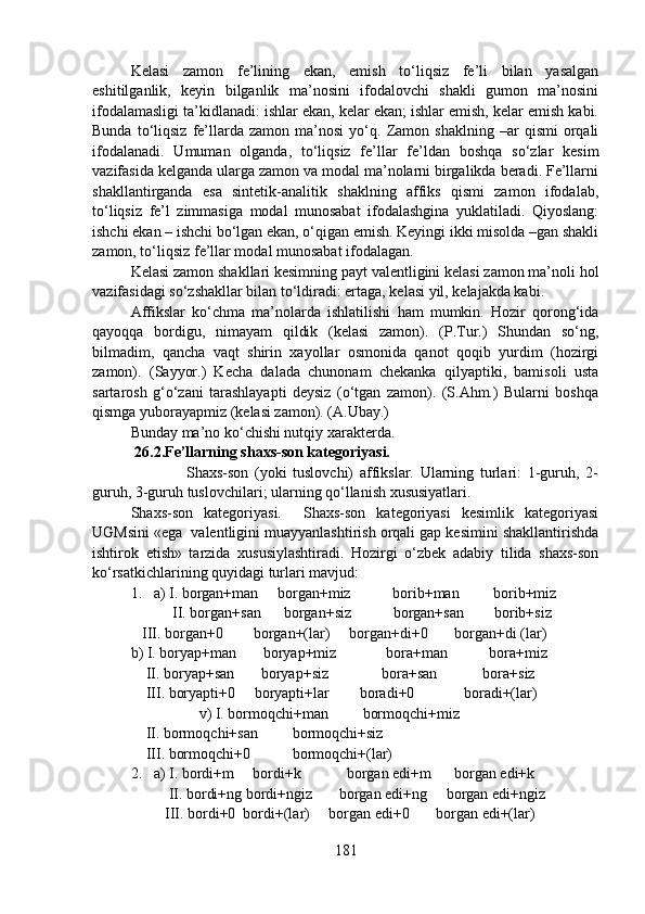Kelasi   zamon   fe’lining   ekan,   emish   to‘liqsiz   fe’li   bilan   yasalgan
eshitilganlik,   keyin   bilganlik   ma’nosini   ifodalovchi   shakli   gumon   ma’nosini
ifodalamasligi ta’kidlanadi: ishlar ekan, kelar ekan; ishlar emish, kelar emish kabi.
Bunda   to‘liqsiz   fe’llarda   zamon   ma’nosi   yo‘q.  Zamon  shaklning   –ar   qismi   orqali
ifodalanadi.   Umuman   olganda,   to‘liqsiz   fe’llar   fe’ldan   boshqa   so‘zlar   kesim
vazifasida kelganda ularga zamon va modal ma’nolarni birgalikda beradi. Fe’llarni
shakllantirganda   esa   sintetik-analitik   shaklning   affiks   qismi   zamon   ifodalab,
to‘liqsiz   fe’l   zimmasiga   modal   munosabat   ifodalashgina   yuklatiladi.   Qiyoslang:
ishchi ekan – ishchi bo‘lgan ekan, o‘qigan emish. Keyingi ikki misolda –gan shakli
zamon, to‘liqsiz fe’llar modal munosabat ifodalagan.
Kelasi zamon shakllari kesimning payt valentligini kelasi zamon ma’noli hol
vazifasidagi so‘zshakllar bilan to‘ldiradi: ertaga, kelasi yil, kelajakda kabi. 
Affikslar   ko‘chma   ma’nolarda   ishlatilishi   ham   mumkin.   Hozir   qorong‘ida
qayoqqa   bordigu,   nimayam   qildik   (kelasi   zamon).   (P.Tur.)   Shundan   so‘ng,
bilmadim,   qancha   vaqt   shirin   xayollar   osmonida   qanot   qoqib   yurdim   (hozirgi
zamon).   (Sayyor.)   Kecha   dalada   chunonam   chekanka   qilyaptiki,   bamisoli   usta
sartarosh   g‘o‘zani   tarashlayapti   deysiz   (o‘tgan   zamon).   (S.Ahm.)   Bularni   boshqa
qismga yuborayapmiz (kelasi zamon). (A.Ubay.)
Bunday ma’no ko‘chishi nutqiy xarakterda.
 26.2.Fe’llarning shaxs-son kategoriyasi.
                  Shaxs-son   (yoki   tuslovchi)   affikslar.   Ularning   turlari:   1-guruh,   2-
guruh, 3-guruh tuslovchilari; ularning qo‘llanish xususiyatlari.
Shaxs-son   kategoriyasi.     Shaxs-son   kategoriyasi   kesimlik   kategoriyasi
UGMsini «ega  valentligini muayyanlashtirish orqali gap kesimini shakllantirishda
ishtirok   etish»   tarzida   xususiylashtiradi.   Hozirgi   o‘zbek   adabiy   tilida   shaxs-son
ko‘rsatkichlarining quyidagi turlari mavjud:
1.   a) I. borgan+man     borgan+miz           borib+man         borib+miz
           II. borgan+san      borgan+siz           borgan+san        borib+siz
   III. borgan+0        borgan+(lar)     borgan+di+0       borgan+di (lar) 
b) I. boryap+man       boryap+miz             bora+man           bora+miz
    II. boryap+san       boryap+siz              bora+san            bora+siz
    III. boryapti+0     boryapti+lar        boradi+0             boradi+(lar)
                  v) I. bormoqchi+man         bormoqchi+miz
    II. bormoqchi+san         bormoqchi+siz
    III. bormoqchi+0           bormoqchi+(lar)
2.   a) I. bordi+m     bordi+k            borgan edi+m      borgan edi+k
          II. bordi+ng bordi+ngiz       borgan edi+ng     borgan edi+ngiz
         III. bordi+0  bordi+(lar)     borgan edi+0       borgan edi+(lar)
181 
