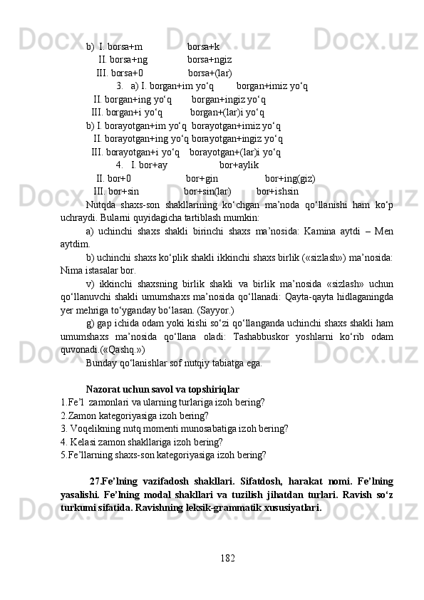b)  I. borsa+m                  borsa+k
     II. borsa+ng                borsa+ngiz
    III. borsa+0                  borsa+(lar)
            3.   a) I. borgan+im yo‘q         borgan+imiz yo‘q
   II. borgan+ing yo‘q        borgan+ingiz yo‘q
  III. borgan+i yo‘q           borgan+(lar)i yo‘q
b) I. borayotgan+im yo‘q  borayotgan+imiz yo‘q
   II. borayotgan+ing yo‘q borayotgan+ingiz yo‘q
  III. borayotgan+i yo‘q    borayotgan+(lar)i yo‘q  
            4.   I. bor+ay                     bor+aylik
    II. bor+0                      bor+gin                   bor+ing(giz)
   III. bor+sin                  bor+sin(lar)          bor+ishsin
Nutqda   shaxs-son   shakllarining   ko‘chgan   ma’noda   qo‘llanishi   ham   ko‘p
uchraydi. Bularni quyidagicha tartiblash mumkin:
a)   uchinchi   shaxs   shakli   birinchi   shaxs   ma’nosida:   Kamina   aytdi   –   Men
aytdim.
b) uchinchi shaxs ko‘plik shakli ikkinchi shaxs birlik («sizlash») ma’nosida:
Nima istasalar bor.
v)   ikkinchi   shaxsning   birlik   shakli   va   birlik   ma’nosida   «sizlash»   uchun
qo‘llanuvchi   shakli   umumshaxs  ma’nosida  qo‘llanadi:  Qayta-qayta  hidlaganingda
yer mehriga to‘yganday bo‘lasan. (Sayyor.)
g) gap ichida odam yoki kishi so‘zi qo‘llanganda uchinchi shaxs shakli ham
umumshaxs   ma’nosida   qo‘llana   oladi:   Tashabbuskor   yoshlarni   ko‘rib   odam
quvonadi.(«Qashq.»)
Bunday qo‘lanishlar sof nutqiy tabiatga ega.  
Nazorat uchun savol va topshiriqlar
1.Fe’l  zamonlari va ularning turlariga izoh bering?
2.Zamon kategoriyasiga izoh bering? 
3.   Voqelikning nutq momenti munosabatiga izoh bering?
4.   Kelasi zamon shakllariga izoh bering? 
5.Fe’llarning shaxs-son kategoriyasiga izoh bering?  
          27.Fe’lning   vazifadosh   shakllari.   Sifatdosh,   harakat   nomi.   Fe’lning
yasalishi.   Fe’lning   modal   shakllari   va   tuzilish   jihatdan   turlari.   Ravish   so‘z
turkumi sifatida. Ravishning leksik-grammatik xususiyatlari.
                                                  
182 